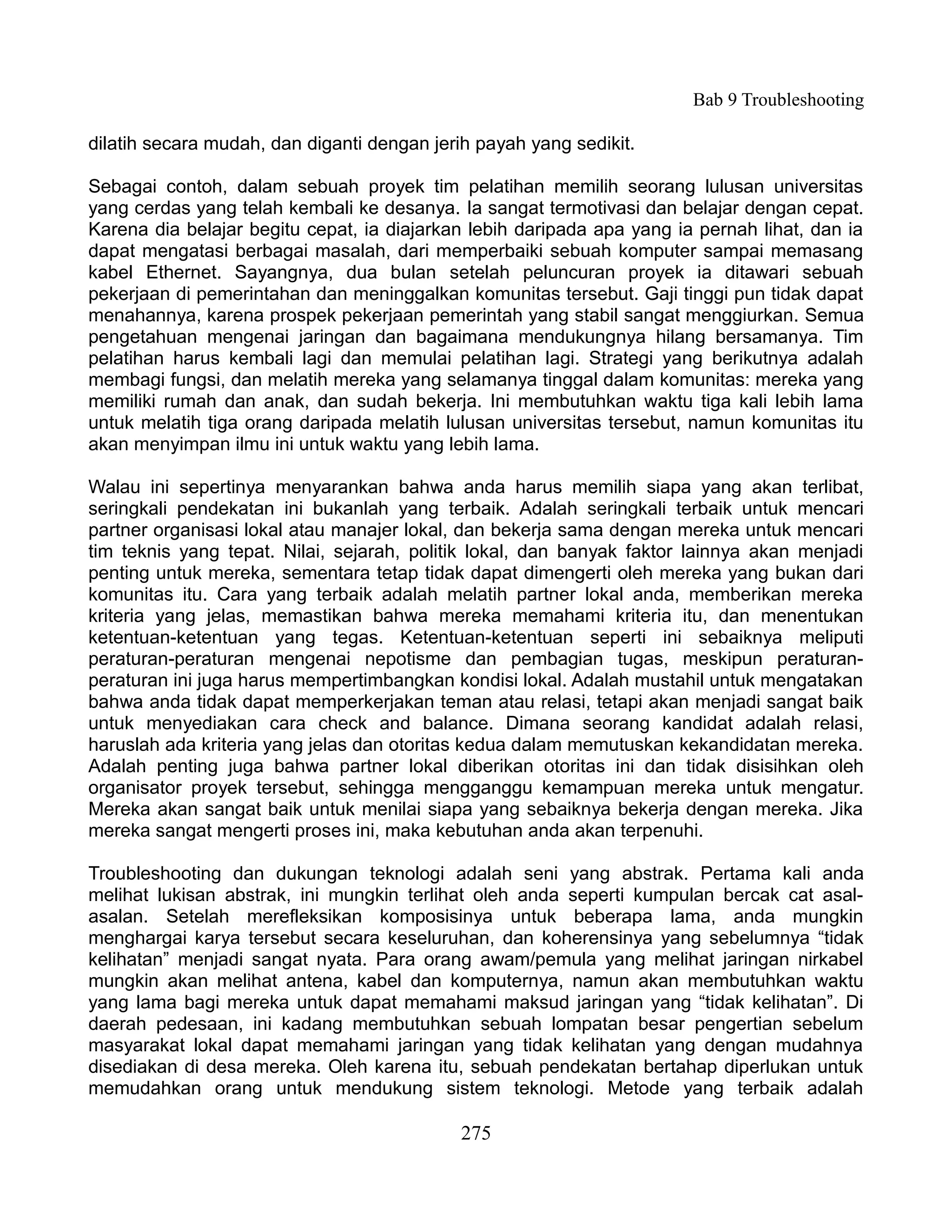 Bab 9 Troubleshooting

dilatih secara mudah, dan diganti dengan jerih payah yang sedikit.

Sebagai contoh, dalam sebuah proyek tim pelatihan memilih seorang lulusan universitas
yang cerdas yang telah kembali ke desanya. Ia sangat termotivasi dan belajar dengan cepat.
Karena dia belajar begitu cepat, ia diajarkan lebih daripada apa yang ia pernah lihat, dan ia
dapat mengatasi berbagai masalah, dari memperbaiki sebuah komputer sampai memasang
kabel Ethernet. Sayangnya, dua bulan setelah peluncuran proyek ia ditawari sebuah
pekerjaan di pemerintahan dan meninggalkan komunitas tersebut. Gaji tinggi pun tidak dapat
menahannya, karena prospek pekerjaan pemerintah yang stabil sangat menggiurkan. Semua
pengetahuan mengenai jaringan dan bagaimana mendukungnya hilang bersamanya. Tim
pelatihan harus kembali lagi dan memulai pelatihan lagi. Strategi yang berikutnya adalah
membagi fungsi, dan melatih mereka yang selamanya tinggal dalam komunitas: mereka yang
memiliki rumah dan anak, dan sudah bekerja. Ini membutuhkan waktu tiga kali lebih lama
untuk melatih tiga orang daripada melatih lulusan universitas tersebut, namun komunitas itu
akan menyimpan ilmu ini untuk waktu yang lebih lama.

Walau ini sepertinya menyarankan bahwa anda harus memilih siapa yang akan terlibat,
seringkali pendekatan ini bukanlah yang terbaik. Adalah seringkali terbaik untuk mencari
partner organisasi lokal atau manajer lokal, dan bekerja sama dengan mereka untuk mencari
tim teknis yang tepat. Nilai, sejarah, politik lokal, dan banyak faktor lainnya akan menjadi
penting untuk mereka, sementara tetap tidak dapat dimengerti oleh mereka yang bukan dari
komunitas itu. Cara yang terbaik adalah melatih partner lokal anda, memberikan mereka
kriteria yang jelas, memastikan bahwa mereka memahami kriteria itu, dan menentukan
ketentuan-ketentuan yang tegas. Ketentuan-ketentuan seperti ini sebaiknya meliputi
peraturan-peraturan mengenai nepotisme dan pembagian tugas, meskipun peraturan-
peraturan ini juga harus mempertimbangkan kondisi lokal. Adalah mustahil untuk mengatakan
bahwa anda tidak dapat memperkerjakan teman atau relasi, tetapi akan menjadi sangat baik
untuk menyediakan cara check and balance. Dimana seorang kandidat adalah relasi,
haruslah ada kriteria yang jelas dan otoritas kedua dalam memutuskan kekandidatan mereka.
Adalah penting juga bahwa partner lokal diberikan otoritas ini dan tidak disisihkan oleh
organisator proyek tersebut, sehingga mengganggu kemampuan mereka untuk mengatur.
Mereka akan sangat baik untuk menilai siapa yang sebaiknya bekerja dengan mereka. Jika
mereka sangat mengerti proses ini, maka kebutuhan anda akan terpenuhi.

Troubleshooting dan dukungan teknologi adalah seni yang abstrak. Pertama kali anda
melihat lukisan abstrak, ini mungkin terlihat oleh anda seperti kumpulan bercak cat asal-
asalan. Setelah merefleksikan komposisinya untuk beberapa lama, anda mungkin
menghargai karya tersebut secara keseluruhan, dan koherensinya yang sebelumnya “tidak
kelihatan” menjadi sangat nyata. Para orang awam/pemula yang melihat jaringan nirkabel
mungkin akan melihat antena, kabel dan komputernya, namun akan membutuhkan waktu
yang lama bagi mereka untuk dapat memahami maksud jaringan yang “tidak kelihatan”. Di
daerah pedesaan, ini kadang membutuhkan sebuah lompatan besar pengertian sebelum
masyarakat lokal dapat memahami jaringan yang tidak kelihatan yang dengan mudahnya
disediakan di desa mereka. Oleh karena itu, sebuah pendekatan bertahap diperlukan untuk
memudahkan orang untuk mendukung sistem teknologi. Metode yang terbaik adalah

                                            275
 