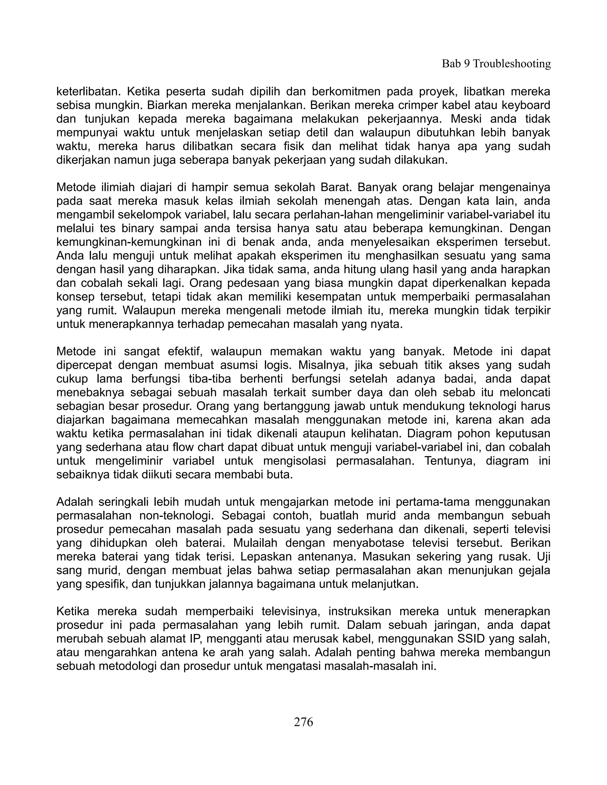 Bab 9 Troubleshooting

keterlibatan. Ketika peserta sudah dipilih dan berkomitmen pada proyek, libatkan mereka
sebisa mungkin. Biarkan mereka menjalankan. Berikan mereka crimper kabel atau keyboard
dan tunjukan kepada mereka bagaimana melakukan pekerjaannya. Meski anda tidak
mempunyai waktu untuk menjelaskan setiap detil dan walaupun dibutuhkan lebih banyak
waktu, mereka harus dilibatkan secara fisik dan melihat tidak hanya apa yang sudah
dikerjakan namun juga seberapa banyak pekerjaan yang sudah dilakukan.

Metode ilimiah diajari di hampir semua sekolah Barat. Banyak orang belajar mengenainya
pada saat mereka masuk kelas ilmiah sekolah menengah atas. Dengan kata lain, anda
mengambil sekelompok variabel, lalu secara perlahan-lahan mengeliminir variabel-variabel itu
melalui tes binary sampai anda tersisa hanya satu atau beberapa kemungkinan. Dengan
kemungkinan-kemungkinan ini di benak anda, anda menyelesaikan eksperimen tersebut.
Anda lalu menguji untuk melihat apakah eksperimen itu menghasilkan sesuatu yang sama
dengan hasil yang diharapkan. Jika tidak sama, anda hitung ulang hasil yang anda harapkan
dan cobalah sekali lagi. Orang pedesaan yang biasa mungkin dapat diperkenalkan kepada
konsep tersebut, tetapi tidak akan memiliki kesempatan untuk memperbaiki permasalahan
yang rumit. Walaupun mereka mengenali metode ilmiah itu, mereka mungkin tidak terpikir
untuk menerapkannya terhadap pemecahan masalah yang nyata.

Metode ini sangat efektif, walaupun memakan waktu yang banyak. Metode ini dapat
dipercepat dengan membuat asumsi logis. Misalnya, jika sebuah titik akses yang sudah
cukup lama berfungsi tiba-tiba berhenti berfungsi setelah adanya badai, anda dapat
menebaknya sebagai sebuah masalah terkait sumber daya dan oleh sebab itu meloncati
sebagian besar prosedur. Orang yang bertanggung jawab untuk mendukung teknologi harus
diajarkan bagaimana memecahkan masalah menggunakan metode ini, karena akan ada
waktu ketika permasalahan ini tidak dikenali ataupun kelihatan. Diagram pohon keputusan
yang sederhana atau flow chart dapat dibuat untuk menguji variabel-variabel ini, dan cobalah
untuk mengeliminir variabel untuk mengisolasi permasalahan. Tentunya, diagram ini
sebaiknya tidak diikuti secara membabi buta.

Adalah seringkali lebih mudah untuk mengajarkan metode ini pertama-tama menggunakan
permasalahan non-teknologi. Sebagai contoh, buatlah murid anda membangun sebuah
prosedur pemecahan masalah pada sesuatu yang sederhana dan dikenali, seperti televisi
yang dihidupkan oleh baterai. Mulailah dengan menyabotase televisi tersebut. Berikan
mereka baterai yang tidak terisi. Lepaskan antenanya. Masukan sekering yang rusak. Uji
sang murid, dengan membuat jelas bahwa setiap permasalahan akan menunjukan gejala
yang spesifik, dan tunjukkan jalannya bagaimana untuk melanjutkan.

Ketika mereka sudah memperbaiki televisinya, instruksikan mereka untuk menerapkan
prosedur ini pada permasalahan yang lebih rumit. Dalam sebuah jaringan, anda dapat
merubah sebuah alamat IP, mengganti atau merusak kabel, menggunakan SSID yang salah,
atau mengarahkan antena ke arah yang salah. Adalah penting bahwa mereka membangun
sebuah metodologi dan prosedur untuk mengatasi masalah-masalah ini.



                                            276
 