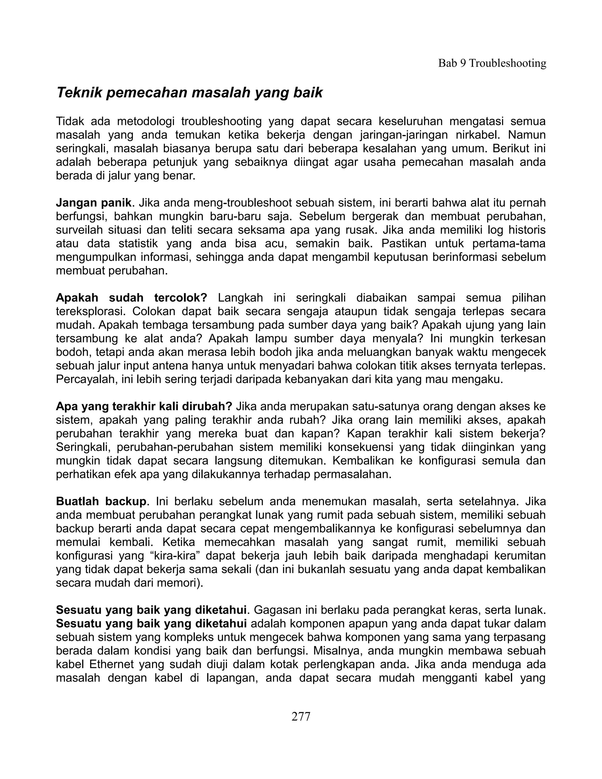 Bab 9 Troubleshooting

Teknik pemecahan masalah yang baik
Tidak ada metodologi troubleshooting yang dapat secara keseluruhan mengatasi semua
masalah yang anda temukan ketika bekerja dengan jaringan-jaringan nirkabel. Namun
seringkali, masalah biasanya berupa satu dari beberapa kesalahan yang umum. Berikut ini
adalah beberapa petunjuk yang sebaiknya diingat agar usaha pemecahan masalah anda
berada di jalur yang benar.

Jangan panik. Jika anda meng-troubleshoot sebuah sistem, ini berarti bahwa alat itu pernah
berfungsi, bahkan mungkin baru-baru saja. Sebelum bergerak dan membuat perubahan,
surveilah situasi dan teliti secara seksama apa yang rusak. Jika anda memiliki log historis
atau data statistik yang anda bisa acu, semakin baik. Pastikan untuk pertama-tama
mengumpulkan informasi, sehingga anda dapat mengambil keputusan berinformasi sebelum
membuat perubahan.

Apakah sudah tercolok? Langkah ini seringkali diabaikan sampai semua pilihan
tereksplorasi. Colokan dapat baik secara sengaja ataupun tidak sengaja terlepas secara
mudah. Apakah tembaga tersambung pada sumber daya yang baik? Apakah ujung yang lain
tersambung ke alat anda? Apakah lampu sumber daya menyala? Ini mungkin terkesan
bodoh, tetapi anda akan merasa lebih bodoh jika anda meluangkan banyak waktu mengecek
sebuah jalur input antena hanya untuk menyadari bahwa colokan titik akses ternyata terlepas.
Percayalah, ini lebih sering terjadi daripada kebanyakan dari kita yang mau mengaku.

Apa yang terakhir kali dirubah? Jika anda merupakan satu-satunya orang dengan akses ke
sistem, apakah yang paling terakhir anda rubah? Jika orang lain memiliki akses, apakah
perubahan terakhir yang mereka buat dan kapan? Kapan terakhir kali sistem bekerja?
Seringkali, perubahan-perubahan sistem memiliki konsekuensi yang tidak diinginkan yang
mungkin tidak dapat secara langsung ditemukan. Kembalikan ke konfigurasi semula dan
perhatikan efek apa yang dilakukannya terhadap permasalahan.

Buatlah backup. Ini berlaku sebelum anda menemukan masalah, serta setelahnya. Jika
anda membuat perubahan perangkat lunak yang rumit pada sebuah sistem, memiliki sebuah
backup berarti anda dapat secara cepat mengembalikannya ke konfigurasi sebelumnya dan
memulai kembali. Ketika memecahkan masalah yang sangat rumit, memiliki sebuah
konfigurasi yang “kira-kira” dapat bekerja jauh lebih baik daripada menghadapi kerumitan
yang tidak dapat bekerja sama sekali (dan ini bukanlah sesuatu yang anda dapat kembalikan
secara mudah dari memori).

Sesuatu yang baik yang diketahui. Gagasan ini berlaku pada perangkat keras, serta lunak.
Sesuatu yang baik yang diketahui adalah komponen apapun yang anda dapat tukar dalam
sebuah sistem yang kompleks untuk mengecek bahwa komponen yang sama yang terpasang
berada dalam kondisi yang baik dan berfungsi. Misalnya, anda mungkin membawa sebuah
kabel Ethernet yang sudah diuji dalam kotak perlengkapan anda. Jika anda menduga ada
masalah dengan kabel di lapangan, anda dapat secara mudah mengganti kabel yang


                                            277
 