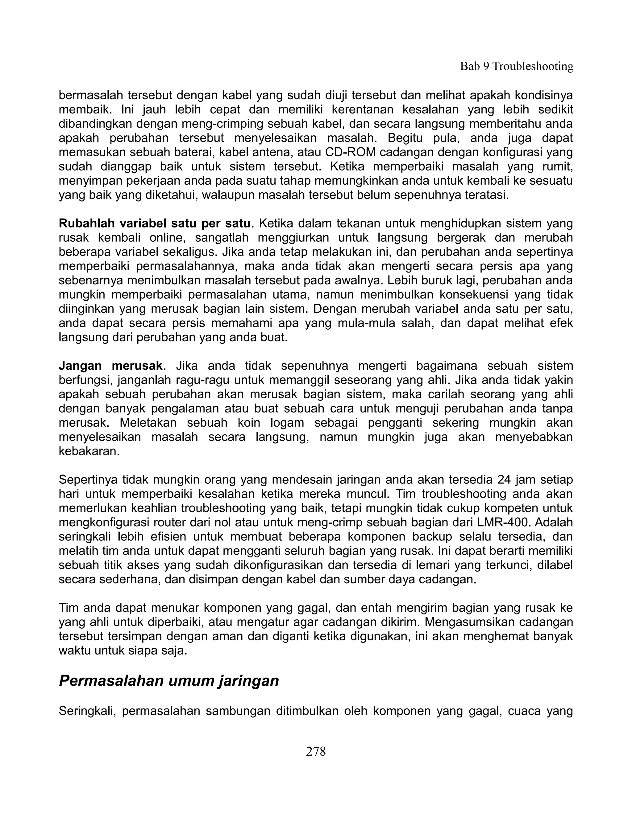 Bab 9 Troubleshooting

bermasalah tersebut dengan kabel yang sudah diuji tersebut dan melihat apakah kondisinya
membaik. Ini jauh lebih cepat dan memiliki kerentanan kesalahan yang lebih sedikit
dibandingkan dengan meng-crimping sebuah kabel, dan secara langsung memberitahu anda
apakah perubahan tersebut menyelesaikan masalah. Begitu pula, anda juga dapat
memasukan sebuah baterai, kabel antena, atau CD-ROM cadangan dengan konfigurasi yang
sudah dianggap baik untuk sistem tersebut. Ketika memperbaiki masalah yang rumit,
menyimpan pekerjaan anda pada suatu tahap memungkinkan anda untuk kembali ke sesuatu
yang baik yang diketahui, walaupun masalah tersebut belum sepenuhnya teratasi.

Rubahlah variabel satu per satu. Ketika dalam tekanan untuk menghidupkan sistem yang
rusak kembali online, sangatlah menggiurkan untuk langsung bergerak dan merubah
beberapa variabel sekaligus. Jika anda tetap melakukan ini, dan perubahan anda sepertinya
memperbaiki permasalahannya, maka anda tidak akan mengerti secara persis apa yang
sebenarnya menimbulkan masalah tersebut pada awalnya. Lebih buruk lagi, perubahan anda
mungkin memperbaiki permasalahan utama, namun menimbulkan konsekuensi yang tidak
diinginkan yang merusak bagian lain sistem. Dengan merubah variabel anda satu per satu,
anda dapat secara persis memahami apa yang mula-mula salah, dan dapat melihat efek
langsung dari perubahan yang anda buat.

Jangan merusak. Jika anda tidak sepenuhnya mengerti bagaimana sebuah sistem
berfungsi, janganlah ragu-ragu untuk memanggil seseorang yang ahli. Jika anda tidak yakin
apakah sebuah perubahan akan merusak bagian sistem, maka carilah seorang yang ahli
dengan banyak pengalaman atau buat sebuah cara untuk menguji perubahan anda tanpa
merusak. Meletakan sebuah koin logam sebagai pengganti sekering mungkin akan
menyelesaikan masalah secara langsung, namun mungkin juga akan menyebabkan
kebakaran.

Sepertinya tidak mungkin orang yang mendesain jaringan anda akan tersedia 24 jam setiap
hari untuk memperbaiki kesalahan ketika mereka muncul. Tim troubleshooting anda akan
memerlukan keahlian troubleshooting yang baik, tetapi mungkin tidak cukup kompeten untuk
mengkonfigurasi router dari nol atau untuk meng-crimp sebuah bagian dari LMR-400. Adalah
seringkali lebih efisien untuk membuat beberapa komponen backup selalu tersedia, dan
melatih tim anda untuk dapat mengganti seluruh bagian yang rusak. Ini dapat berarti memiliki
sebuah titik akses yang sudah dikonfigurasikan dan tersedia di lemari yang terkunci, dilabel
secara sederhana, dan disimpan dengan kabel dan sumber daya cadangan.

Tim anda dapat menukar komponen yang gagal, dan entah mengirim bagian yang rusak ke
yang ahli untuk diperbaiki, atau mengatur agar cadangan dikirim. Mengasumsikan cadangan
tersebut tersimpan dengan aman dan diganti ketika digunakan, ini akan menghemat banyak
waktu untuk siapa saja.

Permasalahan umum jaringan
Seringkali, permasalahan sambungan ditimbulkan oleh komponen yang gagal, cuaca yang


                                            278
 