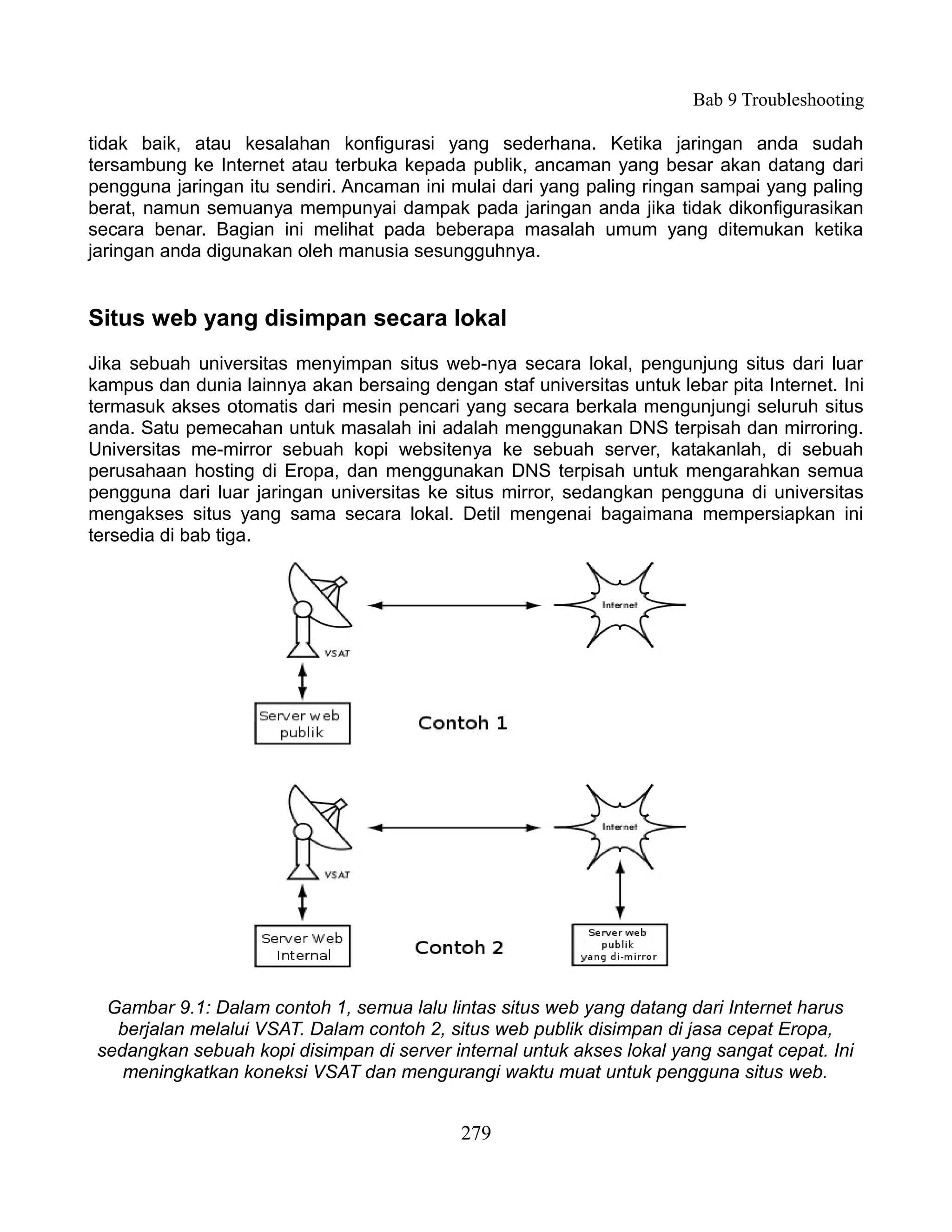 Bab 9 Troubleshooting

tidak baik, atau kesalahan konfigurasi yang sederhana. Ketika jaringan anda sudah
tersambung ke Internet atau terbuka kepada publik, ancaman yang besar akan datang dari
pengguna jaringan itu sendiri. Ancaman ini mulai dari yang paling ringan sampai yang paling
berat, namun semuanya mempunyai dampak pada jaringan anda jika tidak dikonfigurasikan
secara benar. Bagian ini melihat pada beberapa masalah umum yang ditemukan ketika
jaringan anda digunakan oleh manusia sesungguhnya.


Situs web yang disimpan secara lokal
Jika sebuah universitas menyimpan situs web-nya secara lokal, pengunjung situs dari luar
kampus dan dunia lainnya akan bersaing dengan staf universitas untuk lebar pita Internet. Ini
termasuk akses otomatis dari mesin pencari yang secara berkala mengunjungi seluruh situs
anda. Satu pemecahan untuk masalah ini adalah menggunakan DNS terpisah dan mirroring.
Universitas me-mirror sebuah kopi websitenya ke sebuah server, katakanlah, di sebuah
perusahaan hosting di Eropa, dan menggunakan DNS terpisah untuk mengarahkan semua
pengguna dari luar jaringan universitas ke situs mirror, sedangkan pengguna di universitas
mengakses situs yang sama secara lokal. Detil mengenai bagaimana mempersiapkan ini
tersedia di bab tiga.




  Gambar 9.1: Dalam contoh 1, semua lalu lintas situs web yang datang dari Internet harus
   berjalan melalui VSAT. Dalam contoh 2, situs web publik disimpan di jasa cepat Eropa,
 sedangkan sebuah kopi disimpan di server internal untuk akses lokal yang sangat cepat. Ini
    meningkatkan koneksi VSAT dan mengurangi waktu muat untuk pengguna situs web.


                                            279
 