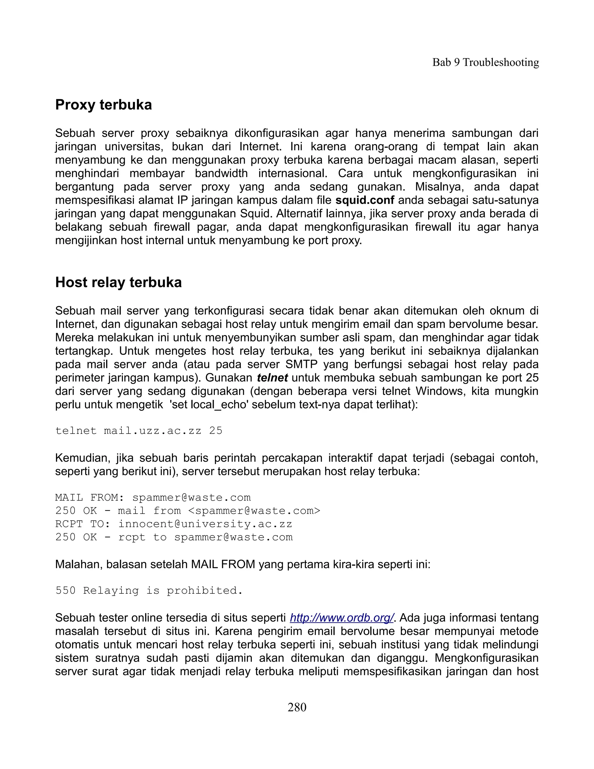 Bab 9 Troubleshooting


Proxy terbuka
Sebuah server proxy sebaiknya dikonfigurasikan agar hanya menerima sambungan dari
jaringan universitas, bukan dari Internet. Ini karena orang-orang di tempat lain akan
menyambung ke dan menggunakan proxy terbuka karena berbagai macam alasan, seperti
menghindari membayar bandwidth internasional. Cara untuk mengkonfigurasikan ini
bergantung pada server proxy yang anda sedang gunakan. Misalnya, anda dapat
memspesifikasi alamat IP jaringan kampus dalam file squid.conf anda sebagai satu-satunya
jaringan yang dapat menggunakan Squid. Alternatif lainnya, jika server proxy anda berada di
belakang sebuah firewall pagar, anda dapat mengkonfigurasikan firewall itu agar hanya
mengijinkan host internal untuk menyambung ke port proxy.


Host relay terbuka
Sebuah mail server yang terkonfigurasi secara tidak benar akan ditemukan oleh oknum di
Internet, dan digunakan sebagai host relay untuk mengirim email dan spam bervolume besar.
Mereka melakukan ini untuk menyembunyikan sumber asli spam, dan menghindar agar tidak
tertangkap. Untuk mengetes host relay terbuka, tes yang berikut ini sebaiknya dijalankan
pada mail server anda (atau pada server SMTP yang berfungsi sebagai host relay pada
perimeter jaringan kampus). Gunakan telnet untuk membuka sebuah sambungan ke port 25
dari server yang sedang digunakan (dengan beberapa versi telnet Windows, kita mungkin
perlu untuk mengetik 'set local_echo' sebelum text-nya dapat terlihat):

telnet mail.uzz.ac.zz 25

Kemudian, jika sebuah baris perintah percakapan interaktif dapat terjadi (sebagai contoh,
seperti yang berikut ini), server tersebut merupakan host relay terbuka:

MAIL FROM: spammer@waste.com
250 OK - mail from <spammer@waste.com>
RCPT TO: innocent@university.ac.zz
250 OK - rcpt to spammer@waste.com

Malahan, balasan setelah MAIL FROM yang pertama kira-kira seperti ini:

550 Relaying is prohibited.

Sebuah tester online tersedia di situs seperti http://www.ordb.org/. Ada juga informasi tentang
masalah tersebut di situs ini. Karena pengirim email bervolume besar mempunyai metode
otomatis untuk mencari host relay terbuka seperti ini, sebuah institusi yang tidak melindungi
sistem suratnya sudah pasti dijamin akan ditemukan dan diganggu. Mengkonfigurasikan
server surat agar tidak menjadi relay terbuka meliputi memspesifikasikan jaringan dan host


                                             280
 