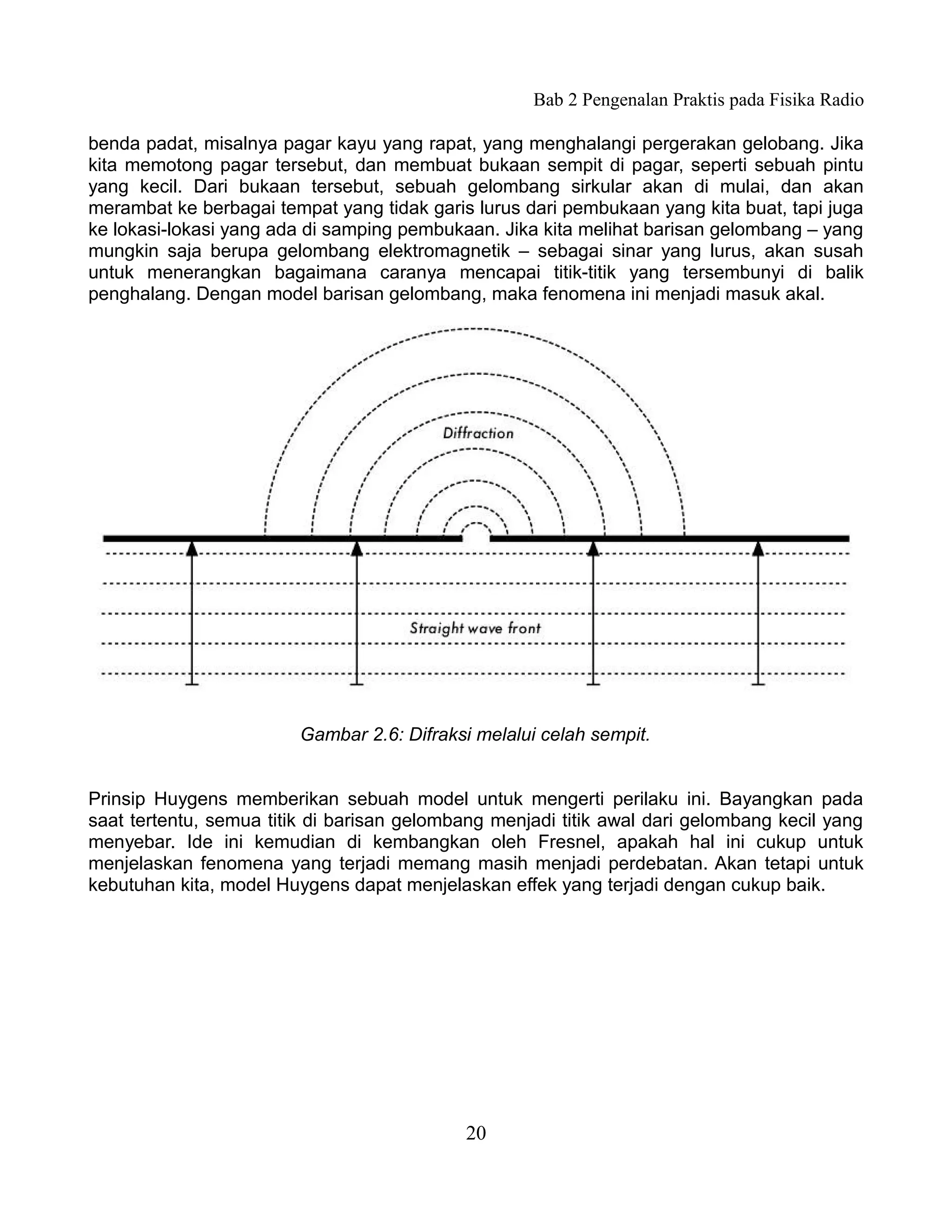 Bab 2 Pengenalan Praktis pada Fisika Radio

benda padat, misalnya pagar kayu yang rapat, yang menghalangi pergerakan gelobang. Jika
kita memotong pagar tersebut, dan membuat bukaan sempit di pagar, seperti sebuah pintu
yang kecil. Dari bukaan tersebut, sebuah gelombang sirkular akan di mulai, dan akan
merambat ke berbagai tempat yang tidak garis lurus dari pembukaan yang kita buat, tapi juga
ke lokasi-lokasi yang ada di samping pembukaan. Jika kita melihat barisan gelombang – yang
mungkin saja berupa gelombang elektromagnetik – sebagai sinar yang lurus, akan susah
untuk menerangkan bagaimana caranya mencapai titik-titik yang tersembunyi di balik
penghalang. Dengan model barisan gelombang, maka fenomena ini menjadi masuk akal.




                         Gambar 2.6: Difraksi melalui celah sempit.


Prinsip Huygens memberikan sebuah model untuk mengerti perilaku ini. Bayangkan pada
saat tertentu, semua titik di barisan gelombang menjadi titik awal dari gelombang kecil yang
menyebar. Ide ini kemudian di kembangkan oleh Fresnel, apakah hal ini cukup untuk
menjelaskan fenomena yang terjadi memang masih menjadi perdebatan. Akan tetapi untuk
kebutuhan kita, model Huygens dapat menjelaskan effek yang terjadi dengan cukup baik.




                                            20
 