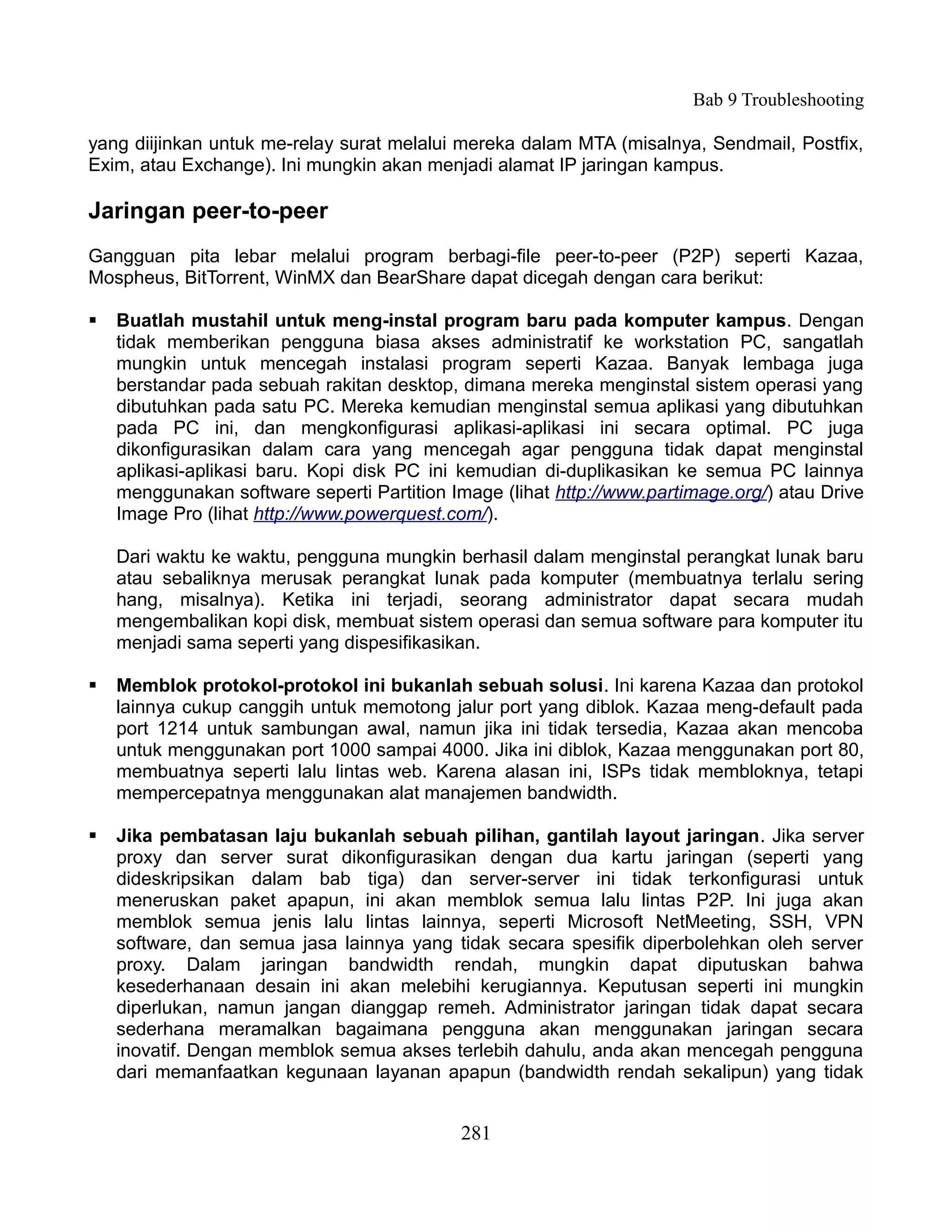 Bab 9 Troubleshooting

yang diijinkan untuk me-relay surat melalui mereka dalam MTA (misalnya, Sendmail, Postfix,
Exim, atau Exchange). Ini mungkin akan menjadi alamat IP jaringan kampus.

Jaringan peer-to-peer
Gangguan pita lebar melalui program berbagi-file peer-to-peer (P2P) seperti Kazaa,
Mospheus, BitTorrent, WinMX dan BearShare dapat dicegah dengan cara berikut:

   Buatlah mustahil untuk meng-instal program baru pada komputer kampus. Dengan
    tidak memberikan pengguna biasa akses administratif ke workstation PC, sangatlah
    mungkin untuk mencegah instalasi program seperti Kazaa. Banyak lembaga juga
    berstandar pada sebuah rakitan desktop, dimana mereka menginstal sistem operasi yang
    dibutuhkan pada satu PC. Mereka kemudian menginstal semua aplikasi yang dibutuhkan
    pada PC ini, dan mengkonfigurasi aplikasi-aplikasi ini secara optimal. PC juga
    dikonfigurasikan dalam cara yang mencegah agar pengguna tidak dapat menginstal
    aplikasi-aplikasi baru. Kopi disk PC ini kemudian di-duplikasikan ke semua PC lainnya
    menggunakan software seperti Partition Image (lihat http://www.partimage.org/) atau Drive
    Image Pro (lihat http://www.powerquest.com/).

    Dari waktu ke waktu, pengguna mungkin berhasil dalam menginstal perangkat lunak baru
    atau sebaliknya merusak perangkat lunak pada komputer (membuatnya terlalu sering
    hang, misalnya). Ketika ini terjadi, seorang administrator dapat secara mudah
    mengembalikan kopi disk, membuat sistem operasi dan semua software para komputer itu
    menjadi sama seperti yang dispesifikasikan.

   Memblok protokol-protokol ini bukanlah sebuah solusi. Ini karena Kazaa dan protokol
    lainnya cukup canggih untuk memotong jalur port yang diblok. Kazaa meng-default pada
    port 1214 untuk sambungan awal, namun jika ini tidak tersedia, Kazaa akan mencoba
    untuk menggunakan port 1000 sampai 4000. Jika ini diblok, Kazaa menggunakan port 80,
    membuatnya seperti lalu lintas web. Karena alasan ini, ISPs tidak membloknya, tetapi
    mempercepatnya menggunakan alat manajemen bandwidth.

   Jika pembatasan laju bukanlah sebuah pilihan, gantilah layout jaringan. Jika server
    proxy dan server surat dikonfigurasikan dengan dua kartu jaringan (seperti yang
    dideskripsikan dalam bab tiga) dan server-server ini tidak terkonfigurasi untuk
    meneruskan paket apapun, ini akan memblok semua lalu lintas P2P. Ini juga akan
    memblok semua jenis lalu lintas lainnya, seperti Microsoft NetMeeting, SSH, VPN
    software, dan semua jasa lainnya yang tidak secara spesifik diperbolehkan oleh server
    proxy. Dalam jaringan bandwidth rendah, mungkin dapat diputuskan bahwa
    kesederhanaan desain ini akan melebihi kerugiannya. Keputusan seperti ini mungkin
    diperlukan, namun jangan dianggap remeh. Administrator jaringan tidak dapat secara
    sederhana meramalkan bagaimana pengguna akan menggunakan jaringan secara
    inovatif. Dengan memblok semua akses terlebih dahulu, anda akan mencegah pengguna
    dari memanfaatkan kegunaan layanan apapun (bandwidth rendah sekalipun) yang tidak


                                             281
 