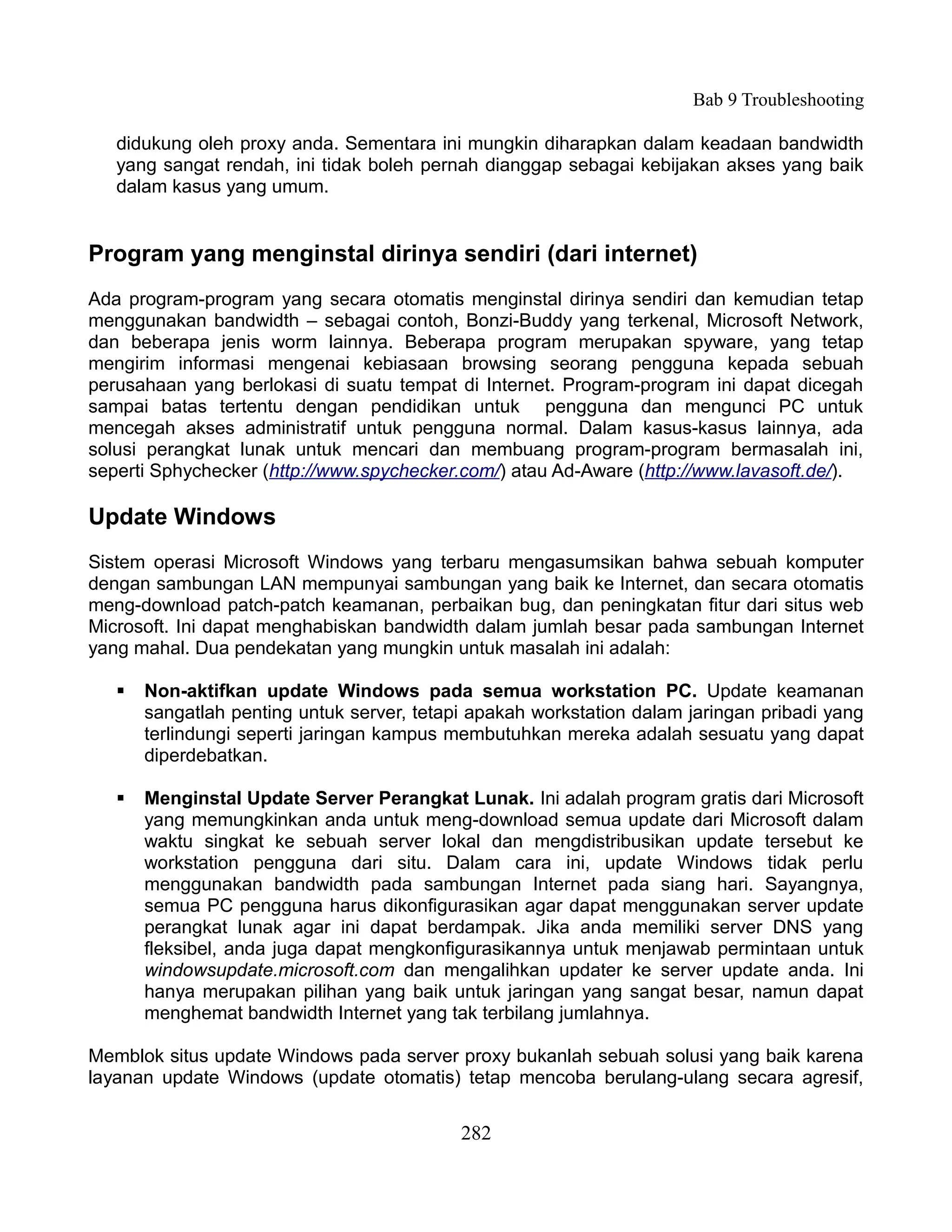 Bab 9 Troubleshooting

   didukung oleh proxy anda. Sementara ini mungkin diharapkan dalam keadaan bandwidth
   yang sangat rendah, ini tidak boleh pernah dianggap sebagai kebijakan akses yang baik
   dalam kasus yang umum.


Program yang menginstal dirinya sendiri (dari internet)
Ada program-program yang secara otomatis menginstal dirinya sendiri dan kemudian tetap
menggunakan bandwidth – sebagai contoh, Bonzi-Buddy yang terkenal, Microsoft Network,
dan beberapa jenis worm lainnya. Beberapa program merupakan spyware, yang tetap
mengirim informasi mengenai kebiasaan browsing seorang pengguna kepada sebuah
perusahaan yang berlokasi di suatu tempat di Internet. Program-program ini dapat dicegah
sampai batas tertentu dengan pendidikan untuk pengguna dan mengunci PC untuk
mencegah akses administratif untuk pengguna normal. Dalam kasus-kasus lainnya, ada
solusi perangkat lunak untuk mencari dan membuang program-program bermasalah ini,
seperti Sphychecker (http://www.spychecker.com/) atau Ad-Aware (http://www.lavasoft.de/).

Update Windows
Sistem operasi Microsoft Windows yang terbaru mengasumsikan bahwa sebuah komputer
dengan sambungan LAN mempunyai sambungan yang baik ke Internet, dan secara otomatis
meng-download patch-patch keamanan, perbaikan bug, dan peningkatan fitur dari situs web
Microsoft. Ini dapat menghabiskan bandwidth dalam jumlah besar pada sambungan Internet
yang mahal. Dua pendekatan yang mungkin untuk masalah ini adalah:

      Non-aktifkan update Windows pada semua workstation PC. Update keamanan
       sangatlah penting untuk server, tetapi apakah workstation dalam jaringan pribadi yang
       terlindungi seperti jaringan kampus membutuhkan mereka adalah sesuatu yang dapat
       diperdebatkan.

      Menginstal Update Server Perangkat Lunak. Ini adalah program gratis dari Microsoft
       yang memungkinkan anda untuk meng-download semua update dari Microsoft dalam
       waktu singkat ke sebuah server lokal dan mengdistribusikan update tersebut ke
       workstation pengguna dari situ. Dalam cara ini, update Windows tidak perlu
       menggunakan bandwidth pada sambungan Internet pada siang hari. Sayangnya,
       semua PC pengguna harus dikonfigurasikan agar dapat menggunakan server update
       perangkat lunak agar ini dapat berdampak. Jika anda memiliki server DNS yang
       fleksibel, anda juga dapat mengkonfigurasikannya untuk menjawab permintaan untuk
       windowsupdate.microsoft.com dan mengalihkan updater ke server update anda. Ini
       hanya merupakan pilihan yang baik untuk jaringan yang sangat besar, namun dapat
       menghemat bandwidth Internet yang tak terbilang jumlahnya.

Memblok situs update Windows pada server proxy bukanlah sebuah solusi yang baik karena
layanan update Windows (update otomatis) tetap mencoba berulang-ulang secara agresif,


                                            282
 