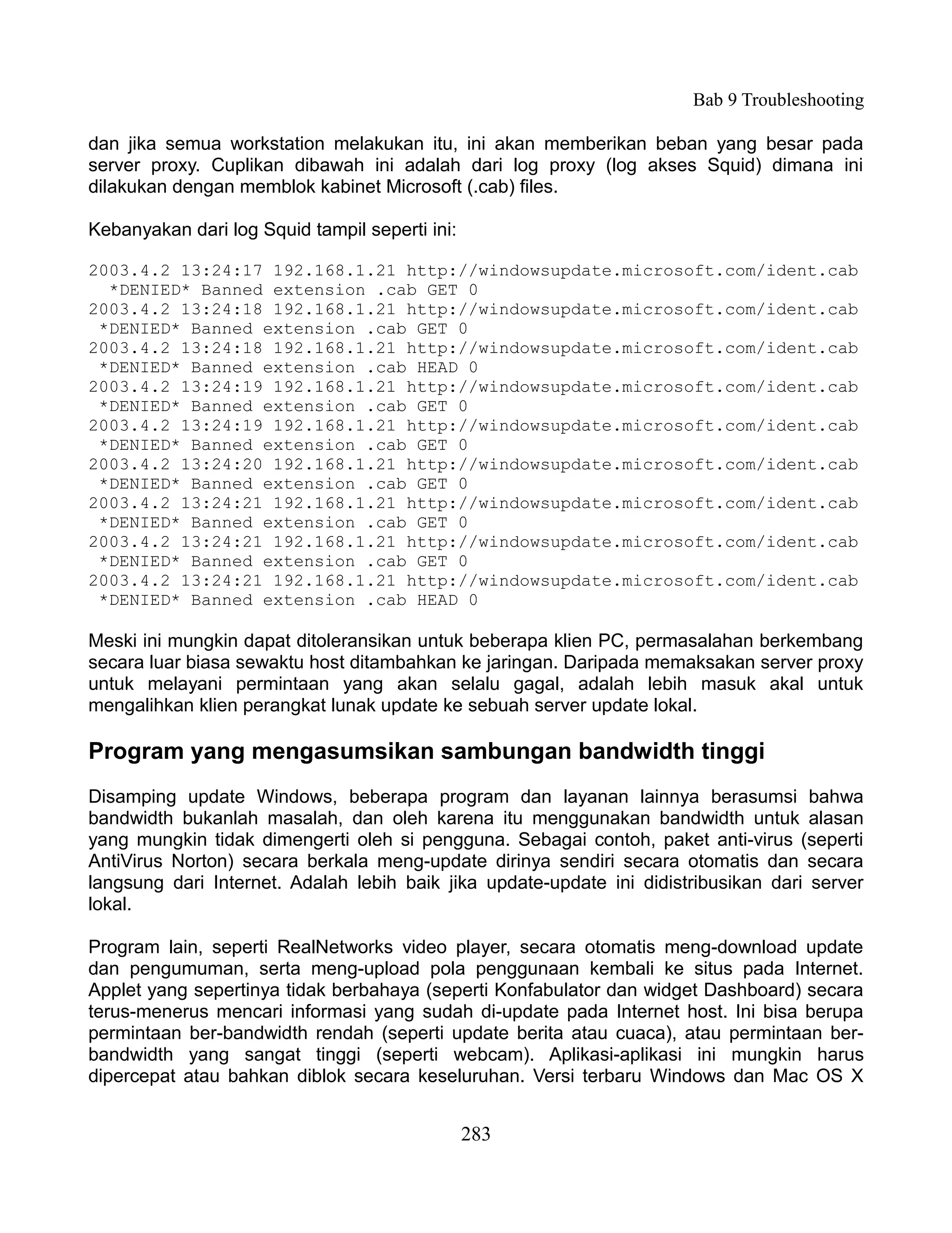 Bab 9 Troubleshooting

dan jika semua workstation melakukan itu, ini akan memberikan beban yang besar pada
server proxy. Cuplikan dibawah ini adalah dari log proxy (log akses Squid) dimana ini
dilakukan dengan memblok kabinet Microsoft (.cab) files.

Kebanyakan dari log Squid tampil seperti ini:

2003.4.2 13:24:17 192.168.1.21 http://windowsupdate.microsoft.com/ident.cab
  *DENIED* Banned extension .cab GET 0
2003.4.2 13:24:18 192.168.1.21 http://windowsupdate.microsoft.com/ident.cab
 *DENIED* Banned extension .cab GET 0
2003.4.2 13:24:18 192.168.1.21 http://windowsupdate.microsoft.com/ident.cab
 *DENIED* Banned extension .cab HEAD 0
2003.4.2 13:24:19 192.168.1.21 http://windowsupdate.microsoft.com/ident.cab
 *DENIED* Banned extension .cab GET 0
2003.4.2 13:24:19 192.168.1.21 http://windowsupdate.microsoft.com/ident.cab
 *DENIED* Banned extension .cab GET 0
2003.4.2 13:24:20 192.168.1.21 http://windowsupdate.microsoft.com/ident.cab
 *DENIED* Banned extension .cab GET 0
2003.4.2 13:24:21 192.168.1.21 http://windowsupdate.microsoft.com/ident.cab
 *DENIED* Banned extension .cab GET 0
2003.4.2 13:24:21 192.168.1.21 http://windowsupdate.microsoft.com/ident.cab
 *DENIED* Banned extension .cab GET 0
2003.4.2 13:24:21 192.168.1.21 http://windowsupdate.microsoft.com/ident.cab
 *DENIED* Banned extension .cab HEAD 0

Meski ini mungkin dapat ditoleransikan untuk beberapa klien PC, permasalahan berkembang
secara luar biasa sewaktu host ditambahkan ke jaringan. Daripada memaksakan server proxy
untuk melayani permintaan yang akan selalu gagal, adalah lebih masuk akal untuk
mengalihkan klien perangkat lunak update ke sebuah server update lokal.

Program yang mengasumsikan sambungan bandwidth tinggi
Disamping update Windows, beberapa program dan layanan lainnya berasumsi bahwa
bandwidth bukanlah masalah, dan oleh karena itu menggunakan bandwidth untuk alasan
yang mungkin tidak dimengerti oleh si pengguna. Sebagai contoh, paket anti-virus (seperti
AntiVirus Norton) secara berkala meng-update dirinya sendiri secara otomatis dan secara
langsung dari Internet. Adalah lebih baik jika update-update ini didistribusikan dari server
lokal.

Program lain, seperti RealNetworks video player, secara otomatis meng-download update
dan pengumuman, serta meng-upload pola penggunaan kembali ke situs pada Internet.
Applet yang sepertinya tidak berbahaya (seperti Konfabulator dan widget Dashboard) secara
terus-menerus mencari informasi yang sudah di-update pada Internet host. Ini bisa berupa
permintaan ber-bandwidth rendah (seperti update berita atau cuaca), atau permintaan ber-
bandwidth yang sangat tinggi (seperti webcam). Aplikasi-aplikasi ini mungkin harus
dipercepat atau bahkan diblok secara keseluruhan. Versi terbaru Windows dan Mac OS X


                                                283
 
