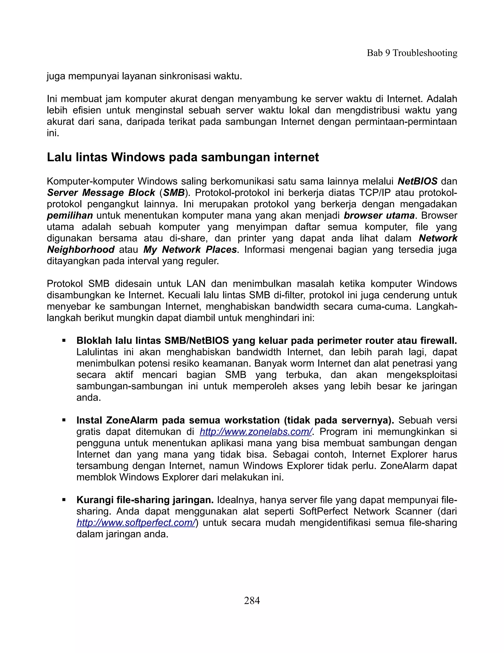 Bab 9 Troubleshooting

juga mempunyai layanan sinkronisasi waktu.

Ini membuat jam komputer akurat dengan menyambung ke server waktu di Internet. Adalah
lebih efisien untuk menginstal sebuah server waktu lokal dan mengdistribusi waktu yang
akurat dari sana, daripada terikat pada sambungan Internet dengan permintaan-permintaan
ini.

Lalu lintas Windows pada sambungan internet
Komputer-komputer Windows saling berkomunikasi satu sama lainnya melalui NetBIOS dan
Server Message Block (SMB). Protokol-protokol ini berkerja diatas TCP/IP atau protokol-
protokol pengangkut lainnya. Ini merupakan protokol yang berkerja dengan mengadakan
pemilihan untuk menentukan komputer mana yang akan menjadi browser utama. Browser
utama adalah sebuah komputer yang menyimpan daftar semua komputer, file yang
digunakan bersama atau di-share, dan printer yang dapat anda lihat dalam Network
Neighborhood atau My Network Places. Informasi mengenai bagian yang tersedia juga
ditayangkan pada interval yang reguler.

Protokol SMB didesain untuk LAN dan menimbulkan masalah ketika komputer Windows
disambungkan ke Internet. Kecuali lalu lintas SMB di-filter, protokol ini juga cenderung untuk
menyebar ke sambungan Internet, menghabiskan bandwidth secara cuma-cuma. Langkah-
langkah berikut mungkin dapat diambil untuk menghindari ini:

      Bloklah lalu lintas SMB/NetBIOS yang keluar pada perimeter router atau firewall.
       Lalulintas ini akan menghabiskan bandwidth Internet, dan lebih parah lagi, dapat
       menimbulkan potensi resiko keamanan. Banyak worm Internet dan alat penetrasi yang
       secara aktif mencari bagian SMB yang terbuka, dan akan mengeksploitasi
       sambungan-sambungan ini untuk memperoleh akses yang lebih besar ke jaringan
       anda.

      Instal ZoneAlarm pada semua workstation (tidak pada servernya). Sebuah versi
       gratis dapat ditemukan di http://www.zonelabs.com/. Program ini memungkinkan si
       pengguna untuk menentukan aplikasi mana yang bisa membuat sambungan dengan
       Internet dan yang mana yang tidak bisa. Sebagai contoh, Internet Explorer harus
       tersambung dengan Internet, namun Windows Explorer tidak perlu. ZoneAlarm dapat
       memblok Windows Explorer dari melakukan ini.

      Kurangi file-sharing jaringan. Idealnya, hanya server file yang dapat mempunyai file-
       sharing. Anda dapat menggunakan alat seperti SoftPerfect Network Scanner (dari
       http://www.softperfect.com/) untuk secara mudah mengidentifikasi semua file-sharing
       dalam jaringan anda.




                                             284
 