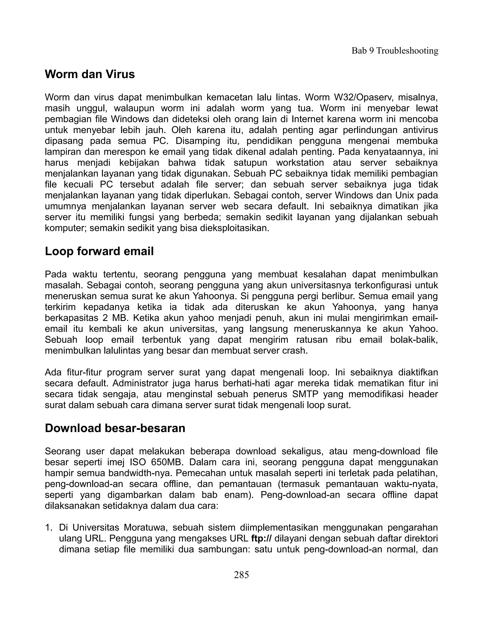 Bab 9 Troubleshooting

Worm dan Virus
Worm dan virus dapat menimbulkan kemacetan lalu lintas. Worm W32/Opaserv, misalnya,
masih unggul, walaupun worm ini adalah worm yang tua. Worm ini menyebar lewat
pembagian file Windows dan dideteksi oleh orang lain di Internet karena worm ini mencoba
untuk menyebar lebih jauh. Oleh karena itu, adalah penting agar perlindungan antivirus
dipasang pada semua PC. Disamping itu, pendidikan pengguna mengenai membuka
lampiran dan merespon ke email yang tidak dikenal adalah penting. Pada kenyataannya, ini
harus menjadi kebijakan bahwa tidak satupun workstation atau server sebaiknya
menjalankan layanan yang tidak digunakan. Sebuah PC sebaiknya tidak memiliki pembagian
file kecuali PC tersebut adalah file server; dan sebuah server sebaiknya juga tidak
menjalankan layanan yang tidak diperlukan. Sebagai contoh, server Windows dan Unix pada
umumnya menjalankan layanan server web secara default. Ini sebaiknya dimatikan jika
server itu memiliki fungsi yang berbeda; semakin sedikit layanan yang dijalankan sebuah
komputer; semakin sedikit yang bisa dieksploitasikan.

Loop forward email
Pada waktu tertentu, seorang pengguna yang membuat kesalahan dapat menimbulkan
masalah. Sebagai contoh, seorang pengguna yang akun universitasnya terkonfigurasi untuk
meneruskan semua surat ke akun Yahoonya. Si pengguna pergi berlibur. Semua email yang
terkirim kepadanya ketika ia tidak ada diteruskan ke akun Yahoonya, yang hanya
berkapasitas 2 MB. Ketika akun yahoo menjadi penuh, akun ini mulai mengirimkan email-
email itu kembali ke akun universitas, yang langsung meneruskannya ke akun Yahoo.
Sebuah loop email terbentuk yang dapat mengirim ratusan ribu email bolak-balik,
menimbulkan lalulintas yang besar dan membuat server crash.

Ada fitur-fitur program server surat yang dapat mengenali loop. Ini sebaiknya diaktifkan
secara default. Administrator juga harus berhati-hati agar mereka tidak mematikan fitur ini
secara tidak sengaja, atau menginstal sebuah penerus SMTP yang memodifikasi header
surat dalam sebuah cara dimana server surat tidak mengenali loop surat.

Download besar-besaran
Seorang user dapat melakukan beberapa download sekaligus, atau meng-download file
besar seperti imej ISO 650MB. Dalam cara ini, seorang pengguna dapat menggunakan
hampir semua bandwidth-nya. Pemecahan untuk masalah seperti ini terletak pada pelatihan,
peng-download-an secara offline, dan pemantauan (termasuk pemantauan waktu-nyata,
seperti yang digambarkan dalam bab enam). Peng-download-an secara offline dapat
dilaksanakan setidaknya dalam dua cara:

1. Di Universitas Moratuwa, sebuah sistem diimplementasikan menggunakan pengarahan
   ulang URL. Pengguna yang mengakses URL ftp:// dilayani dengan sebuah daftar direktori
   dimana setiap file memiliki dua sambungan: satu untuk peng-download-an normal, dan

                                           285
 