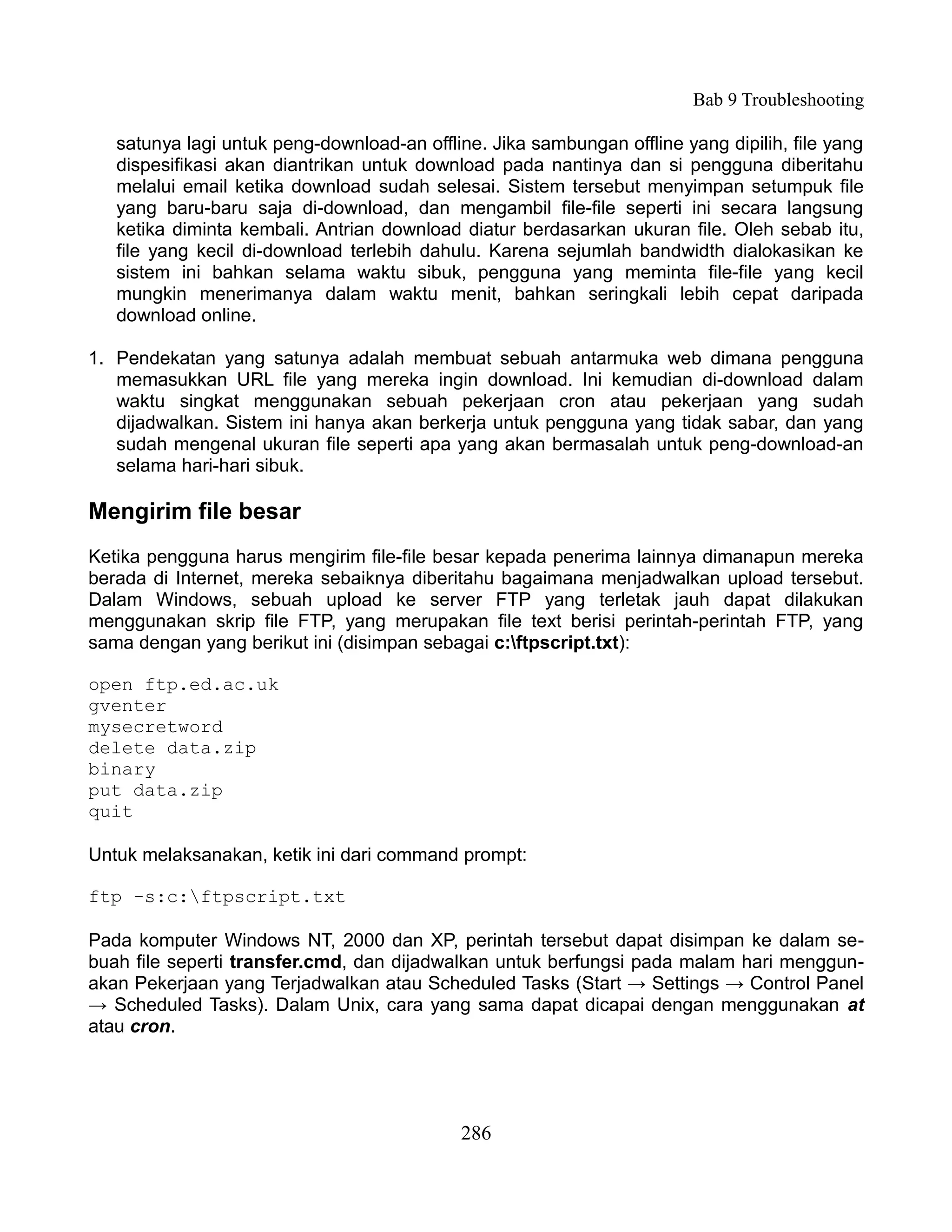 Bab 9 Troubleshooting

   satunya lagi untuk peng-download-an offline. Jika sambungan offline yang dipilih, file yang
   dispesifikasi akan diantrikan untuk download pada nantinya dan si pengguna diberitahu
   melalui email ketika download sudah selesai. Sistem tersebut menyimpan setumpuk file
   yang baru-baru saja di-download, dan mengambil file-file seperti ini secara langsung
   ketika diminta kembali. Antrian download diatur berdasarkan ukuran file. Oleh sebab itu,
   file yang kecil di-download terlebih dahulu. Karena sejumlah bandwidth dialokasikan ke
   sistem ini bahkan selama waktu sibuk, pengguna yang meminta file-file yang kecil
   mungkin menerimanya dalam waktu menit, bahkan seringkali lebih cepat daripada
   download online.

1. Pendekatan yang satunya adalah membuat sebuah antarmuka web dimana pengguna
   memasukkan URL file yang mereka ingin download. Ini kemudian di-download dalam
   waktu singkat menggunakan sebuah pekerjaan cron atau pekerjaan yang sudah
   dijadwalkan. Sistem ini hanya akan berkerja untuk pengguna yang tidak sabar, dan yang
   sudah mengenal ukuran file seperti apa yang akan bermasalah untuk peng-download-an
   selama hari-hari sibuk.

Mengirim file besar
Ketika pengguna harus mengirim file-file besar kepada penerima lainnya dimanapun mereka
berada di Internet, mereka sebaiknya diberitahu bagaimana menjadwalkan upload tersebut.
Dalam Windows, sebuah upload ke server FTP yang terletak jauh dapat dilakukan
menggunakan skrip file FTP, yang merupakan file text berisi perintah-perintah FTP, yang
sama dengan yang berikut ini (disimpan sebagai c:ftpscript.txt):

open ftp.ed.ac.uk
gventer
mysecretword
delete data.zip
binary
put data.zip
quit

Untuk melaksanakan, ketik ini dari command prompt:

ftp -s:c:ftpscript.txt

Pada komputer Windows NT, 2000 dan XP, perintah tersebut dapat disimpan ke dalam se-
buah file seperti transfer.cmd, dan dijadwalkan untuk berfungsi pada malam hari menggun-
akan Pekerjaan yang Terjadwalkan atau Scheduled Tasks (Start → Settings → Control Panel
→ Scheduled Tasks). Dalam Unix, cara yang sama dapat dicapai dengan menggunakan at
atau cron.




                                            286
 