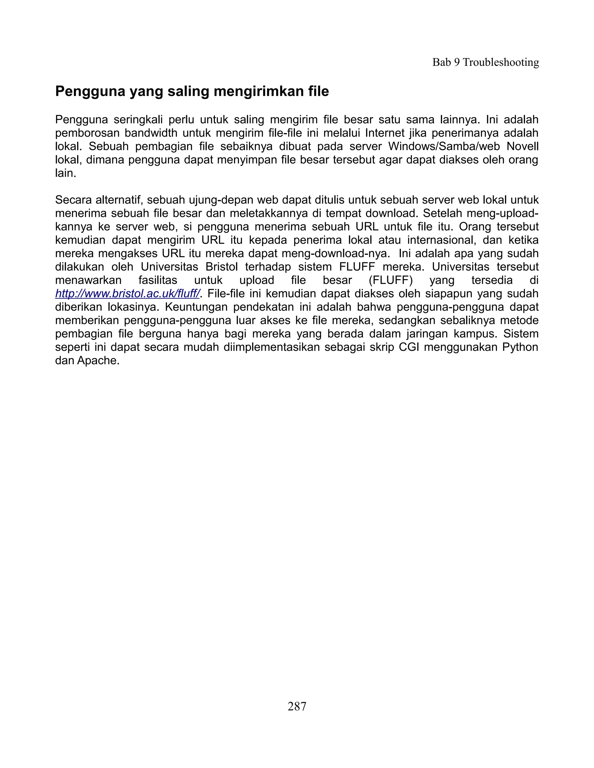Bab 9 Troubleshooting

Pengguna yang saling mengirimkan file
Pengguna seringkali perlu untuk saling mengirim file besar satu sama lainnya. Ini adalah
pemborosan bandwidth untuk mengirim file-file ini melalui Internet jika penerimanya adalah
lokal. Sebuah pembagian file sebaiknya dibuat pada server Windows/Samba/web Novell
lokal, dimana pengguna dapat menyimpan file besar tersebut agar dapat diakses oleh orang
lain.

Secara alternatif, sebuah ujung-depan web dapat ditulis untuk sebuah server web lokal untuk
menerima sebuah file besar dan meletakkannya di tempat download. Setelah meng-upload-
kannya ke server web, si pengguna menerima sebuah URL untuk file itu. Orang tersebut
kemudian dapat mengirim URL itu kepada penerima lokal atau internasional, dan ketika
mereka mengakses URL itu mereka dapat meng-download-nya. Ini adalah apa yang sudah
dilakukan oleh Universitas Bristol terhadap sistem FLUFF mereka. Universitas tersebut
menawarkan fasilitas untuk upload file besar (FLUFF) yang tersedia di
http://www.bristol.ac.uk/fluff/. File-file ini kemudian dapat diakses oleh siapapun yang sudah
diberikan lokasinya. Keuntungan pendekatan ini adalah bahwa pengguna-pengguna dapat
memberikan pengguna-pengguna luar akses ke file mereka, sedangkan sebaliknya metode
pembagian file berguna hanya bagi mereka yang berada dalam jaringan kampus. Sistem
seperti ini dapat secara mudah diimplementasikan sebagai skrip CGI menggunakan Python
dan Apache.




                                             287
 