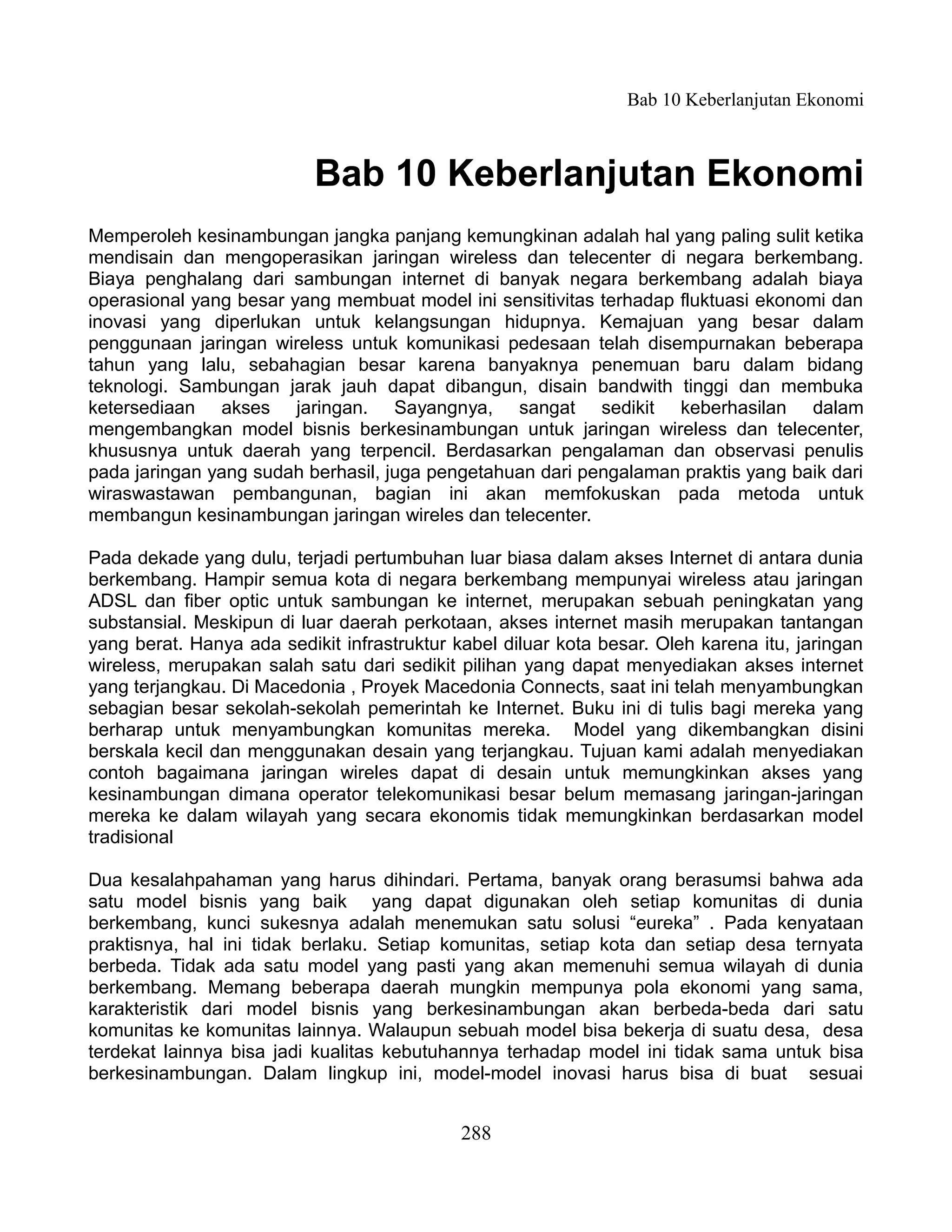 Bab 10 Keberlanjutan Ekonomi



                           Bab 10 Keberlanjutan Ekonomi
Memperoleh kesinambungan jangka panjang kemungkinan adalah hal yang paling sulit ketika
mendisain dan mengoperasikan jaringan wireless dan telecenter di negara berkembang.
Biaya penghalang dari sambungan internet di banyak negara berkembang adalah biaya
operasional yang besar yang membuat model ini sensitivitas terhadap fluktuasi ekonomi dan
inovasi yang diperlukan untuk kelangsungan hidupnya. Kemajuan yang besar dalam
penggunaan jaringan wireless untuk komunikasi pedesaan telah disempurnakan beberapa
tahun yang lalu, sebahagian besar karena banyaknya penemuan baru dalam bidang
teknologi. Sambungan jarak jauh dapat dibangun, disain bandwith tinggi dan membuka
ketersediaan akses jaringan. Sayangnya, sangat sedikit keberhasilan dalam
mengembangkan model bisnis berkesinambungan untuk jaringan wireless dan telecenter,
khususnya untuk daerah yang terpencil. Berdasarkan pengalaman dan observasi penulis
pada jaringan yang sudah berhasil, juga pengetahuan dari pengalaman praktis yang baik dari
wiraswastawan pembangunan, bagian ini akan memfokuskan pada metoda untuk
membangun kesinambungan jaringan wireles dan telecenter.

Pada dekade yang dulu, terjadi pertumbuhan luar biasa dalam akses Internet di antara dunia
berkembang. Hampir semua kota di negara berkembang mempunyai wireless atau jaringan
ADSL dan fiber optic untuk sambungan ke internet, merupakan sebuah peningkatan yang
substansial. Meskipun di luar daerah perkotaan, akses internet masih merupakan tantangan
yang berat. Hanya ada sedikit infrastruktur kabel diluar kota besar. Oleh karena itu, jaringan
wireless, merupakan salah satu dari sedikit pilihan yang dapat menyediakan akses internet
yang terjangkau. Di Macedonia , Proyek Macedonia Connects, saat ini telah menyambungkan
sebagian besar sekolah-sekolah pemerintah ke Internet. Buku ini di tulis bagi mereka yang
berharap untuk menyambungkan komunitas mereka. Model yang dikembangkan disini
berskala kecil dan menggunakan desain yang terjangkau. Tujuan kami adalah menyediakan
contoh bagaimana jaringan wireles dapat di desain untuk memungkinkan akses yang
kesinambungan dimana operator telekomunikasi besar belum memasang jaringan-jaringan
mereka ke dalam wilayah yang secara ekonomis tidak memungkinkan berdasarkan model
tradisional

Dua kesalahpahaman yang harus dihindari. Pertama, banyak orang berasumsi bahwa ada
satu model bisnis yang baik yang dapat digunakan oleh setiap komunitas di dunia
berkembang, kunci sukesnya adalah menemukan satu solusi “eureka” . Pada kenyataan
praktisnya, hal ini tidak berlaku. Setiap komunitas, setiap kota dan setiap desa ternyata
berbeda. Tidak ada satu model yang pasti yang akan memenuhi semua wilayah di dunia
berkembang. Memang beberapa daerah mungkin mempunya pola ekonomi yang sama,
karakteristik dari model bisnis yang berkesinambungan akan berbeda-beda dari satu
komunitas ke komunitas lainnya. Walaupun sebuah model bisa bekerja di suatu desa, desa
terdekat lainnya bisa jadi kualitas kebutuhannya terhadap model ini tidak sama untuk bisa
berkesinambungan. Dalam lingkup ini, model-model inovasi harus bisa di buat sesuai


                                             288
 