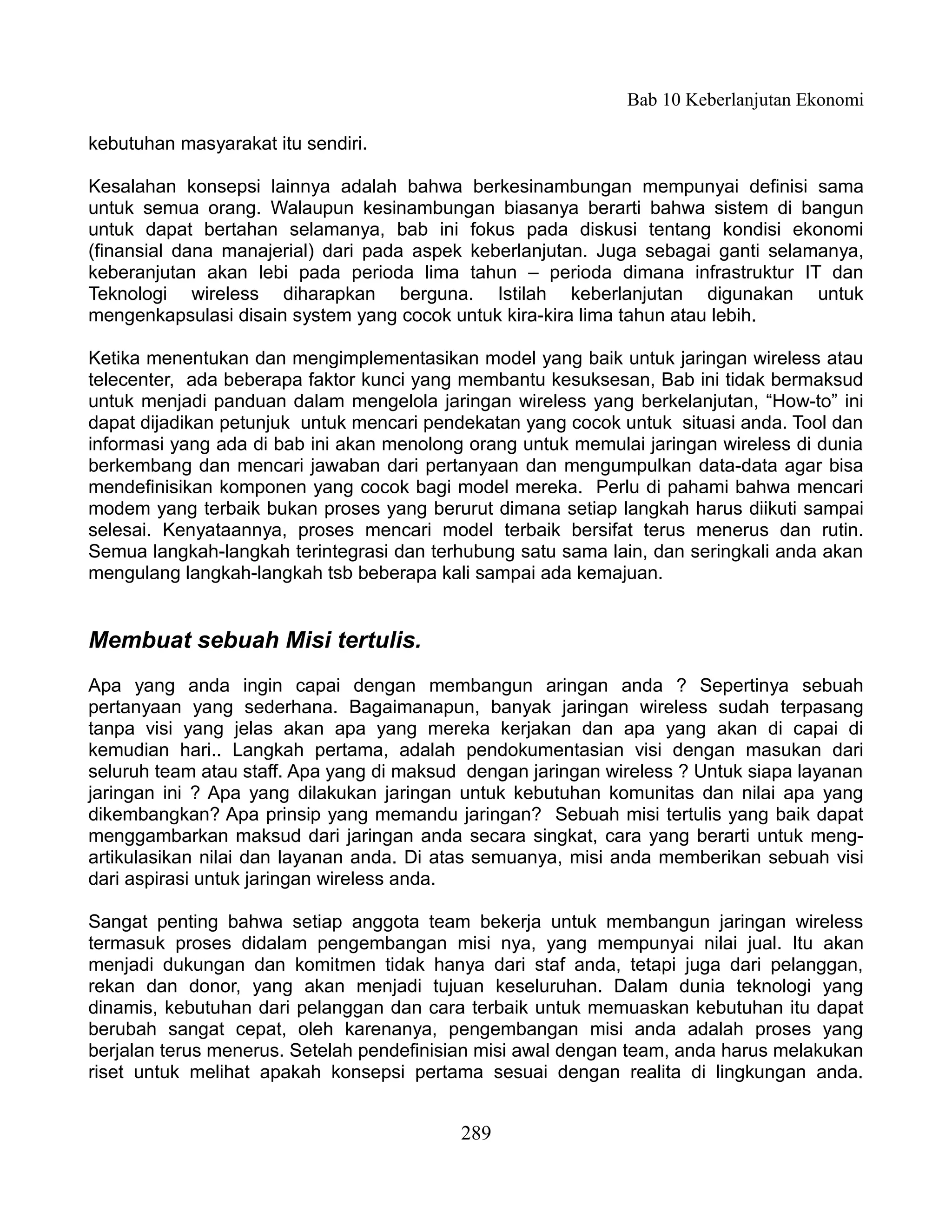 Bab 10 Keberlanjutan Ekonomi

kebutuhan masyarakat itu sendiri.

Kesalahan konsepsi lainnya adalah bahwa berkesinambungan mempunyai definisi sama
untuk semua orang. Walaupun kesinambungan biasanya berarti bahwa sistem di bangun
untuk dapat bertahan selamanya, bab ini fokus pada diskusi tentang kondisi ekonomi
(finansial dana manajerial) dari pada aspek keberlanjutan. Juga sebagai ganti selamanya,
keberanjutan akan lebi pada perioda lima tahun – perioda dimana infrastruktur IT dan
Teknologi wireless diharapkan berguna. Istilah keberlanjutan digunakan untuk
mengenkapsulasi disain system yang cocok untuk kira-kira lima tahun atau lebih.

Ketika menentukan dan mengimplementasikan model yang baik untuk jaringan wireless atau
telecenter, ada beberapa faktor kunci yang membantu kesuksesan, Bab ini tidak bermaksud
untuk menjadi panduan dalam mengelola jaringan wireless yang berkelanjutan, “How-to” ini
dapat dijadikan petunjuk untuk mencari pendekatan yang cocok untuk situasi anda. Tool dan
informasi yang ada di bab ini akan menolong orang untuk memulai jaringan wireless di dunia
berkembang dan mencari jawaban dari pertanyaan dan mengumpulkan data-data agar bisa
mendefinisikan komponen yang cocok bagi model mereka. Perlu di pahami bahwa mencari
modem yang terbaik bukan proses yang berurut dimana setiap langkah harus diikuti sampai
selesai. Kenyataannya, proses mencari model terbaik bersifat terus menerus dan rutin.
Semua langkah-langkah terintegrasi dan terhubung satu sama lain, dan seringkali anda akan
mengulang langkah-langkah tsb beberapa kali sampai ada kemajuan.


Membuat sebuah Misi tertulis.
Apa yang anda ingin capai dengan membangun aringan anda ? Sepertinya sebuah
pertanyaan yang sederhana. Bagaimanapun, banyak jaringan wireless sudah terpasang
tanpa visi yang jelas akan apa yang mereka kerjakan dan apa yang akan di capai di
kemudian hari.. Langkah pertama, adalah pendokumentasian visi dengan masukan dari
seluruh team atau staff. Apa yang di maksud dengan jaringan wireless ? Untuk siapa layanan
jaringan ini ? Apa yang dilakukan jaringan untuk kebutuhan komunitas dan nilai apa yang
dikembangkan? Apa prinsip yang memandu jaringan? Sebuah misi tertulis yang baik dapat
menggambarkan maksud dari jaringan anda secara singkat, cara yang berarti untuk meng-
artikulasikan nilai dan layanan anda. Di atas semuanya, misi anda memberikan sebuah visi
dari aspirasi untuk jaringan wireless anda.

Sangat penting bahwa setiap anggota team bekerja untuk membangun jaringan wireless
termasuk proses didalam pengembangan misi nya, yang mempunyai nilai jual. Itu akan
menjadi dukungan dan komitmen tidak hanya dari staf anda, tetapi juga dari pelanggan,
rekan dan donor, yang akan menjadi tujuan keseluruhan. Dalam dunia teknologi yang
dinamis, kebutuhan dari pelanggan dan cara terbaik untuk memuaskan kebutuhan itu dapat
berubah sangat cepat, oleh karenanya, pengembangan misi anda adalah proses yang
berjalan terus menerus. Setelah pendefinisian misi awal dengan team, anda harus melakukan
riset untuk melihat apakah konsepsi pertama sesuai dengan realita di lingkungan anda.


                                           289
 