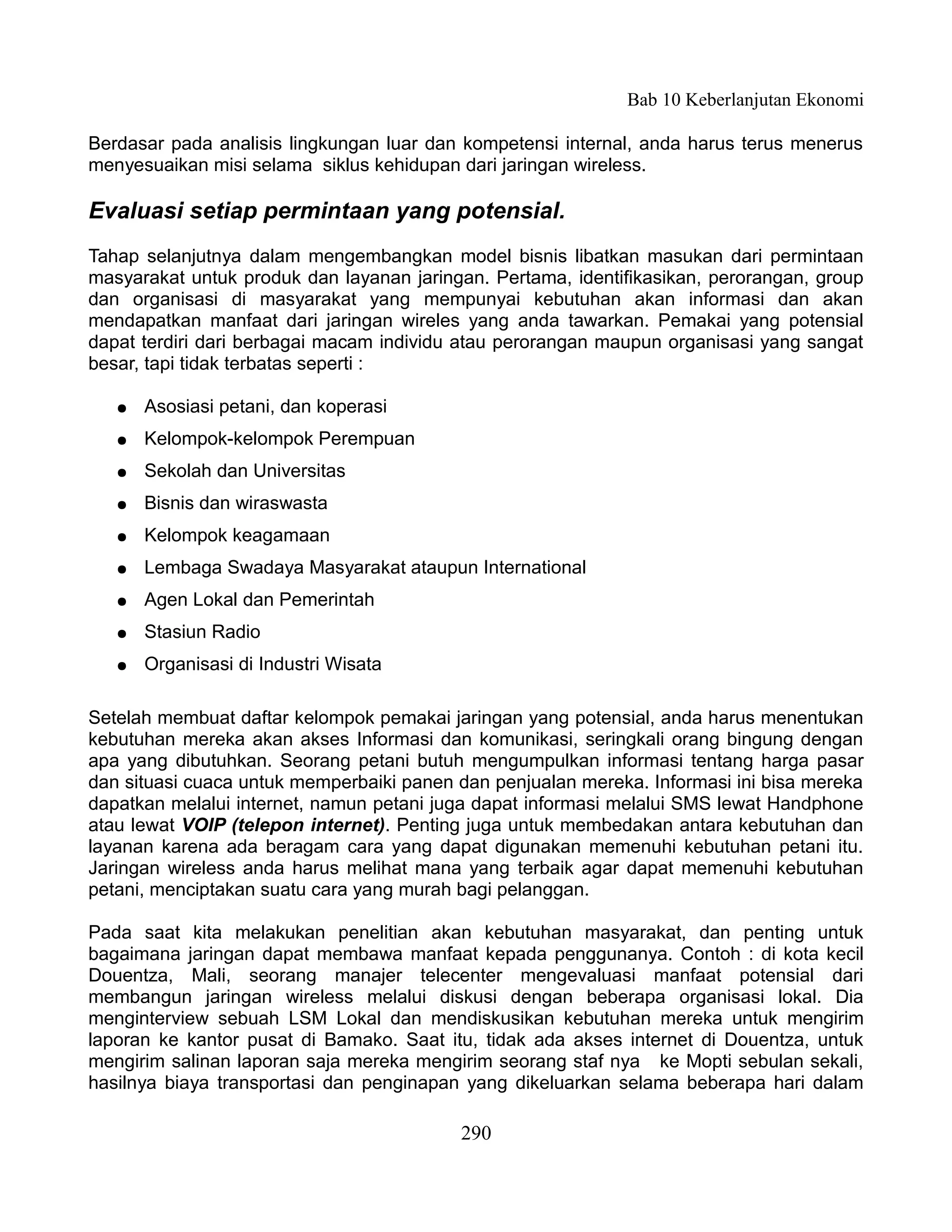 Bab 10 Keberlanjutan Ekonomi

Berdasar pada analisis lingkungan luar dan kompetensi internal, anda harus terus menerus
menyesuaikan misi selama siklus kehidupan dari jaringan wireless.

Evaluasi setiap permintaan yang potensial.
Tahap selanjutnya dalam mengembangkan model bisnis libatkan masukan dari permintaan
masyarakat untuk produk dan layanan jaringan. Pertama, identifikasikan, perorangan, group
dan organisasi di masyarakat yang mempunyai kebutuhan akan informasi dan akan
mendapatkan manfaat dari jaringan wireles yang anda tawarkan. Pemakai yang potensial
dapat terdiri dari berbagai macam individu atau perorangan maupun organisasi yang sangat
besar, tapi tidak terbatas seperti :

   ●   Asosiasi petani, dan koperasi
   ●   Kelompok-kelompok Perempuan
   ●   Sekolah dan Universitas
   ●   Bisnis dan wiraswasta
   ●   Kelompok keagamaan
   ●   Lembaga Swadaya Masyarakat ataupun International
   ●   Agen Lokal dan Pemerintah
   ●   Stasiun Radio
   ●   Organisasi di Industri Wisata

Setelah membuat daftar kelompok pemakai jaringan yang potensial, anda harus menentukan
kebutuhan mereka akan akses Informasi dan komunikasi, seringkali orang bingung dengan
apa yang dibutuhkan. Seorang petani butuh mengumpulkan informasi tentang harga pasar
dan situasi cuaca untuk memperbaiki panen dan penjualan mereka. Informasi ini bisa mereka
dapatkan melalui internet, namun petani juga dapat informasi melalui SMS lewat Handphone
atau lewat VOIP (telepon internet). Penting juga untuk membedakan antara kebutuhan dan
layanan karena ada beragam cara yang dapat digunakan memenuhi kebutuhan petani itu.
Jaringan wireless anda harus melihat mana yang terbaik agar dapat memenuhi kebutuhan
petani, menciptakan suatu cara yang murah bagi pelanggan.

Pada saat kita melakukan penelitian akan kebutuhan masyarakat, dan penting untuk
bagaimana jaringan dapat membawa manfaat kepada penggunanya. Contoh : di kota kecil
Douentza, Mali, seorang manajer telecenter mengevaluasi manfaat potensial dari
membangun jaringan wireless melalui diskusi dengan beberapa organisasi lokal. Dia
menginterview sebuah LSM Lokal dan mendiskusikan kebutuhan mereka untuk mengirim
laporan ke kantor pusat di Bamako. Saat itu, tidak ada akses internet di Douentza, untuk
mengirim salinan laporan saja mereka mengirim seorang staf nya ke Mopti sebulan sekali,
hasilnya biaya transportasi dan penginapan yang dikeluarkan selama beberapa hari dalam

                                          290
 