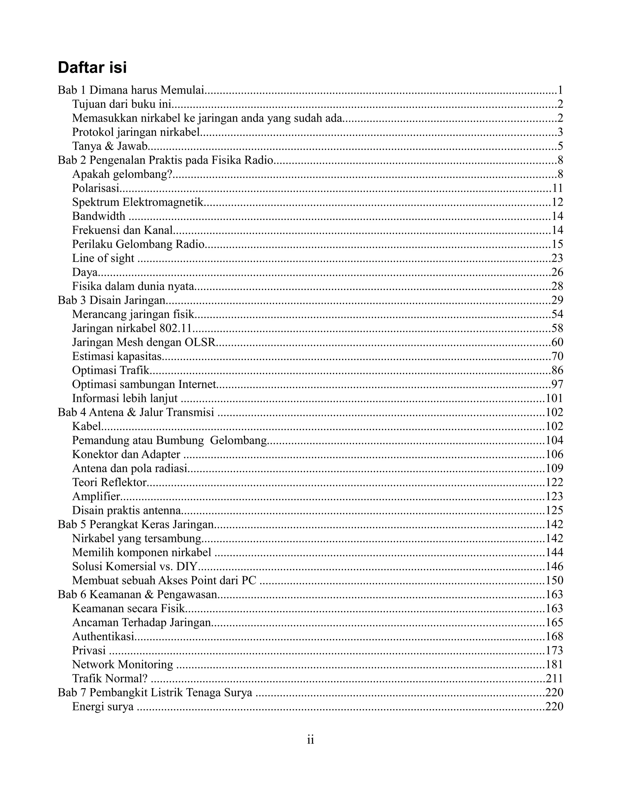 Daftar isi
Bab 1 Dimana harus Memulai....................................................................................................................1
  Tujuan dari buku ini..............................................................................................................................2
  Memasukkan nirkabel ke jaringan anda yang sudah ada......................................................................2
  Protokol jaringan nirkabel.....................................................................................................................3
  Tanya & Jawab......................................................................................................................................5
Bab 2 Pengenalan Praktis pada Fisika Radio.............................................................................................8
  Apakah gelombang?..............................................................................................................................8
  Polarisasi..............................................................................................................................................11
  Spektrum Elektromagnetik..................................................................................................................12
  Bandwidth ..........................................................................................................................................14
  Frekuensi dan Kanal............................................................................................................................14
  Perilaku Gelombang Radio.................................................................................................................15
  Line of sight ........................................................................................................................................23
  Daya.....................................................................................................................................................26
  Fisika dalam dunia nyata.....................................................................................................................28
Bab 3 Disain Jaringan..............................................................................................................................29
  Merancang jaringan fisik.....................................................................................................................54
  Jaringan nirkabel 802.11.....................................................................................................................58
  Jaringan Mesh dengan OLSR..............................................................................................................60
  Estimasi kapasitas................................................................................................................................70
  Optimasi Trafik....................................................................................................................................86
  Optimasi sambungan Internet..............................................................................................................97
  Informasi lebih lanjut .......................................................................................................................101
Bab 4 Antena & Jalur Transmisi ...........................................................................................................102
  Kabel.................................................................................................................................................102
  Pemandung atau Bumbung Gelombang...........................................................................................104
  Konektor dan Adapter ......................................................................................................................106
  Antena dan pola radiasi.....................................................................................................................109
  Teori Reflektor...................................................................................................................................122
  Amplifier...........................................................................................................................................123
  Disain praktis antenna.......................................................................................................................125
Bab 5 Perangkat Keras Jaringan............................................................................................................142
  Nirkabel yang tersambung.................................................................................................................142
  Memilih komponen nirkabel ............................................................................................................144
  Solusi Komersial vs. DIY..................................................................................................................146
  Membuat sebuah Akses Point dari PC .............................................................................................150
Bab 6 Keamanan & Pengawasan...........................................................................................................163
  Keamanan secara Fisik......................................................................................................................163
  Ancaman Terhadap Jaringan.............................................................................................................165
  Authentikasi.......................................................................................................................................168
  Privasi ...............................................................................................................................................173
  Network Monitoring .........................................................................................................................181
  Trafik Normal? .................................................................................................................................211
Bab 7 Pembangkit Listrik Tenaga Surya ...............................................................................................220
  Energi surya ......................................................................................................................................220

                                                                             ii
 