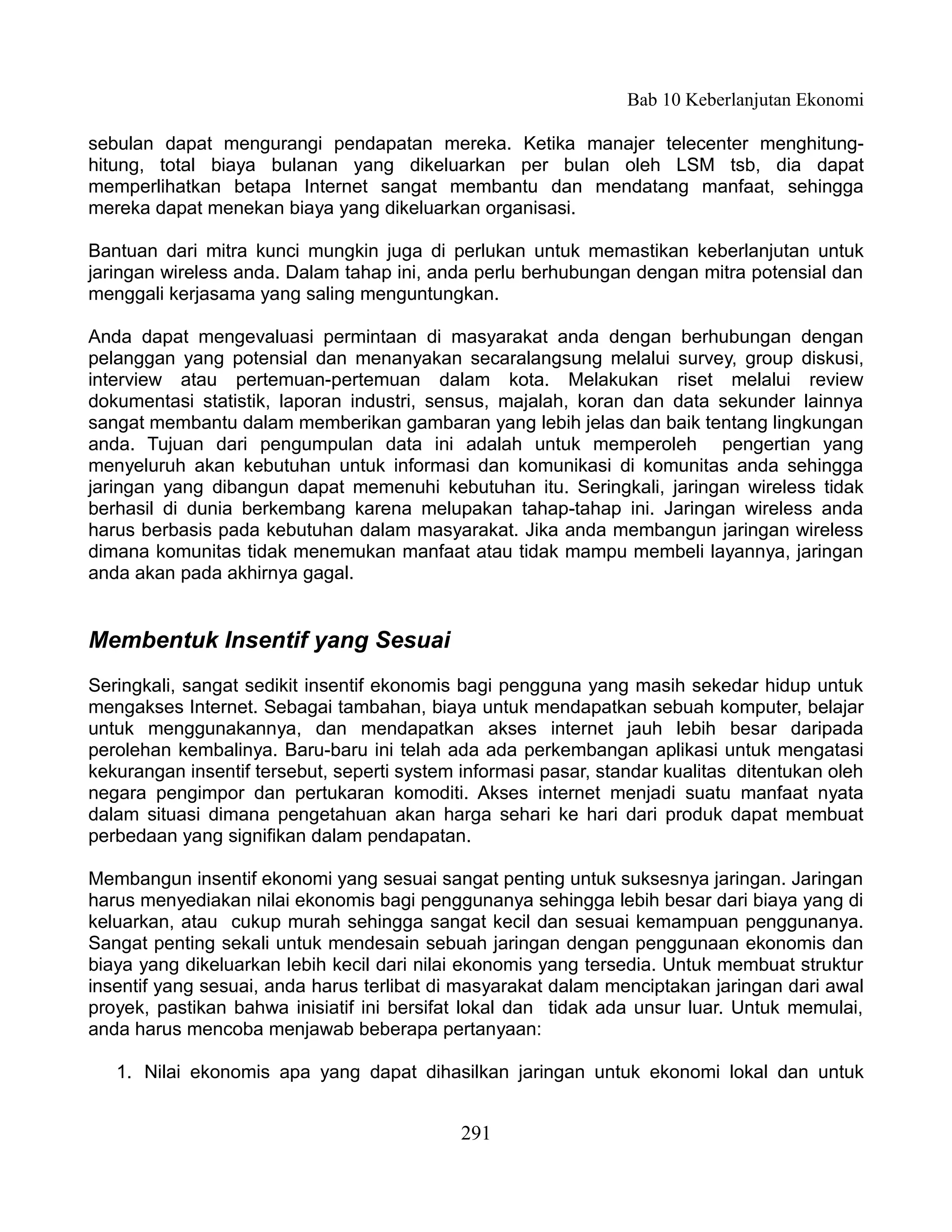 Bab 10 Keberlanjutan Ekonomi

sebulan dapat mengurangi pendapatan mereka. Ketika manajer telecenter menghitung-
hitung, total biaya bulanan yang dikeluarkan per bulan oleh LSM tsb, dia dapat
memperlihatkan betapa Internet sangat membantu dan mendatang manfaat, sehingga
mereka dapat menekan biaya yang dikeluarkan organisasi.

Bantuan dari mitra kunci mungkin juga di perlukan untuk memastikan keberlanjutan untuk
jaringan wireless anda. Dalam tahap ini, anda perlu berhubungan dengan mitra potensial dan
menggali kerjasama yang saling menguntungkan.

Anda dapat mengevaluasi permintaan di masyarakat anda dengan berhubungan dengan
pelanggan yang potensial dan menanyakan secaralangsung melalui survey, group diskusi,
interview atau pertemuan-pertemuan dalam kota. Melakukan riset melalui review
dokumentasi statistik, laporan industri, sensus, majalah, koran dan data sekunder lainnya
sangat membantu dalam memberikan gambaran yang lebih jelas dan baik tentang lingkungan
anda. Tujuan dari pengumpulan data ini adalah untuk memperoleh pengertian yang
menyeluruh akan kebutuhan untuk informasi dan komunikasi di komunitas anda sehingga
jaringan yang dibangun dapat memenuhi kebutuhan itu. Seringkali, jaringan wireless tidak
berhasil di dunia berkembang karena melupakan tahap-tahap ini. Jaringan wireless anda
harus berbasis pada kebutuhan dalam masyarakat. Jika anda membangun jaringan wireless
dimana komunitas tidak menemukan manfaat atau tidak mampu membeli layannya, jaringan
anda akan pada akhirnya gagal.


Membentuk Insentif yang Sesuai
Seringkali, sangat sedikit insentif ekonomis bagi pengguna yang masih sekedar hidup untuk
mengakses Internet. Sebagai tambahan, biaya untuk mendapatkan sebuah komputer, belajar
untuk menggunakannya, dan mendapatkan akses internet jauh lebih besar daripada
perolehan kembalinya. Baru-baru ini telah ada ada perkembangan aplikasi untuk mengatasi
kekurangan insentif tersebut, seperti system informasi pasar, standar kualitas ditentukan oleh
negara pengimpor dan pertukaran komoditi. Akses internet menjadi suatu manfaat nyata
dalam situasi dimana pengetahuan akan harga sehari ke hari dari produk dapat membuat
perbedaan yang signifikan dalam pendapatan.

Membangun insentif ekonomi yang sesuai sangat penting untuk suksesnya jaringan. Jaringan
harus menyediakan nilai ekonomis bagi penggunanya sehingga lebih besar dari biaya yang di
keluarkan, atau cukup murah sehingga sangat kecil dan sesuai kemampuan penggunanya.
Sangat penting sekali untuk mendesain sebuah jaringan dengan penggunaan ekonomis dan
biaya yang dikeluarkan lebih kecil dari nilai ekonomis yang tersedia. Untuk membuat struktur
insentif yang sesuai, anda harus terlibat di masyarakat dalam menciptakan jaringan dari awal
proyek, pastikan bahwa inisiatif ini bersifat lokal dan tidak ada unsur luar. Untuk memulai,
anda harus mencoba menjawab beberapa pertanyaan:

   1. Nilai ekonomis apa yang dapat dihasilkan jaringan untuk ekonomi lokal dan untuk


                                             291
 