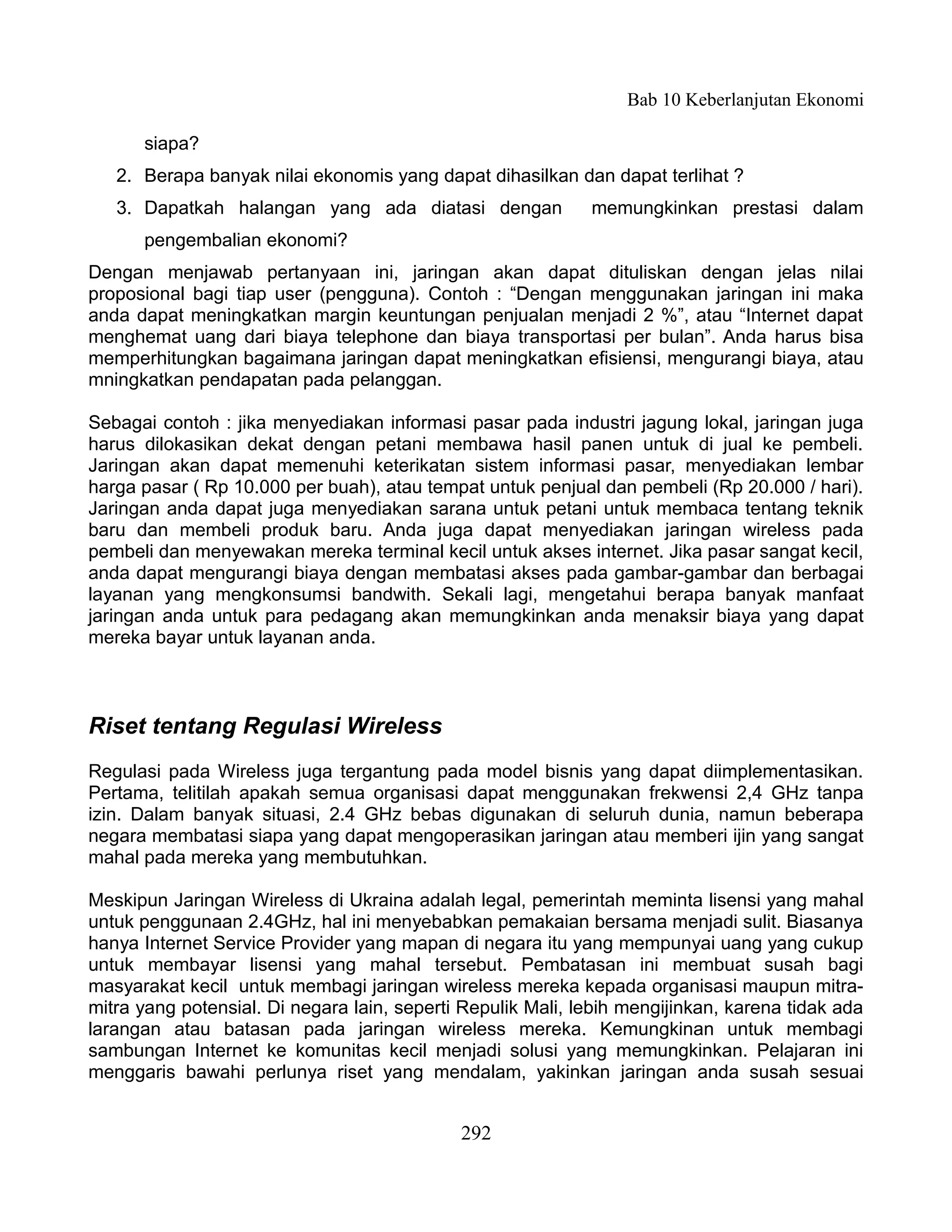 Bab 10 Keberlanjutan Ekonomi

      siapa?
   2. Berapa banyak nilai ekonomis yang dapat dihasilkan dan dapat terlihat ?
   3. Dapatkah halangan yang ada diatasi dengan              memungkinkan prestasi dalam
      pengembalian ekonomi?
Dengan menjawab pertanyaan ini, jaringan akan dapat dituliskan dengan jelas nilai
proposional bagi tiap user (pengguna). Contoh : “Dengan menggunakan jaringan ini maka
anda dapat meningkatkan margin keuntungan penjualan menjadi 2 %”, atau “Internet dapat
menghemat uang dari biaya telephone dan biaya transportasi per bulan”. Anda harus bisa
memperhitungkan bagaimana jaringan dapat meningkatkan efisiensi, mengurangi biaya, atau
mningkatkan pendapatan pada pelanggan.

Sebagai contoh : jika menyediakan informasi pasar pada industri jagung lokal, jaringan juga
harus dilokasikan dekat dengan petani membawa hasil panen untuk di jual ke pembeli.
Jaringan akan dapat memenuhi keterikatan sistem informasi pasar, menyediakan lembar
harga pasar ( Rp 10.000 per buah), atau tempat untuk penjual dan pembeli (Rp 20.000 / hari).
Jaringan anda dapat juga menyediakan sarana untuk petani untuk membaca tentang teknik
baru dan membeli produk baru. Anda juga dapat menyediakan jaringan wireless pada
pembeli dan menyewakan mereka terminal kecil untuk akses internet. Jika pasar sangat kecil,
anda dapat mengurangi biaya dengan membatasi akses pada gambar-gambar dan berbagai
layanan yang mengkonsumsi bandwith. Sekali lagi, mengetahui berapa banyak manfaat
jaringan anda untuk para pedagang akan memungkinkan anda menaksir biaya yang dapat
mereka bayar untuk layanan anda.



Riset tentang Regulasi Wireless
Regulasi pada Wireless juga tergantung pada model bisnis yang dapat diimplementasikan.
Pertama, telitilah apakah semua organisasi dapat menggunakan frekwensi 2,4 GHz tanpa
izin. Dalam banyak situasi, 2.4 GHz bebas digunakan di seluruh dunia, namun beberapa
negara membatasi siapa yang dapat mengoperasikan jaringan atau memberi ijin yang sangat
mahal pada mereka yang membutuhkan.

Meskipun Jaringan Wireless di Ukraina adalah legal, pemerintah meminta lisensi yang mahal
untuk penggunaan 2.4GHz, hal ini menyebabkan pemakaian bersama menjadi sulit. Biasanya
hanya Internet Service Provider yang mapan di negara itu yang mempunyai uang yang cukup
untuk membayar lisensi yang mahal tersebut. Pembatasan ini membuat susah bagi
masyarakat kecil untuk membagi jaringan wireless mereka kepada organisasi maupun mitra-
mitra yang potensial. Di negara lain, seperti Repulik Mali, lebih mengijinkan, karena tidak ada
larangan atau batasan pada jaringan wireless mereka. Kemungkinan untuk membagi
sambungan Internet ke komunitas kecil menjadi solusi yang memungkinkan. Pelajaran ini
menggaris bawahi perlunya riset yang mendalam, yakinkan jaringan anda susah sesuai


                                             292
 