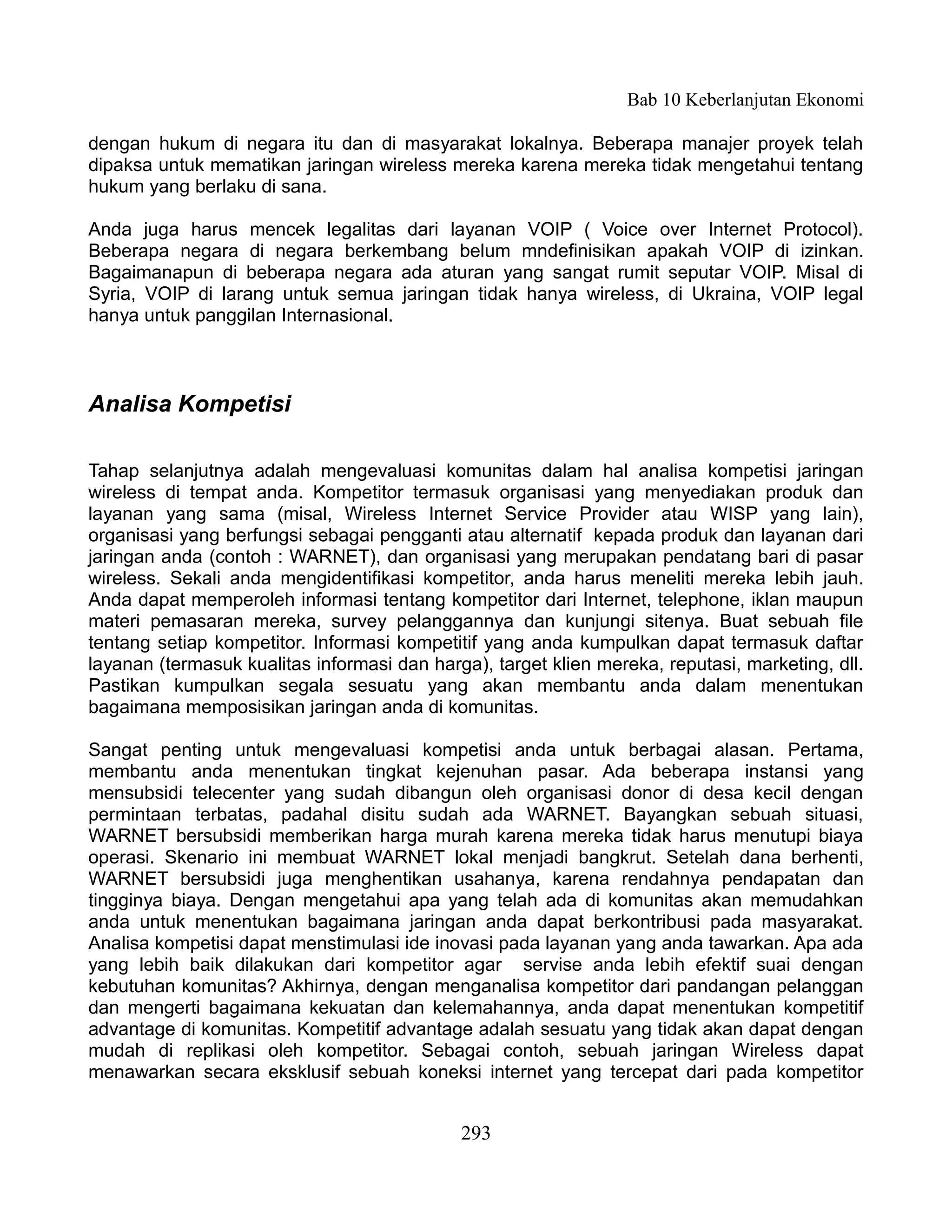 Bab 10 Keberlanjutan Ekonomi

dengan hukum di negara itu dan di masyarakat lokalnya. Beberapa manajer proyek telah
dipaksa untuk mematikan jaringan wireless mereka karena mereka tidak mengetahui tentang
hukum yang berlaku di sana.

Anda juga harus mencek legalitas dari layanan VOIP ( Voice over Internet Protocol).
Beberapa negara di negara berkembang belum mndefinisikan apakah VOIP di izinkan.
Bagaimanapun di beberapa negara ada aturan yang sangat rumit seputar VOIP. Misal di
Syria, VOIP di larang untuk semua jaringan tidak hanya wireless, di Ukraina, VOIP legal
hanya untuk panggilan Internasional.



Analisa Kompetisi

Tahap selanjutnya adalah mengevaluasi komunitas dalam hal analisa kompetisi jaringan
wireless di tempat anda. Kompetitor termasuk organisasi yang menyediakan produk dan
layanan yang sama (misal, Wireless Internet Service Provider atau WISP yang lain),
organisasi yang berfungsi sebagai pengganti atau alternatif kepada produk dan layanan dari
jaringan anda (contoh : WARNET), dan organisasi yang merupakan pendatang bari di pasar
wireless. Sekali anda mengidentifikasi kompetitor, anda harus meneliti mereka lebih jauh.
Anda dapat memperoleh informasi tentang kompetitor dari Internet, telephone, iklan maupun
materi pemasaran mereka, survey pelanggannya dan kunjungi sitenya. Buat sebuah file
tentang setiap kompetitor. Informasi kompetitif yang anda kumpulkan dapat termasuk daftar
layanan (termasuk kualitas informasi dan harga), target klien mereka, reputasi, marketing, dll.
Pastikan kumpulkan segala sesuatu yang akan membantu anda dalam menentukan
bagaimana memposisikan jaringan anda di komunitas.

Sangat penting untuk mengevaluasi kompetisi anda untuk berbagai alasan. Pertama,
membantu anda menentukan tingkat kejenuhan pasar. Ada beberapa instansi yang
mensubsidi telecenter yang sudah dibangun oleh organisasi donor di desa kecil dengan
permintaan terbatas, padahal disitu sudah ada WARNET. Bayangkan sebuah situasi,
WARNET bersubsidi memberikan harga murah karena mereka tidak harus menutupi biaya
operasi. Skenario ini membuat WARNET lokal menjadi bangkrut. Setelah dana berhenti,
WARNET bersubsidi juga menghentikan usahanya, karena rendahnya pendapatan dan
tingginya biaya. Dengan mengetahui apa yang telah ada di komunitas akan memudahkan
anda untuk menentukan bagaimana jaringan anda dapat berkontribusi pada masyarakat.
Analisa kompetisi dapat menstimulasi ide inovasi pada layanan yang anda tawarkan. Apa ada
yang lebih baik dilakukan dari kompetitor agar servise anda lebih efektif suai dengan
kebutuhan komunitas? Akhirnya, dengan menganalisa kompetitor dari pandangan pelanggan
dan mengerti bagaimana kekuatan dan kelemahannya, anda dapat menentukan kompetitif
advantage di komunitas. Kompetitif advantage adalah sesuatu yang tidak akan dapat dengan
mudah di replikasi oleh kompetitor. Sebagai contoh, sebuah jaringan Wireless dapat
menawarkan secara eksklusif sebuah koneksi internet yang tercepat dari pada kompetitor


                                             293
 