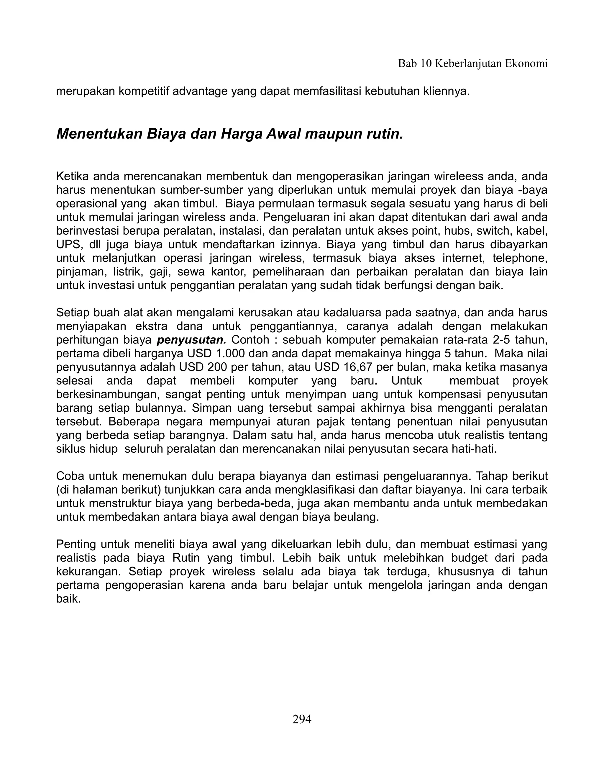 Bab 10 Keberlanjutan Ekonomi

merupakan kompetitif advantage yang dapat memfasilitasi kebutuhan kliennya.


Menentukan Biaya dan Harga Awal maupun rutin.

Ketika anda merencanakan membentuk dan mengoperasikan jaringan wireleess anda, anda
harus menentukan sumber-sumber yang diperlukan untuk memulai proyek dan biaya -baya
operasional yang akan timbul. Biaya permulaan termasuk segala sesuatu yang harus di beli
untuk memulai jaringan wireless anda. Pengeluaran ini akan dapat ditentukan dari awal anda
berinvestasi berupa peralatan, instalasi, dan peralatan untuk akses point, hubs, switch, kabel,
UPS, dll juga biaya untuk mendaftarkan izinnya. Biaya yang timbul dan harus dibayarkan
untuk melanjutkan operasi jaringan wireless, termasuk biaya akses internet, telephone,
pinjaman, listrik, gaji, sewa kantor, pemeliharaan dan perbaikan peralatan dan biaya lain
untuk investasi untuk penggantian peralatan yang sudah tidak berfungsi dengan baik.

Setiap buah alat akan mengalami kerusakan atau kadaluarsa pada saatnya, dan anda harus
menyiapakan ekstra dana untuk penggantiannya, caranya adalah dengan melakukan
perhitungan biaya penyusutan. Contoh : sebuah komputer pemakaian rata-rata 2-5 tahun,
pertama dibeli harganya USD 1.000 dan anda dapat memakainya hingga 5 tahun. Maka nilai
penyusutannya adalah USD 200 per tahun, atau USD 16,67 per bulan, maka ketika masanya
selesai anda dapat membeli komputer yang baru. Untuk                   membuat proyek
berkesinambungan, sangat penting untuk menyimpan uang untuk kompensasi penyusutan
barang setiap bulannya. Simpan uang tersebut sampai akhirnya bisa mengganti peralatan
tersebut. Beberapa negara mempunyai aturan pajak tentang penentuan nilai penyusutan
yang berbeda setiap barangnya. Dalam satu hal, anda harus mencoba utuk realistis tentang
siklus hidup seluruh peralatan dan merencanakan nilai penyusutan secara hati-hati.

Coba untuk menemukan dulu berapa biayanya dan estimasi pengeluarannya. Tahap berikut
(di halaman berikut) tunjukkan cara anda mengklasifikasi dan daftar biayanya. Ini cara terbaik
untuk menstruktur biaya yang berbeda-beda, juga akan membantu anda untuk membedakan
untuk membedakan antara biaya awal dengan biaya beulang.

Penting untuk meneliti biaya awal yang dikeluarkan lebih dulu, dan membuat estimasi yang
realistis pada biaya Rutin yang timbul. Lebih baik untuk melebihkan budget dari pada
kekurangan. Setiap proyek wireless selalu ada biaya tak terduga, khususnya di tahun
pertama pengoperasian karena anda baru belajar untuk mengelola jaringan anda dengan
baik.




                                             294
 