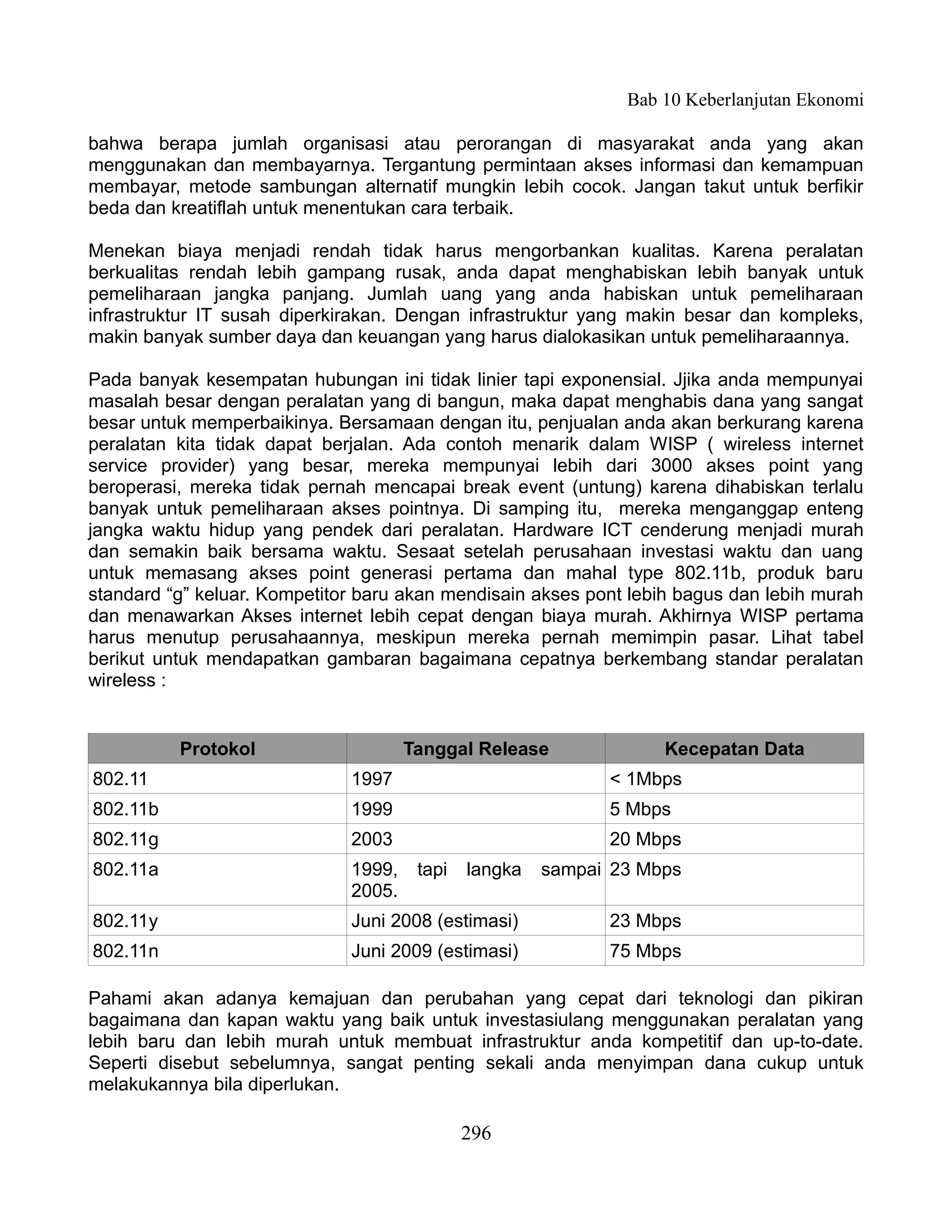Bab 10 Keberlanjutan Ekonomi

bahwa berapa jumlah organisasi atau perorangan di masyarakat anda yang akan
menggunakan dan membayarnya. Tergantung permintaan akses informasi dan kemampuan
membayar, metode sambungan alternatif mungkin lebih cocok. Jangan takut untuk berfikir
beda dan kreatiflah untuk menentukan cara terbaik.

Menekan biaya menjadi rendah tidak harus mengorbankan kualitas. Karena peralatan
berkualitas rendah lebih gampang rusak, anda dapat menghabiskan lebih banyak untuk
pemeliharaan jangka panjang. Jumlah uang yang anda habiskan untuk pemeliharaan
infrastruktur IT susah diperkirakan. Dengan infrastruktur yang makin besar dan kompleks,
makin banyak sumber daya dan keuangan yang harus dialokasikan untuk pemeliharaannya.

Pada banyak kesempatan hubungan ini tidak linier tapi exponensial. Jjika anda mempunyai
masalah besar dengan peralatan yang di bangun, maka dapat menghabis dana yang sangat
besar untuk memperbaikinya. Bersamaan dengan itu, penjualan anda akan berkurang karena
peralatan kita tidak dapat berjalan. Ada contoh menarik dalam WISP ( wireless internet
service provider) yang besar, mereka mempunyai lebih dari 3000 akses point yang
beroperasi, mereka tidak pernah mencapai break event (untung) karena dihabiskan terlalu
banyak untuk pemeliharaan akses pointnya. Di samping itu, mereka menganggap enteng
jangka waktu hidup yang pendek dari peralatan. Hardware ICT cenderung menjadi murah
dan semakin baik bersama waktu. Sesaat setelah perusahaan investasi waktu dan uang
untuk memasang akses point generasi pertama dan mahal type 802.11b, produk baru
standard “g” keluar. Kompetitor baru akan mendisain akses pont lebih bagus dan lebih murah
dan menawarkan Akses internet lebih cepat dengan biaya murah. Akhirnya WISP pertama
harus menutup perusahaannya, meskipun mereka pernah memimpin pasar. Lihat tabel
berikut untuk mendapatkan gambaran bagaimana cepatnya berkembang standar peralatan
wireless :


          Protokol                    Tanggal Release              Kecepatan Data
802.11                        1997                           < 1Mbps
802.11b                       1999                           5 Mbps
802.11g                       2003                           20 Mbps
802.11a                       1999,    tapi   langka   sampai 23 Mbps
                              2005.
802.11y                       Juni 2008 (estimasi)           23 Mbps
802.11n                       Juni 2009 (estimasi)           75 Mbps

Pahami akan adanya kemajuan dan perubahan yang cepat dari teknologi dan pikiran
bagaimana dan kapan waktu yang baik untuk investasiulang menggunakan peralatan yang
lebih baru dan lebih murah untuk membuat infrastruktur anda kompetitif dan up-to-date.
Seperti disebut sebelumnya, sangat penting sekali anda menyimpan dana cukup untuk
melakukannya bila diperlukan.

                                              296
 