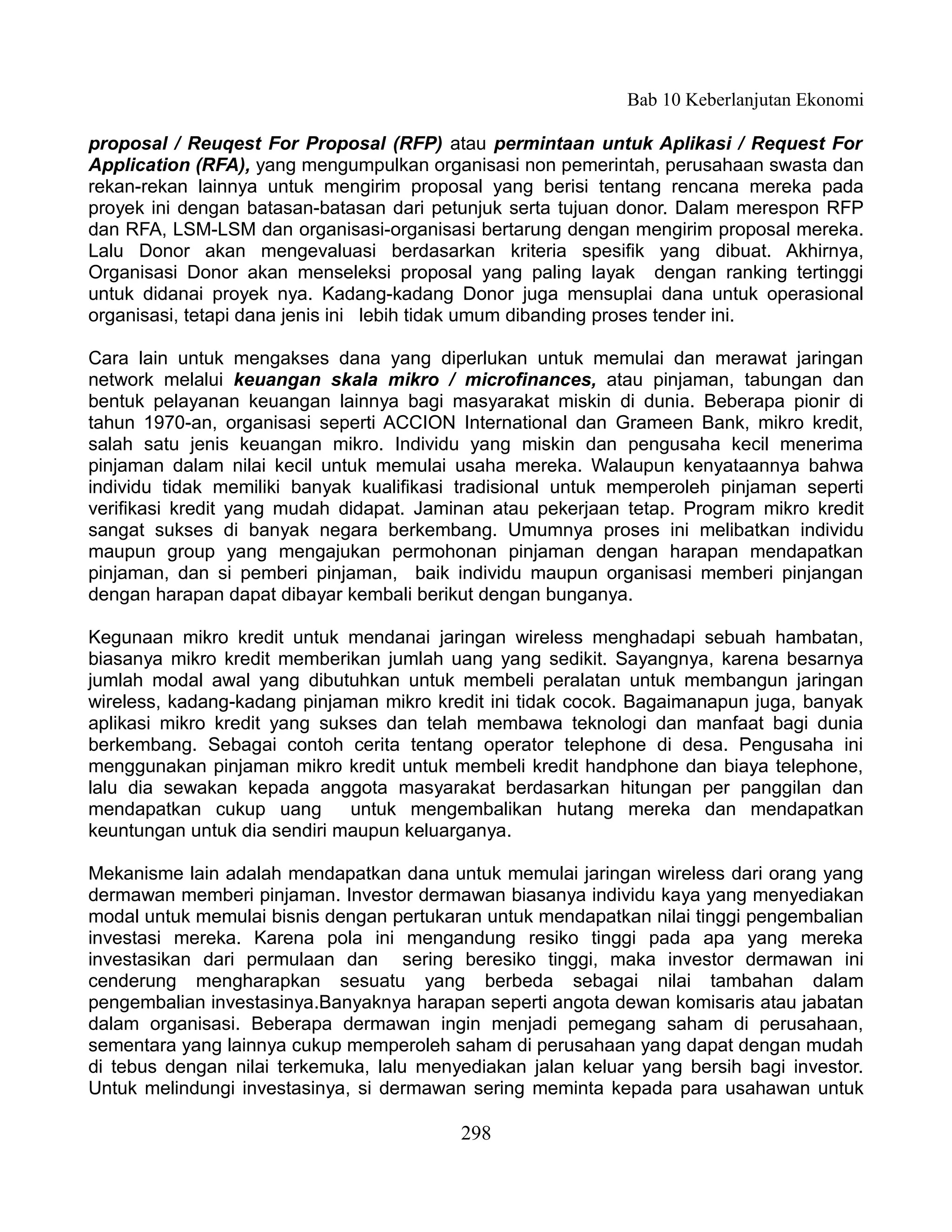 Bab 10 Keberlanjutan Ekonomi

proposal / Reuqest For Proposal (RFP) atau permintaan untuk Aplikasi / Request For
Application (RFA), yang mengumpulkan organisasi non pemerintah, perusahaan swasta dan
rekan-rekan lainnya untuk mengirim proposal yang berisi tentang rencana mereka pada
proyek ini dengan batasan-batasan dari petunjuk serta tujuan donor. Dalam merespon RFP
dan RFA, LSM-LSM dan organisasi-organisasi bertarung dengan mengirim proposal mereka.
Lalu Donor akan mengevaluasi berdasarkan kriteria spesifik yang dibuat. Akhirnya,
Organisasi Donor akan menseleksi proposal yang paling layak dengan ranking tertinggi
untuk didanai proyek nya. Kadang-kadang Donor juga mensuplai dana untuk operasional
organisasi, tetapi dana jenis ini lebih tidak umum dibanding proses tender ini.

Cara lain untuk mengakses dana yang diperlukan untuk memulai dan merawat jaringan
network melalui keuangan skala mikro / microfinances, atau pinjaman, tabungan dan
bentuk pelayanan keuangan lainnya bagi masyarakat miskin di dunia. Beberapa pionir di
tahun 1970-an, organisasi seperti ACCION International dan Grameen Bank, mikro kredit,
salah satu jenis keuangan mikro. Individu yang miskin dan pengusaha kecil menerima
pinjaman dalam nilai kecil untuk memulai usaha mereka. Walaupun kenyataannya bahwa
individu tidak memiliki banyak kualifikasi tradisional untuk memperoleh pinjaman seperti
verifikasi kredit yang mudah didapat. Jaminan atau pekerjaan tetap. Program mikro kredit
sangat sukses di banyak negara berkembang. Umumnya proses ini melibatkan individu
maupun group yang mengajukan permohonan pinjaman dengan harapan mendapatkan
pinjaman, dan si pemberi pinjaman, baik individu maupun organisasi memberi pinjangan
dengan harapan dapat dibayar kembali berikut dengan bunganya.

Kegunaan mikro kredit untuk mendanai jaringan wireless menghadapi sebuah hambatan,
biasanya mikro kredit memberikan jumlah uang yang sedikit. Sayangnya, karena besarnya
jumlah modal awal yang dibutuhkan untuk membeli peralatan untuk membangun jaringan
wireless, kadang-kadang pinjaman mikro kredit ini tidak cocok. Bagaimanapun juga, banyak
aplikasi mikro kredit yang sukses dan telah membawa teknologi dan manfaat bagi dunia
berkembang. Sebagai contoh cerita tentang operator telephone di desa. Pengusaha ini
menggunakan pinjaman mikro kredit untuk membeli kredit handphone dan biaya telephone,
lalu dia sewakan kepada anggota masyarakat berdasarkan hitungan per panggilan dan
mendapatkan cukup uang        untuk mengembalikan hutang mereka dan mendapatkan
keuntungan untuk dia sendiri maupun keluarganya.

Mekanisme lain adalah mendapatkan dana untuk memulai jaringan wireless dari orang yang
dermawan memberi pinjaman. Investor dermawan biasanya individu kaya yang menyediakan
modal untuk memulai bisnis dengan pertukaran untuk mendapatkan nilai tinggi pengembalian
investasi mereka. Karena pola ini mengandung resiko tinggi pada apa yang mereka
investasikan dari permulaan dan sering beresiko tinggi, maka investor dermawan ini
cenderung mengharapkan sesuatu yang berbeda sebagai nilai tambahan dalam
pengembalian investasinya.Banyaknya harapan seperti angota dewan komisaris atau jabatan
dalam organisasi. Beberapa dermawan ingin menjadi pemegang saham di perusahaan,
sementara yang lainnya cukup memperoleh saham di perusahaan yang dapat dengan mudah
di tebus dengan nilai terkemuka, lalu menyediakan jalan keluar yang bersih bagi investor.
Untuk melindungi investasinya, si dermawan sering meminta kepada para usahawan untuk

                                          298
 