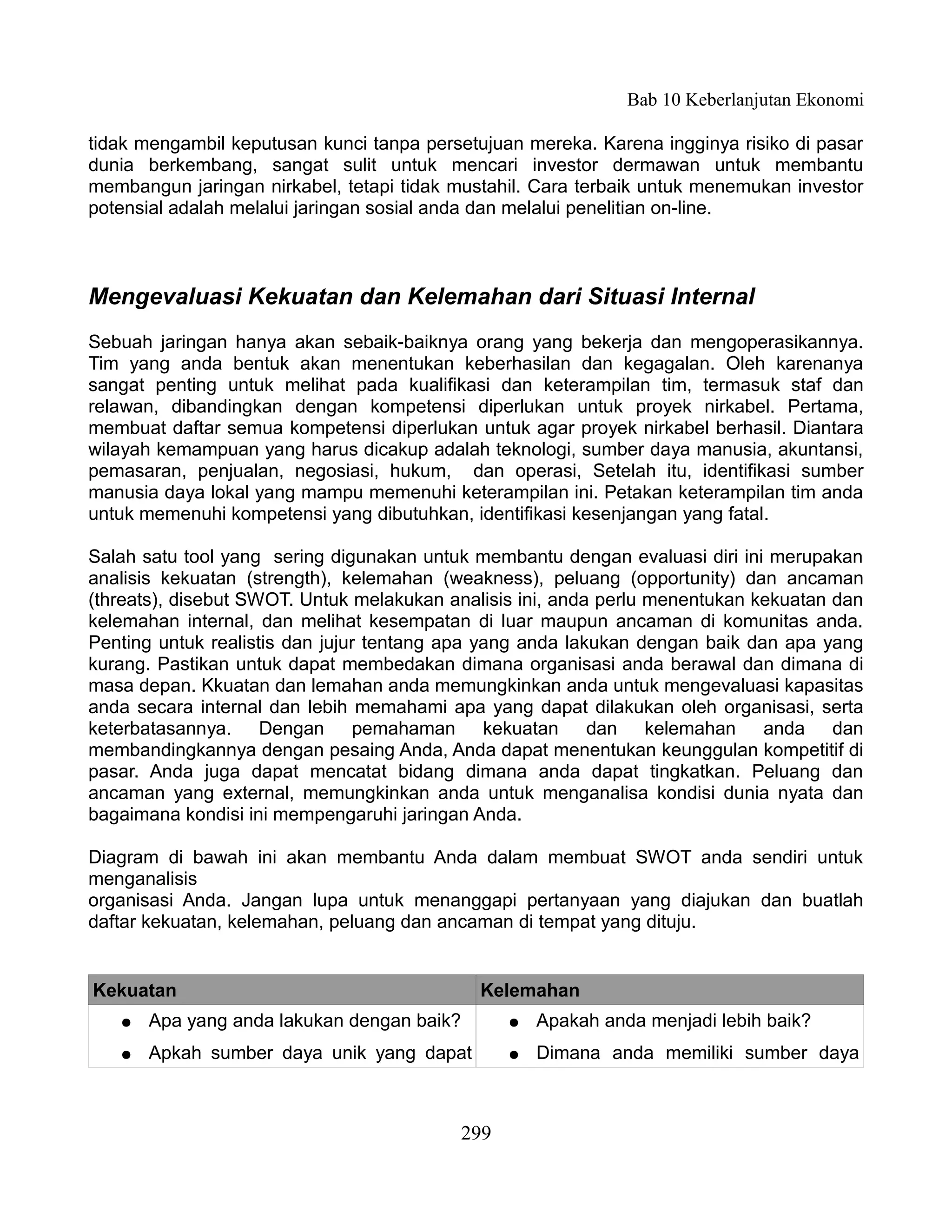 Bab 10 Keberlanjutan Ekonomi

tidak mengambil keputusan kunci tanpa persetujuan mereka. Karena ingginya risiko di pasar
dunia berkembang, sangat sulit untuk mencari investor dermawan untuk membantu
membangun jaringan nirkabel, tetapi tidak mustahil. Cara terbaik untuk menemukan investor
potensial adalah melalui jaringan sosial anda dan melalui penelitian on-line.



Mengevaluasi Kekuatan dan Kelemahan dari Situasi Internal
Sebuah jaringan hanya akan sebaik-baiknya orang yang bekerja dan mengoperasikannya.
Tim yang anda bentuk akan menentukan keberhasilan dan kegagalan. Oleh karenanya
sangat penting untuk melihat pada kualifikasi dan keterampilan tim, termasuk staf dan
relawan, dibandingkan dengan kompetensi diperlukan untuk proyek nirkabel. Pertama,
membuat daftar semua kompetensi diperlukan untuk agar proyek nirkabel berhasil. Diantara
wilayah kemampuan yang harus dicakup adalah teknologi, sumber daya manusia, akuntansi,
pemasaran, penjualan, negosiasi, hukum, dan operasi, Setelah itu, identifikasi sumber
manusia daya lokal yang mampu memenuhi keterampilan ini. Petakan keterampilan tim anda
untuk memenuhi kompetensi yang dibutuhkan, identifikasi kesenjangan yang fatal.

Salah satu tool yang sering digunakan untuk membantu dengan evaluasi diri ini merupakan
analisis kekuatan (strength), kelemahan (weakness), peluang (opportunity) dan ancaman
(threats), disebut SWOT. Untuk melakukan analisis ini, anda perlu menentukan kekuatan dan
kelemahan internal, dan melihat kesempatan di luar maupun ancaman di komunitas anda.
Penting untuk realistis dan jujur tentang apa yang anda lakukan dengan baik dan apa yang
kurang. Pastikan untuk dapat membedakan dimana organisasi anda berawal dan dimana di
masa depan. Kkuatan dan lemahan anda memungkinkan anda untuk mengevaluasi kapasitas
anda secara internal dan lebih memahami apa yang dapat dilakukan oleh organisasi, serta
keterbatasannya. Dengan pemahaman kekuatan dan kelemahan anda dan
membandingkannya dengan pesaing Anda, Anda dapat menentukan keunggulan kompetitif di
pasar. Anda juga dapat mencatat bidang dimana anda dapat tingkatkan. Peluang dan
ancaman yang external, memungkinkan anda untuk menganalisa kondisi dunia nyata dan
bagaimana kondisi ini mempengaruhi jaringan Anda.

Diagram di bawah ini akan membantu Anda dalam membuat SWOT anda sendiri untuk
menganalisis
organisasi Anda. Jangan lupa untuk menanggapi pertanyaan yang diajukan dan buatlah
daftar kekuatan, kelemahan, peluang dan ancaman di tempat yang dituju.


Kekuatan                                     Kelemahan
   ●   Apa yang anda lakukan dengan baik?       ●   Apakah anda menjadi lebih baik?
   ●   Apkah sumber daya unik yang dapat        ●   Dimana anda memiliki sumber daya



                                          299
 