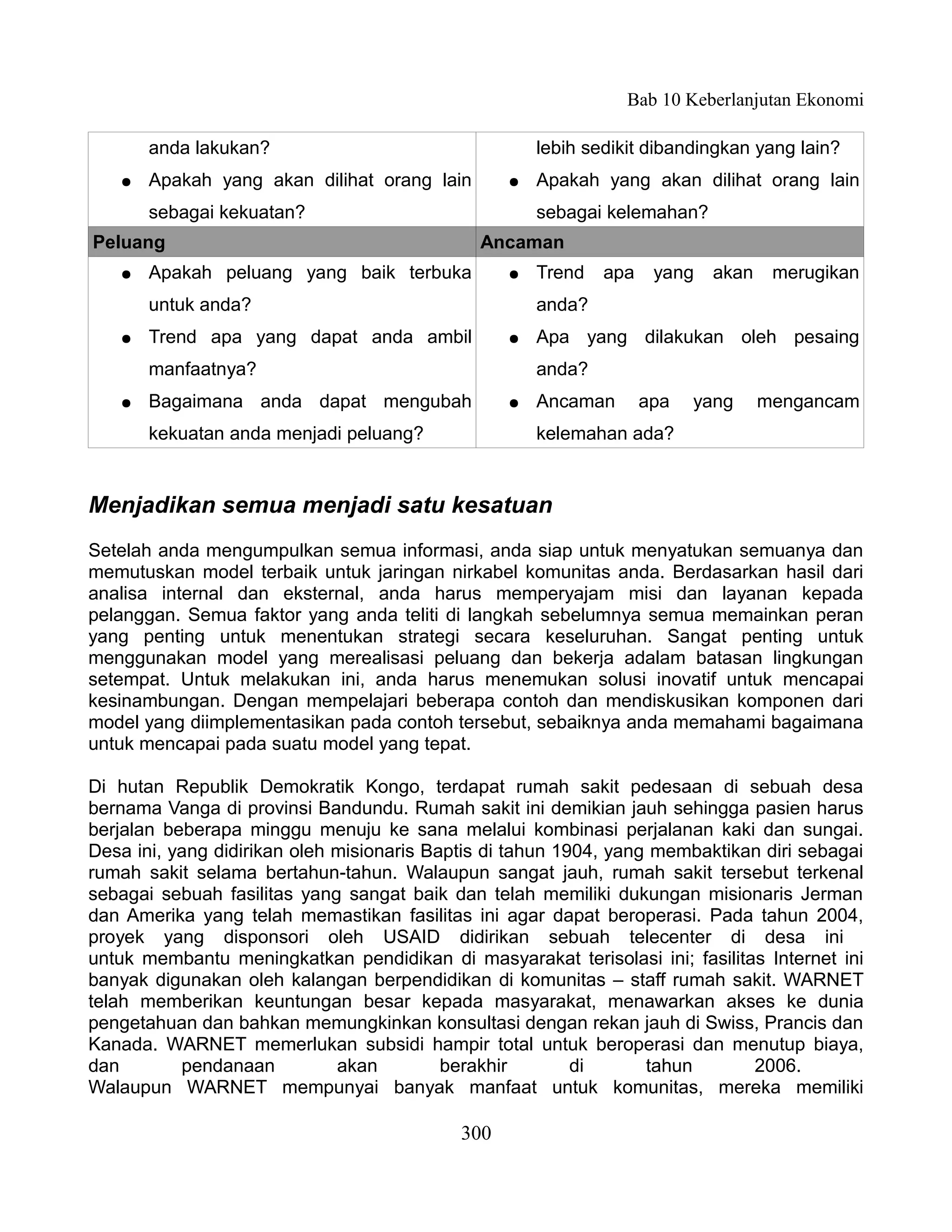 Bab 10 Keberlanjutan Ekonomi

       anda lakukan?                                  lebih sedikit dibandingkan yang lain?
   ●   Apakah yang akan dilihat orang lain        ●   Apakah yang akan dilihat orang lain
       sebagai kekuatan?                              sebagai kelemahan?
Peluang                                       Ancaman
   ●   Apakah peluang yang baik terbuka           ●   Trend   apa    yang   akan    merugikan
       untuk anda?                                    anda?
   ●   Trend apa yang dapat anda ambil            ●   Apa yang dilakukan oleh pesaing
       manfaatnya?                                    anda?
   ●   Bagaimana anda dapat mengubah              ●   Ancaman       apa   yang     mengancam
       kekuatan anda menjadi peluang?                 kelemahan ada?


Menjadikan semua menjadi satu kesatuan
Setelah anda mengumpulkan semua informasi, anda siap untuk menyatukan semuanya dan
memutuskan model terbaik untuk jaringan nirkabel komunitas anda. Berdasarkan hasil dari
analisa internal dan eksternal, anda harus memperyajam misi dan layanan kepada
pelanggan. Semua faktor yang anda teliti di langkah sebelumnya semua memainkan peran
yang penting untuk menentukan strategi secara keseluruhan. Sangat penting untuk
menggunakan model yang merealisasi peluang dan bekerja adalam batasan lingkungan
setempat. Untuk melakukan ini, anda harus menemukan solusi inovatif untuk mencapai
kesinambungan. Dengan mempelajari beberapa contoh dan mendiskusikan komponen dari
model yang diimplementasikan pada contoh tersebut, sebaiknya anda memahami bagaimana
untuk mencapai pada suatu model yang tepat.

Di hutan Republik Demokratik Kongo, terdapat rumah sakit pedesaan di sebuah desa
bernama Vanga di provinsi Bandundu. Rumah sakit ini demikian jauh sehingga pasien harus
berjalan beberapa minggu menuju ke sana melalui kombinasi perjalanan kaki dan sungai.
Desa ini, yang didirikan oleh misionaris Baptis di tahun 1904, yang membaktikan diri sebagai
rumah sakit selama bertahun-tahun. Walaupun sangat jauh, rumah sakit tersebut terkenal
sebagai sebuah fasilitas yang sangat baik dan telah memiliki dukungan misionaris Jerman
dan Amerika yang telah memastikan fasilitas ini agar dapat beroperasi. Pada tahun 2004,
proyek yang disponsori oleh USAID didirikan sebuah telecenter di desa ini
untuk membantu meningkatkan pendidikan di masyarakat terisolasi ini; fasilitas Internet ini
banyak digunakan oleh kalangan berpendidikan di komunitas – staff rumah sakit. WARNET
telah memberikan keuntungan besar kepada masyarakat, menawarkan akses ke dunia
pengetahuan dan bahkan memungkinkan konsultasi dengan rekan jauh di Swiss, Prancis dan
Kanada. WARNET memerlukan subsidi hampir total untuk beroperasi dan menutup biaya,
dan        pendanaan          akan         berakhir        di      tahun      2006.
Walaupun WARNET mempunyai banyak manfaat untuk komunitas, mereka memiliki

                                            300
 