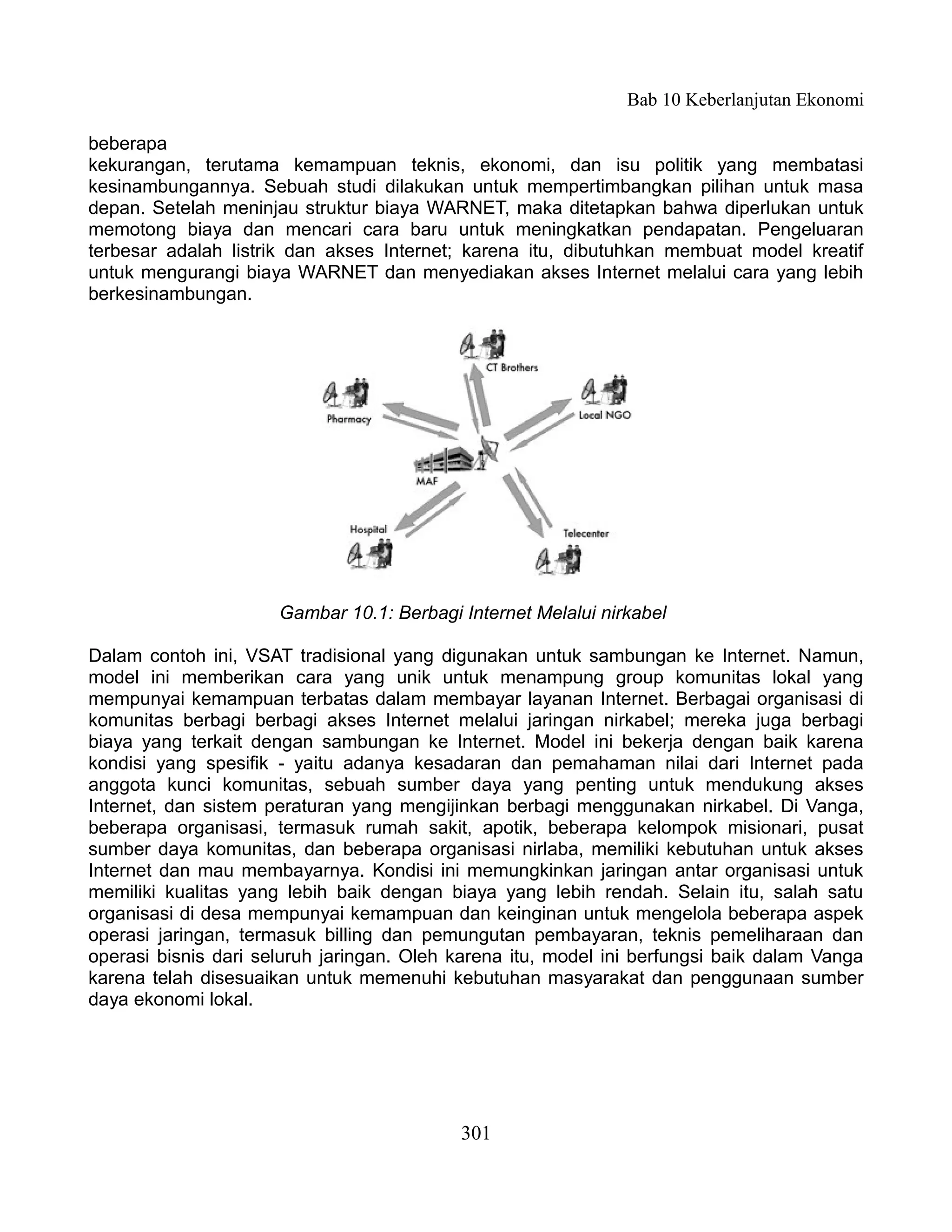 Bab 10 Keberlanjutan Ekonomi

beberapa
kekurangan, terutama kemampuan teknis, ekonomi, dan isu politik yang membatasi
kesinambungannya. Sebuah studi dilakukan untuk mempertimbangkan pilihan untuk masa
depan. Setelah meninjau struktur biaya WARNET, maka ditetapkan bahwa diperlukan untuk
memotong biaya dan mencari cara baru untuk meningkatkan pendapatan. Pengeluaran
terbesar adalah listrik dan akses Internet; karena itu, dibutuhkan membuat model kreatif
untuk mengurangi biaya WARNET dan menyediakan akses Internet melalui cara yang lebih
berkesinambungan.




                      Gambar 10.1: Berbagi Internet Melalui nirkabel

Dalam contoh ini, VSAT tradisional yang digunakan untuk sambungan ke Internet. Namun,
model ini memberikan cara yang unik untuk menampung group komunitas lokal yang
mempunyai kemampuan terbatas dalam membayar layanan Internet. Berbagai organisasi di
komunitas berbagi berbagi akses Internet melalui jaringan nirkabel; mereka juga berbagi
biaya yang terkait dengan sambungan ke Internet. Model ini bekerja dengan baik karena
kondisi yang spesifik - yaitu adanya kesadaran dan pemahaman nilai dari Internet pada
anggota kunci komunitas, sebuah sumber daya yang penting untuk mendukung akses
Internet, dan sistem peraturan yang mengijinkan berbagi menggunakan nirkabel. Di Vanga,
beberapa organisasi, termasuk rumah sakit, apotik, beberapa kelompok misionari, pusat
sumber daya komunitas, dan beberapa organisasi nirlaba, memiliki kebutuhan untuk akses
Internet dan mau membayarnya. Kondisi ini memungkinkan jaringan antar organisasi untuk
memiliki kualitas yang lebih baik dengan biaya yang lebih rendah. Selain itu, salah satu
organisasi di desa mempunyai kemampuan dan keinginan untuk mengelola beberapa aspek
operasi jaringan, termasuk billing dan pemungutan pembayaran, teknis pemeliharaan dan
operasi bisnis dari seluruh jaringan. Oleh karena itu, model ini berfungsi baik dalam Vanga
karena telah disesuaikan untuk memenuhi kebutuhan masyarakat dan penggunaan sumber
daya ekonomi lokal.




                                           301
 