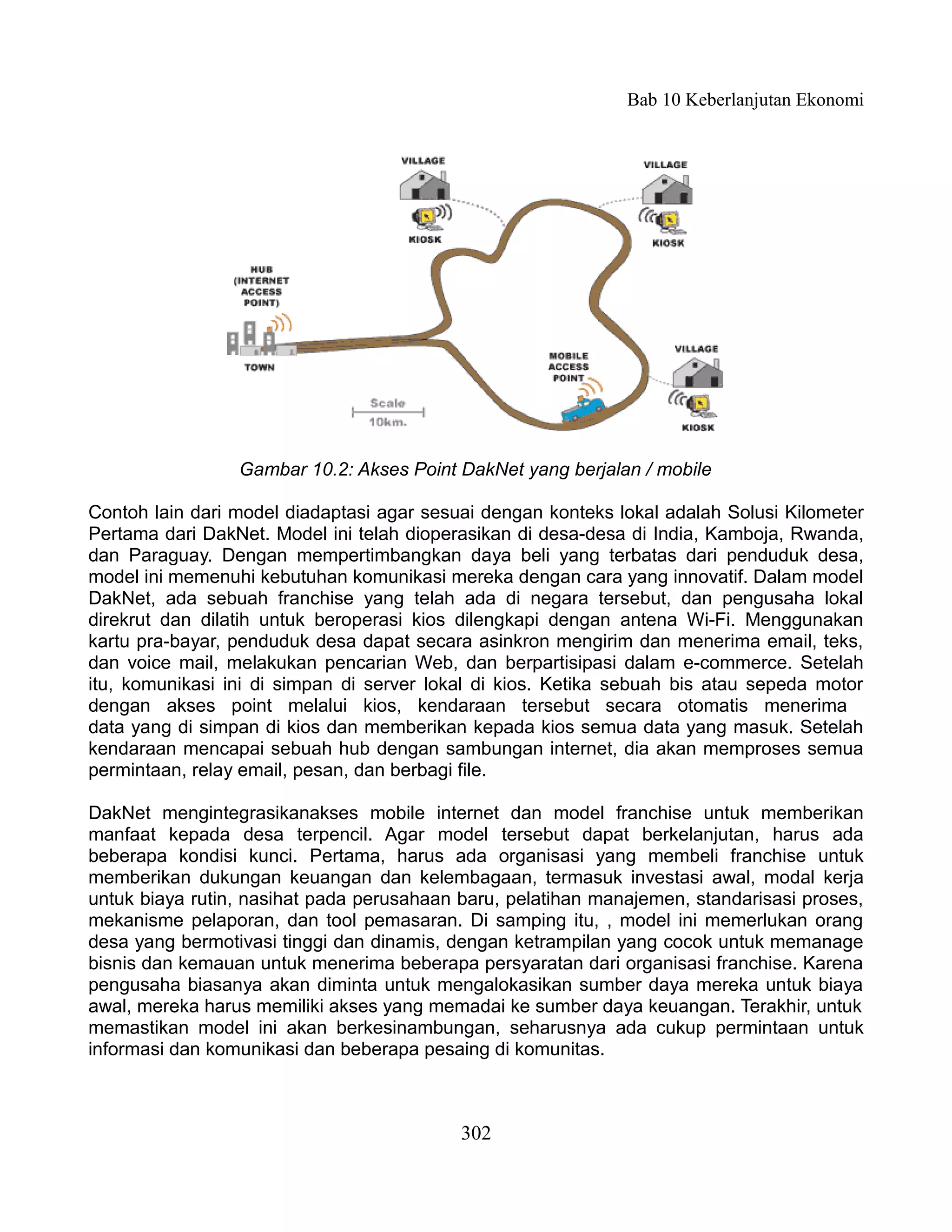 Bab 10 Keberlanjutan Ekonomi




                 Gambar 10.2: Akses Point DakNet yang berjalan / mobile

Contoh lain dari model diadaptasi agar sesuai dengan konteks lokal adalah Solusi Kilometer
Pertama dari DakNet. Model ini telah dioperasikan di desa-desa di India, Kamboja, Rwanda,
dan Paraguay. Dengan mempertimbangkan daya beli yang terbatas dari penduduk desa,
model ini memenuhi kebutuhan komunikasi mereka dengan cara yang innovatif. Dalam model
DakNet, ada sebuah franchise yang telah ada di negara tersebut, dan pengusaha lokal
direkrut dan dilatih untuk beroperasi kios dilengkapi dengan antena Wi-Fi. Menggunakan
kartu pra-bayar, penduduk desa dapat secara asinkron mengirim dan menerima email, teks,
dan voice mail, melakukan pencarian Web, dan berpartisipasi dalam e-commerce. Setelah
itu, komunikasi ini di simpan di server lokal di kios. Ketika sebuah bis atau sepeda motor
dengan akses point melalui kios, kendaraan tersebut secara otomatis menerima
data yang di simpan di kios dan memberikan kepada kios semua data yang masuk. Setelah
kendaraan mencapai sebuah hub dengan sambungan internet, dia akan memproses semua
permintaan, relay email, pesan, dan berbagi file.

DakNet mengintegrasikanakses mobile internet dan model franchise untuk memberikan
manfaat kepada desa terpencil. Agar model tersebut dapat berkelanjutan, harus ada
beberapa kondisi kunci. Pertama, harus ada organisasi yang membeli franchise untuk
memberikan dukungan keuangan dan kelembagaan, termasuk investasi awal, modal kerja
untuk biaya rutin, nasihat pada perusahaan baru, pelatihan manajemen, standarisasi proses,
mekanisme pelaporan, dan tool pemasaran. Di samping itu, , model ini memerlukan orang
desa yang bermotivasi tinggi dan dinamis, dengan ketrampilan yang cocok untuk memanage
bisnis dan kemauan untuk menerima beberapa persyaratan dari organisasi franchise. Karena
pengusaha biasanya akan diminta untuk mengalokasikan sumber daya mereka untuk biaya
awal, mereka harus memiliki akses yang memadai ke sumber daya keuangan. Terakhir, untuk
memastikan model ini akan berkesinambungan, seharusnya ada cukup permintaan untuk
informasi dan komunikasi dan beberapa pesaing di komunitas.



                                           302
 