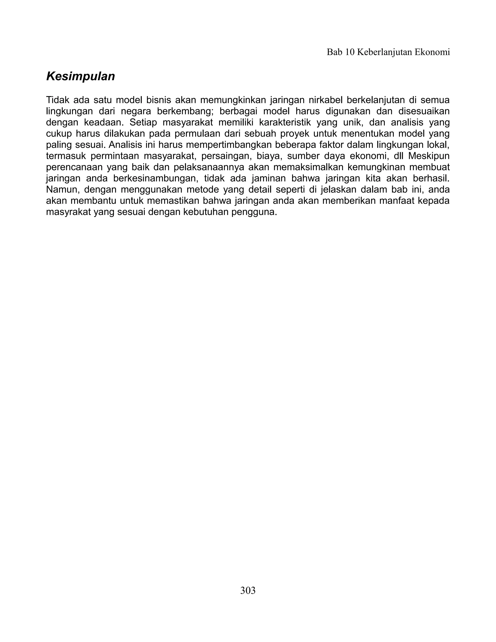 Bab 10 Keberlanjutan Ekonomi

Kesimpulan
Tidak ada satu model bisnis akan memungkinkan jaringan nirkabel berkelanjutan di semua
lingkungan dari negara berkembang; berbagai model harus digunakan dan disesuaikan
dengan keadaan. Setiap masyarakat memiliki karakteristik yang unik, dan analisis yang
cukup harus dilakukan pada permulaan dari sebuah proyek untuk menentukan model yang
paling sesuai. Analisis ini harus mempertimbangkan beberapa faktor dalam lingkungan lokal,
termasuk permintaan masyarakat, persaingan, biaya, sumber daya ekonomi, dll Meskipun
perencanaan yang baik dan pelaksanaannya akan memaksimalkan kemungkinan membuat
jaringan anda berkesinambungan, tidak ada jaminan bahwa jaringan kita akan berhasil.
Namun, dengan menggunakan metode yang detail seperti di jelaskan dalam bab ini, anda
akan membantu untuk memastikan bahwa jaringan anda akan memberikan manfaat kepada
masyrakat yang sesuai dengan kebutuhan pengguna.




                                           303
 