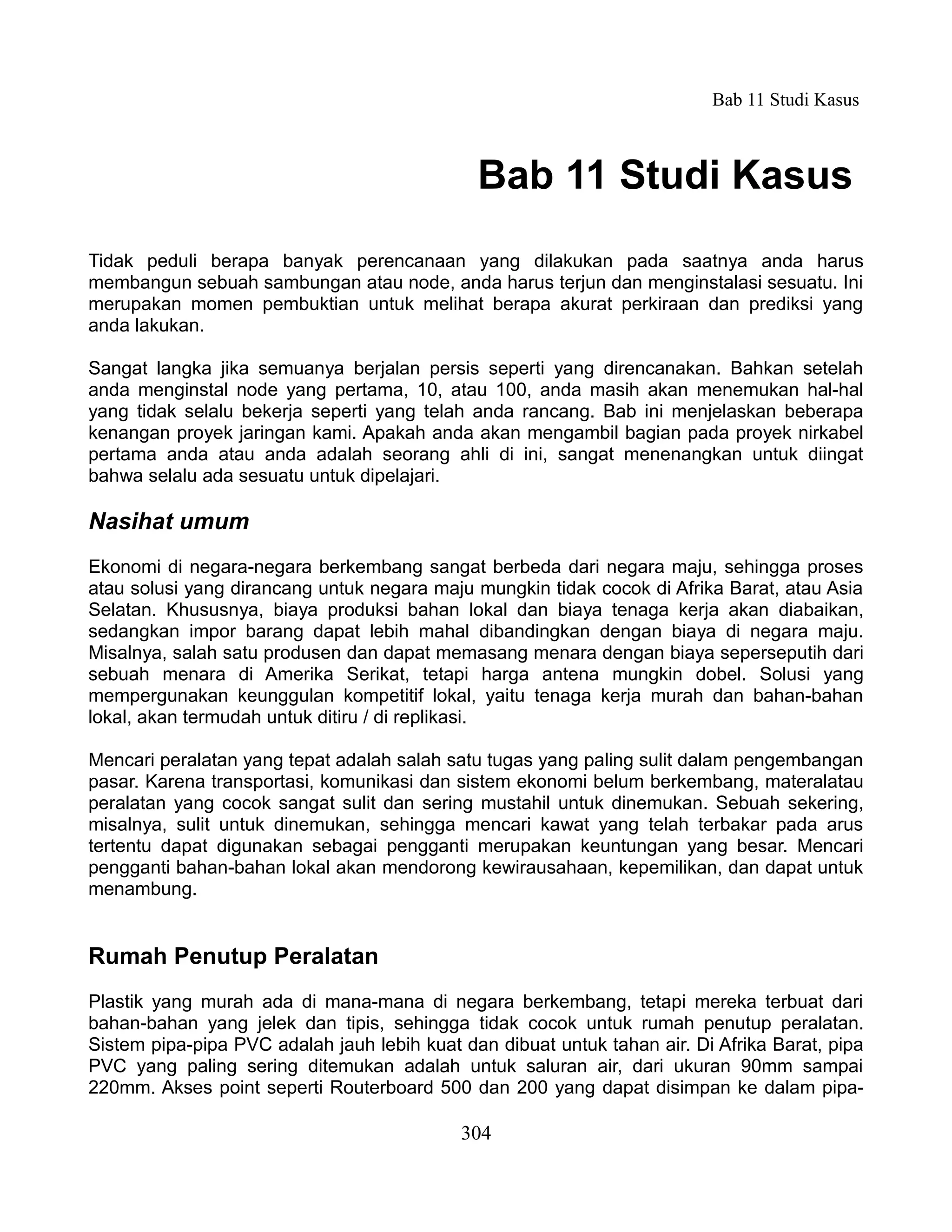Bab 11 Studi Kasus



                                              Bab 11 Studi Kasus
Tidak peduli berapa banyak perencanaan yang dilakukan pada saatnya anda harus
membangun sebuah sambungan atau node, anda harus terjun dan menginstalasi sesuatu. Ini
merupakan momen pembuktian untuk melihat berapa akurat perkiraan dan prediksi yang
anda lakukan.

Sangat langka jika semuanya berjalan persis seperti yang direncanakan. Bahkan setelah
anda menginstal node yang pertama, 10, atau 100, anda masih akan menemukan hal-hal
yang tidak selalu bekerja seperti yang telah anda rancang. Bab ini menjelaskan beberapa
kenangan proyek jaringan kami. Apakah anda akan mengambil bagian pada proyek nirkabel
pertama anda atau anda adalah seorang ahli di ini, sangat menenangkan untuk diingat
bahwa selalu ada sesuatu untuk dipelajari.

Nasihat umum
Ekonomi di negara-negara berkembang sangat berbeda dari negara maju, sehingga proses
atau solusi yang dirancang untuk negara maju mungkin tidak cocok di Afrika Barat, atau Asia
Selatan. Khususnya, biaya produksi bahan lokal dan biaya tenaga kerja akan diabaikan,
sedangkan impor barang dapat lebih mahal dibandingkan dengan biaya di negara maju.
Misalnya, salah satu produsen dan dapat memasang menara dengan biaya seperseputih dari
sebuah menara di Amerika Serikat, tetapi harga antena mungkin dobel. Solusi yang
mempergunakan keunggulan kompetitif lokal, yaitu tenaga kerja murah dan bahan-bahan
lokal, akan termudah untuk ditiru / di replikasi.

Mencari peralatan yang tepat adalah salah satu tugas yang paling sulit dalam pengembangan
pasar. Karena transportasi, komunikasi dan sistem ekonomi belum berkembang, materalatau
peralatan yang cocok sangat sulit dan sering mustahil untuk dinemukan. Sebuah sekering,
misalnya, sulit untuk dinemukan, sehingga mencari kawat yang telah terbakar pada arus
tertentu dapat digunakan sebagai pengganti merupakan keuntungan yang besar. Mencari
pengganti bahan-bahan lokal akan mendorong kewirausahaan, kepemilikan, dan dapat untuk
menambung.


Rumah Penutup Peralatan
Plastik yang murah ada di mana-mana di negara berkembang, tetapi mereka terbuat dari
bahan-bahan yang jelek dan tipis, sehingga tidak cocok untuk rumah penutup peralatan.
Sistem pipa-pipa PVC adalah jauh lebih kuat dan dibuat untuk tahan air. Di Afrika Barat, pipa
PVC yang paling sering ditemukan adalah untuk saluran air, dari ukuran 90mm sampai
220mm. Akses point seperti Routerboard 500 dan 200 yang dapat disimpan ke dalam pipa-

                                            304
 