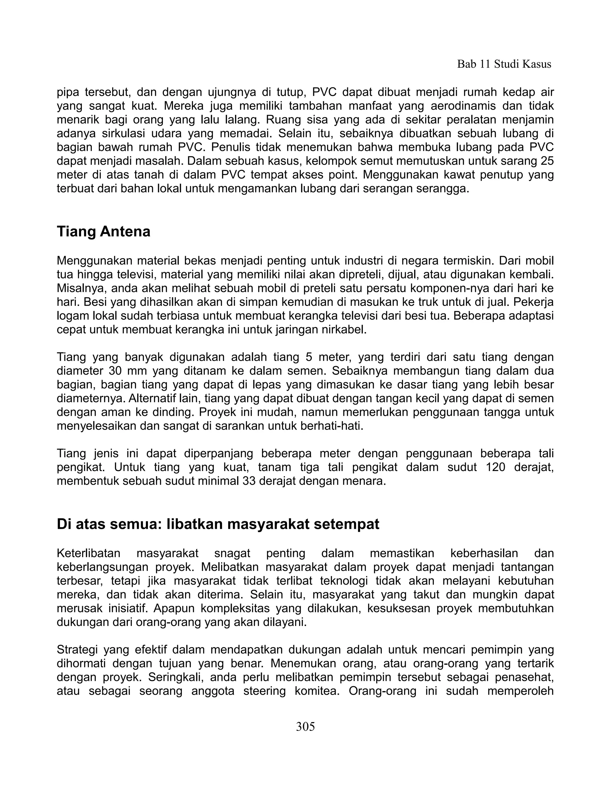 Bab 11 Studi Kasus

pipa tersebut, dan dengan ujungnya di tutup, PVC dapat dibuat menjadi rumah kedap air
yang sangat kuat. Mereka juga memiliki tambahan manfaat yang aerodinamis dan tidak
menarik bagi orang yang lalu lalang. Ruang sisa yang ada di sekitar peralatan menjamin
adanya sirkulasi udara yang memadai. Selain itu, sebaiknya dibuatkan sebuah lubang di
bagian bawah rumah PVC. Penulis tidak menemukan bahwa membuka lubang pada PVC
dapat menjadi masalah. Dalam sebuah kasus, kelompok semut memutuskan untuk sarang 25
meter di atas tanah di dalam PVC tempat akses point. Menggunakan kawat penutup yang
terbuat dari bahan lokal untuk mengamankan lubang dari serangan serangga.


Tiang Antena
Menggunakan material bekas menjadi penting untuk industri di negara termiskin. Dari mobil
tua hingga televisi, material yang memiliki nilai akan dipreteli, dijual, atau digunakan kembali.
Misalnya, anda akan melihat sebuah mobil di preteli satu persatu komponen-nya dari hari ke
hari. Besi yang dihasilkan akan di simpan kemudian di masukan ke truk untuk di jual. Pekerja
logam lokal sudah terbiasa untuk membuat kerangka televisi dari besi tua. Beberapa adaptasi
cepat untuk membuat kerangka ini untuk jaringan nirkabel.

Tiang yang banyak digunakan adalah tiang 5 meter, yang terdiri dari satu tiang dengan
diameter 30 mm yang ditanam ke dalam semen. Sebaiknya membangun tiang dalam dua
bagian, bagian tiang yang dapat di lepas yang dimasukan ke dasar tiang yang lebih besar
diameternya. Alternatif lain, tiang yang dapat dibuat dengan tangan kecil yang dapat di semen
dengan aman ke dinding. Proyek ini mudah, namun memerlukan penggunaan tangga untuk
menyelesaikan dan sangat di sarankan untuk berhati-hati.

Tiang jenis ini dapat diperpanjang beberapa meter dengan penggunaan beberapa tali
pengikat. Untuk tiang yang kuat, tanam tiga tali pengikat dalam sudut 120 derajat,
membentuk sebuah sudut minimal 33 derajat dengan menara.


Di atas semua: libatkan masyarakat setempat
Keterlibatan masyarakat snagat penting dalam memastikan keberhasilan dan
keberlangsungan proyek. Melibatkan masyarakat dalam proyek dapat menjadi tantangan
terbesar, tetapi jika masyarakat tidak terlibat teknologi tidak akan melayani kebutuhan
mereka, dan tidak akan diterima. Selain itu, masyarakat yang takut dan mungkin dapat
merusak inisiatif. Apapun kompleksitas yang dilakukan, kesuksesan proyek membutuhkan
dukungan dari orang-orang yang akan dilayani.

Strategi yang efektif dalam mendapatkan dukungan adalah untuk mencari pemimpin yang
dihormati dengan tujuan yang benar. Menemukan orang, atau orang-orang yang tertarik
dengan proyek. Seringkali, anda perlu melibatkan pemimpin tersebut sebagai penasehat,
atau sebagai seorang anggota steering komitea. Orang-orang ini sudah memperoleh


                                              305
 