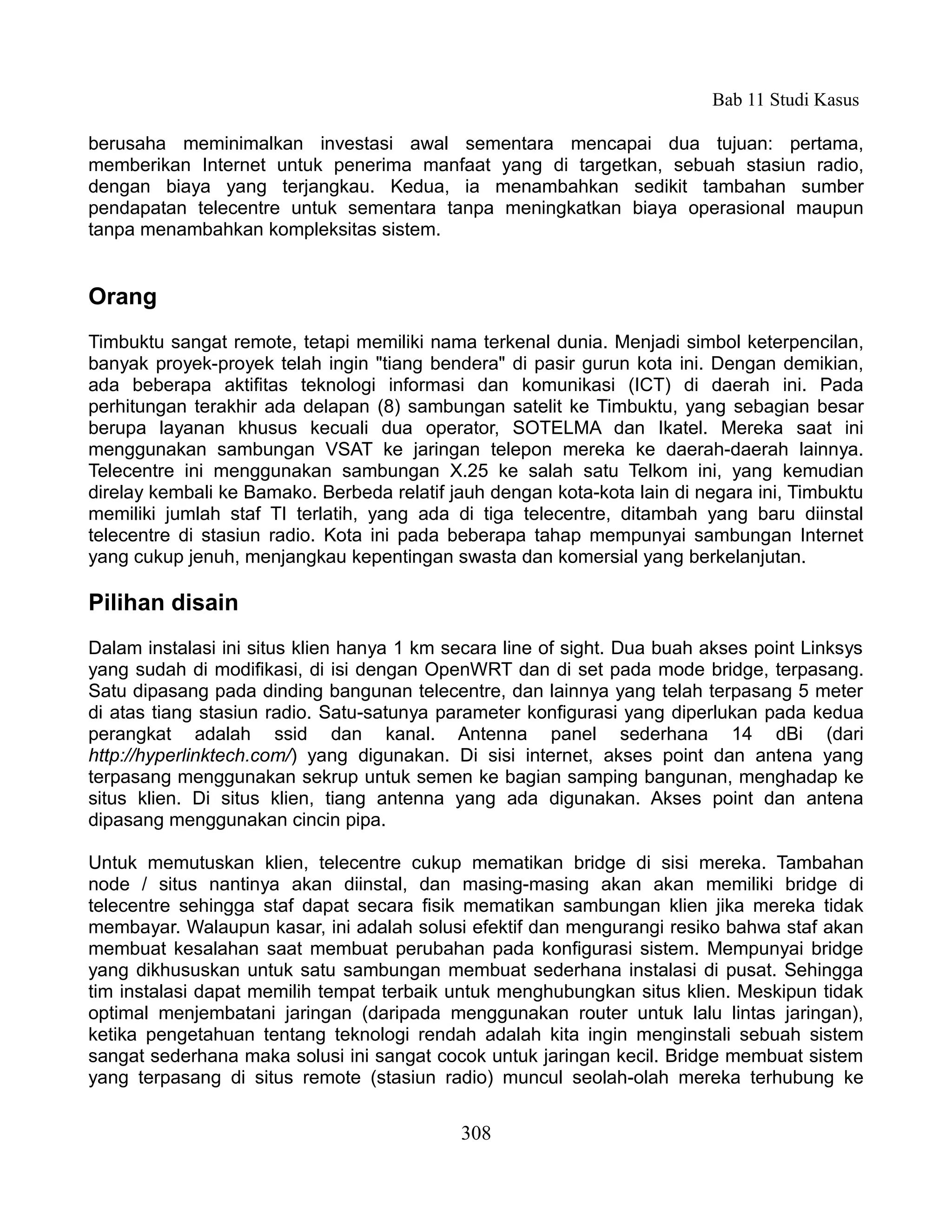 Bab 11 Studi Kasus

berusaha meminimalkan investasi awal sementara mencapai dua tujuan: pertama,
memberikan Internet untuk penerima manfaat yang di targetkan, sebuah stasiun radio,
dengan biaya yang terjangkau. Kedua, ia menambahkan sedikit tambahan sumber
pendapatan telecentre untuk sementara tanpa meningkatkan biaya operasional maupun
tanpa menambahkan kompleksitas sistem.


Orang
Timbuktu sangat remote, tetapi memiliki nama terkenal dunia. Menjadi simbol keterpencilan,
banyak proyek-proyek telah ingin "tiang bendera" di pasir gurun kota ini. Dengan demikian,
ada beberapa aktifitas teknologi informasi dan komunikasi (ICT) di daerah ini. Pada
perhitungan terakhir ada delapan (8) sambungan satelit ke Timbuktu, yang sebagian besar
berupa layanan khusus kecuali dua operator, SOTELMA dan Ikatel. Mereka saat ini
menggunakan sambungan VSAT ke jaringan telepon mereka ke daerah-daerah lainnya.
Telecentre ini menggunakan sambungan X.25 ke salah satu Telkom ini, yang kemudian
direlay kembali ke Bamako. Berbeda relatif jauh dengan kota-kota lain di negara ini, Timbuktu
memiliki jumlah staf TI terlatih, yang ada di tiga telecentre, ditambah yang baru diinstal
telecentre di stasiun radio. Kota ini pada beberapa tahap mempunyai sambungan Internet
yang cukup jenuh, menjangkau kepentingan swasta dan komersial yang berkelanjutan.

Pilihan disain
Dalam instalasi ini situs klien hanya 1 km secara line of sight. Dua buah akses point Linksys
yang sudah di modifikasi, di isi dengan OpenWRT dan di set pada mode bridge, terpasang.
Satu dipasang pada dinding bangunan telecentre, dan lainnya yang telah terpasang 5 meter
di atas tiang stasiun radio. Satu-satunya parameter konfigurasi yang diperlukan pada kedua
perangkat adalah ssid dan kanal. Antenna panel sederhana 14 dBi (dari
http://hyperlinktech.com/) yang digunakan. Di sisi internet, akses point dan antena yang
terpasang menggunakan sekrup untuk semen ke bagian samping bangunan, menghadap ke
situs klien. Di situs klien, tiang antenna yang ada digunakan. Akses point dan antena
dipasang menggunakan cincin pipa.

Untuk memutuskan klien, telecentre cukup mematikan bridge di sisi mereka. Tambahan
node / situs nantinya akan diinstal, dan masing-masing akan akan memiliki bridge di
telecentre sehingga staf dapat secara fisik mematikan sambungan klien jika mereka tidak
membayar. Walaupun kasar, ini adalah solusi efektif dan mengurangi resiko bahwa staf akan
membuat kesalahan saat membuat perubahan pada konfigurasi sistem. Mempunyai bridge
yang dikhususkan untuk satu sambungan membuat sederhana instalasi di pusat. Sehingga
tim instalasi dapat memilih tempat terbaik untuk menghubungkan situs klien. Meskipun tidak
optimal menjembatani jaringan (daripada menggunakan router untuk lalu lintas jaringan),
ketika pengetahuan tentang teknologi rendah adalah kita ingin menginstali sebuah sistem
sangat sederhana maka solusi ini sangat cocok untuk jaringan kecil. Bridge membuat sistem
yang terpasang di situs remote (stasiun radio) muncul seolah-olah mereka terhubung ke


                                            308
 
