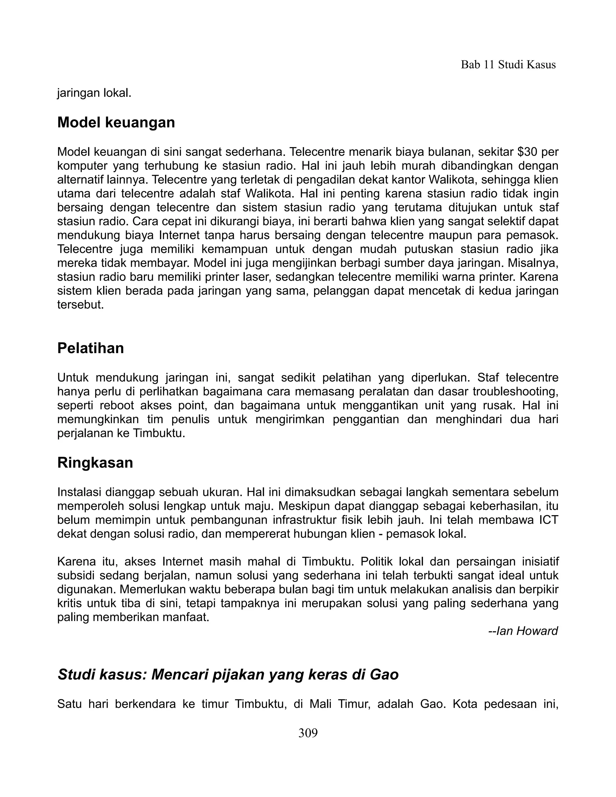 Bab 11 Studi Kasus

jaringan lokal.

Model keuangan
Model keuangan di sini sangat sederhana. Telecentre menarik biaya bulanan, sekitar $30 per
komputer yang terhubung ke stasiun radio. Hal ini jauh lebih murah dibandingkan dengan
alternatif lainnya. Telecentre yang terletak di pengadilan dekat kantor Walikota, sehingga klien
utama dari telecentre adalah staf Walikota. Hal ini penting karena stasiun radio tidak ingin
bersaing dengan telecentre dan sistem stasiun radio yang terutama ditujukan untuk staf
stasiun radio. Cara cepat ini dikurangi biaya, ini berarti bahwa klien yang sangat selektif dapat
mendukung biaya Internet tanpa harus bersaing dengan telecentre maupun para pemasok.
Telecentre juga memiliki kemampuan untuk dengan mudah putuskan stasiun radio jika
mereka tidak membayar. Model ini juga mengijinkan berbagi sumber daya jaringan. Misalnya,
stasiun radio baru memiliki printer laser, sedangkan telecentre memiliki warna printer. Karena
sistem klien berada pada jaringan yang sama, pelanggan dapat mencetak di kedua jaringan
tersebut.


Pelatihan
Untuk mendukung jaringan ini, sangat sedikit pelatihan yang diperlukan. Staf telecentre
hanya perlu di perlihatkan bagaimana cara memasang peralatan dan dasar troubleshooting,
seperti reboot akses point, dan bagaimana untuk menggantikan unit yang rusak. Hal ini
memungkinkan tim penulis untuk mengirimkan penggantian dan menghindari dua hari
perjalanan ke Timbuktu.

Ringkasan
Instalasi dianggap sebuah ukuran. Hal ini dimaksudkan sebagai langkah sementara sebelum
memperoleh solusi lengkap untuk maju. Meskipun dapat dianggap sebagai keberhasilan, itu
belum memimpin untuk pembangunan infrastruktur fisik lebih jauh. Ini telah membawa ICT
dekat dengan solusi radio, dan mempererat hubungan klien - pemasok lokal.

Karena itu, akses Internet masih mahal di Timbuktu. Politik lokal dan persaingan inisiatif
subsidi sedang berjalan, namun solusi yang sederhana ini telah terbukti sangat ideal untuk
digunakan. Memerlukan waktu beberapa bulan bagi tim untuk melakukan analisis dan berpikir
kritis untuk tiba di sini, tetapi tampaknya ini merupakan solusi yang paling sederhana yang
paling memberikan manfaat.
                                                                                --Ian Howard


Studi kasus: Mencari pijakan yang keras di Gao
Satu hari berkendara ke timur Timbuktu, di Mali Timur, adalah Gao. Kota pedesaan ini,

                                              309
 