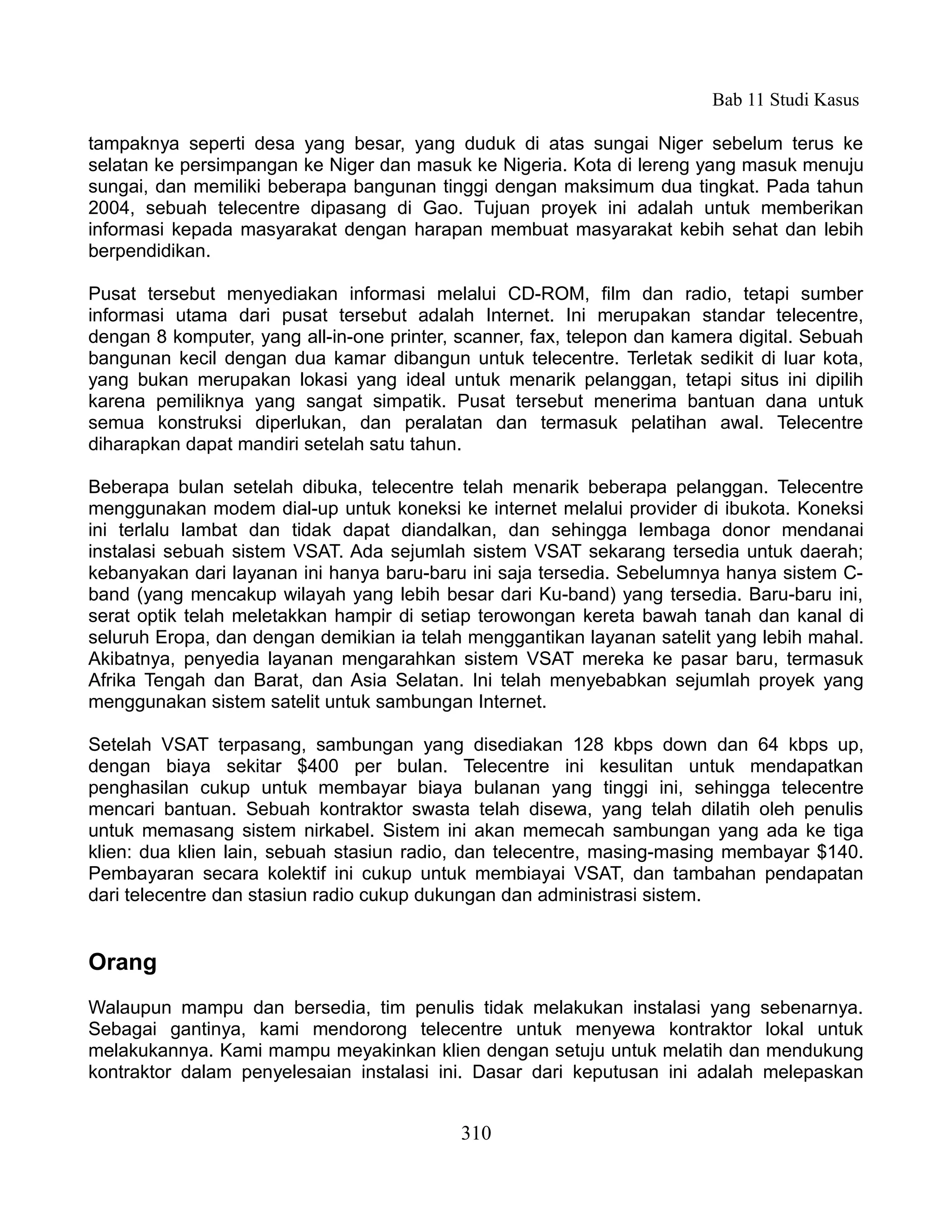 Bab 11 Studi Kasus

tampaknya seperti desa yang besar, yang duduk di atas sungai Niger sebelum terus ke
selatan ke persimpangan ke Niger dan masuk ke Nigeria. Kota di lereng yang masuk menuju
sungai, dan memiliki beberapa bangunan tinggi dengan maksimum dua tingkat. Pada tahun
2004, sebuah telecentre dipasang di Gao. Tujuan proyek ini adalah untuk memberikan
informasi kepada masyarakat dengan harapan membuat masyarakat kebih sehat dan lebih
berpendidikan.

Pusat tersebut menyediakan informasi melalui CD-ROM, film dan radio, tetapi sumber
informasi utama dari pusat tersebut adalah Internet. Ini merupakan standar telecentre,
dengan 8 komputer, yang all-in-one printer, scanner, fax, telepon dan kamera digital. Sebuah
bangunan kecil dengan dua kamar dibangun untuk telecentre. Terletak sedikit di luar kota,
yang bukan merupakan lokasi yang ideal untuk menarik pelanggan, tetapi situs ini dipilih
karena pemiliknya yang sangat simpatik. Pusat tersebut menerima bantuan dana untuk
semua konstruksi diperlukan, dan peralatan dan termasuk pelatihan awal. Telecentre
diharapkan dapat mandiri setelah satu tahun.

Beberapa bulan setelah dibuka, telecentre telah menarik beberapa pelanggan. Telecentre
menggunakan modem dial-up untuk koneksi ke internet melalui provider di ibukota. Koneksi
ini terlalu lambat dan tidak dapat diandalkan, dan sehingga lembaga donor mendanai
instalasi sebuah sistem VSAT. Ada sejumlah sistem VSAT sekarang tersedia untuk daerah;
kebanyakan dari layanan ini hanya baru-baru ini saja tersedia. Sebelumnya hanya sistem C-
band (yang mencakup wilayah yang lebih besar dari Ku-band) yang tersedia. Baru-baru ini,
serat optik telah meletakkan hampir di setiap terowongan kereta bawah tanah dan kanal di
seluruh Eropa, dan dengan demikian ia telah menggantikan layanan satelit yang lebih mahal.
Akibatnya, penyedia layanan mengarahkan sistem VSAT mereka ke pasar baru, termasuk
Afrika Tengah dan Barat, dan Asia Selatan. Ini telah menyebabkan sejumlah proyek yang
menggunakan sistem satelit untuk sambungan Internet.

Setelah VSAT terpasang, sambungan yang disediakan 128 kbps down dan 64 kbps up,
dengan biaya sekitar $400 per bulan. Telecentre ini kesulitan untuk mendapatkan
penghasilan cukup untuk membayar biaya bulanan yang tinggi ini, sehingga telecentre
mencari bantuan. Sebuah kontraktor swasta telah disewa, yang telah dilatih oleh penulis
untuk memasang sistem nirkabel. Sistem ini akan memecah sambungan yang ada ke tiga
klien: dua klien lain, sebuah stasiun radio, dan telecentre, masing-masing membayar $140.
Pembayaran secara kolektif ini cukup untuk membiayai VSAT, dan tambahan pendapatan
dari telecentre dan stasiun radio cukup dukungan dan administrasi sistem.


Orang
Walaupun mampu dan bersedia, tim penulis tidak melakukan instalasi yang sebenarnya.
Sebagai gantinya, kami mendorong telecentre untuk menyewa kontraktor lokal untuk
melakukannya. Kami mampu meyakinkan klien dengan setuju untuk melatih dan mendukung
kontraktor dalam penyelesaian instalasi ini. Dasar dari keputusan ini adalah melepaskan


                                            310
 