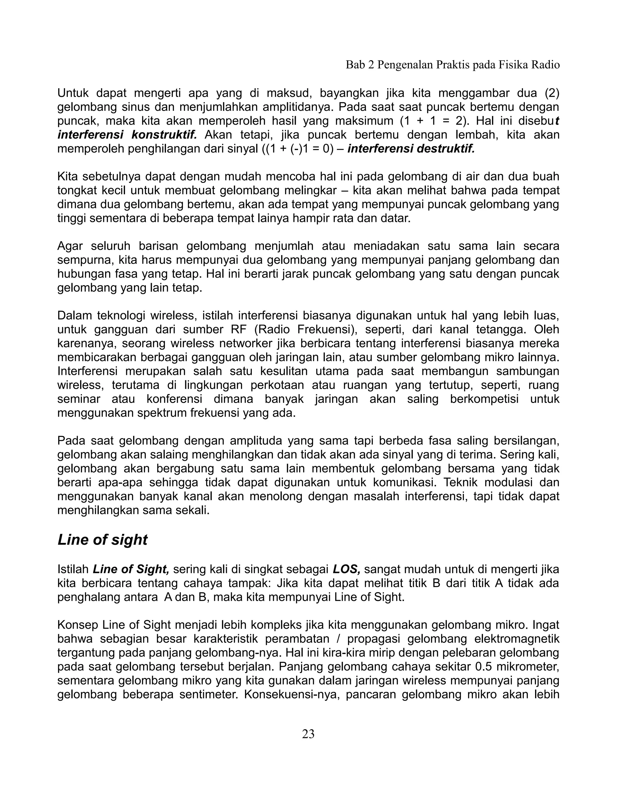 Bab 2 Pengenalan Praktis pada Fisika Radio

Untuk dapat mengerti apa yang di maksud, bayangkan jika kita menggambar dua (2)
gelombang sinus dan menjumlahkan amplitidanya. Pada saat saat puncak bertemu dengan
puncak, maka kita akan memperoleh hasil yang maksimum (1 + 1 = 2). Hal ini disebut
interferensi konstruktif. Akan tetapi, jika puncak bertemu dengan lembah, kita akan
memperoleh penghilangan dari sinyal ((1 + (-)1 = 0) – interferensi destruktif.

Kita sebetulnya dapat dengan mudah mencoba hal ini pada gelombang di air dan dua buah
tongkat kecil untuk membuat gelombang melingkar – kita akan melihat bahwa pada tempat
dimana dua gelombang bertemu, akan ada tempat yang mempunyai puncak gelombang yang
tinggi sementara di beberapa tempat lainya hampir rata dan datar.

Agar seluruh barisan gelombang menjumlah atau meniadakan satu sama lain secara
sempurna, kita harus mempunyai dua gelombang yang mempunyai panjang gelombang dan
hubungan fasa yang tetap. Hal ini berarti jarak puncak gelombang yang satu dengan puncak
gelombang yang lain tetap.

Dalam teknologi wireless, istilah interferensi biasanya digunakan untuk hal yang lebih luas,
untuk gangguan dari sumber RF (Radio Frekuensi), seperti, dari kanal tetangga. Oleh
karenanya, seorang wireless networker jika berbicara tentang interferensi biasanya mereka
membicarakan berbagai gangguan oleh jaringan lain, atau sumber gelombang mikro lainnya.
Interferensi merupakan salah satu kesulitan utama pada saat membangun sambungan
wireless, terutama di lingkungan perkotaan atau ruangan yang tertutup, seperti, ruang
seminar atau konferensi dimana banyak jaringan akan saling berkompetisi untuk
menggunakan spektrum frekuensi yang ada.

Pada saat gelombang dengan amplituda yang sama tapi berbeda fasa saling bersilangan,
gelombang akan salaing menghilangkan dan tidak akan ada sinyal yang di terima. Sering kali,
gelombang akan bergabung satu sama lain membentuk gelombang bersama yang tidak
berarti apa-apa sehingga tidak dapat digunakan untuk komunikasi. Teknik modulasi dan
menggunakan banyak kanal akan menolong dengan masalah interferensi, tapi tidak dapat
menghilangkan sama sekali.

Line of sight
Istilah Line of Sight, sering kali di singkat sebagai LOS, sangat mudah untuk di mengerti jika
kita berbicara tentang cahaya tampak: Jika kita dapat melihat titik B dari titik A tidak ada
penghalang antara A dan B, maka kita mempunyai Line of Sight.

Konsep Line of Sight menjadi lebih kompleks jika kita menggunakan gelombang mikro. Ingat
bahwa sebagian besar karakteristik perambatan / propagasi gelombang elektromagnetik
tergantung pada panjang gelombang-nya. Hal ini kira-kira mirip dengan pelebaran gelombang
pada saat gelombang tersebut berjalan. Panjang gelombang cahaya sekitar 0.5 mikrometer,
sementara gelombang mikro yang kita gunakan dalam jaringan wireless mempunyai panjang
gelombang beberapa sentimeter. Konsekuensi-nya, pancaran gelombang mikro akan lebih


                                             23
 