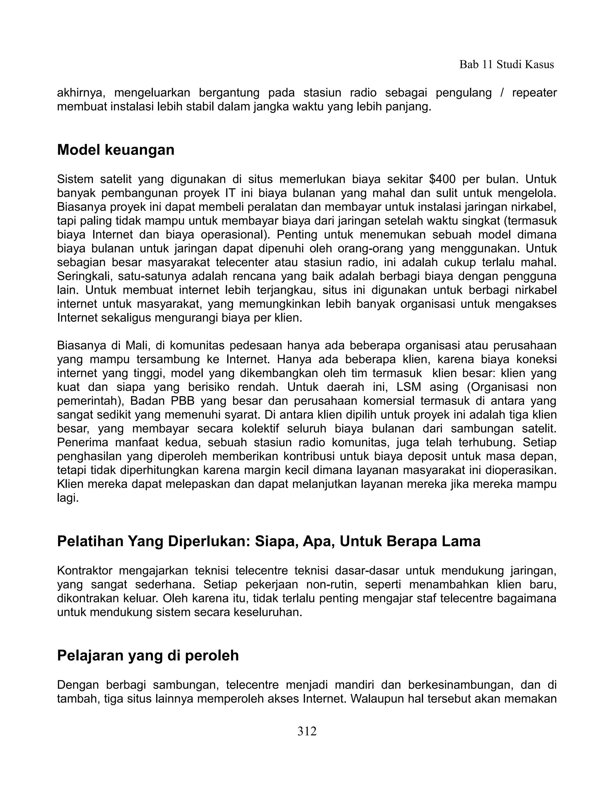 Bab 11 Studi Kasus

akhirnya, mengeluarkan bergantung pada stasiun radio sebagai pengulang / repeater
membuat instalasi lebih stabil dalam jangka waktu yang lebih panjang.


Model keuangan
Sistem satelit yang digunakan di situs memerlukan biaya sekitar $400 per bulan. Untuk
banyak pembangunan proyek IT ini biaya bulanan yang mahal dan sulit untuk mengelola.
Biasanya proyek ini dapat membeli peralatan dan membayar untuk instalasi jaringan nirkabel,
tapi paling tidak mampu untuk membayar biaya dari jaringan setelah waktu singkat (termasuk
biaya Internet dan biaya operasional). Penting untuk menemukan sebuah model dimana
biaya bulanan untuk jaringan dapat dipenuhi oleh orang-orang yang menggunakan. Untuk
sebagian besar masyarakat telecenter atau stasiun radio, ini adalah cukup terlalu mahal.
Seringkali, satu-satunya adalah rencana yang baik adalah berbagi biaya dengan pengguna
lain. Untuk membuat internet lebih terjangkau, situs ini digunakan untuk berbagi nirkabel
internet untuk masyarakat, yang memungkinkan lebih banyak organisasi untuk mengakses
Internet sekaligus mengurangi biaya per klien.

Biasanya di Mali, di komunitas pedesaan hanya ada beberapa organisasi atau perusahaan
yang mampu tersambung ke Internet. Hanya ada beberapa klien, karena biaya koneksi
internet yang tinggi, model yang dikembangkan oleh tim termasuk klien besar: klien yang
kuat dan siapa yang berisiko rendah. Untuk daerah ini, LSM asing (Organisasi non
pemerintah), Badan PBB yang besar dan perusahaan komersial termasuk di antara yang
sangat sedikit yang memenuhi syarat. Di antara klien dipilih untuk proyek ini adalah tiga klien
besar, yang membayar secara kolektif seluruh biaya bulanan dari sambungan satelit.
Penerima manfaat kedua, sebuah stasiun radio komunitas, juga telah terhubung. Setiap
penghasilan yang diperoleh memberikan kontribusi untuk biaya deposit untuk masa depan,
tetapi tidak diperhitungkan karena margin kecil dimana layanan masyarakat ini dioperasikan.
Klien mereka dapat melepaskan dan dapat melanjutkan layanan mereka jika mereka mampu
lagi.


Pelatihan Yang Diperlukan: Siapa, Apa, Untuk Berapa Lama
Kontraktor mengajarkan teknisi telecentre teknisi dasar-dasar untuk mendukung jaringan,
yang sangat sederhana. Setiap pekerjaan non-rutin, seperti menambahkan klien baru,
dikontrakan keluar. Oleh karena itu, tidak terlalu penting mengajar staf telecentre bagaimana
untuk mendukung sistem secara keseluruhan.


Pelajaran yang di peroleh
Dengan berbagi sambungan, telecentre menjadi mandiri dan berkesinambungan, dan di
tambah, tiga situs lainnya memperoleh akses Internet. Walaupun hal tersebut akan memakan

                                             312
 