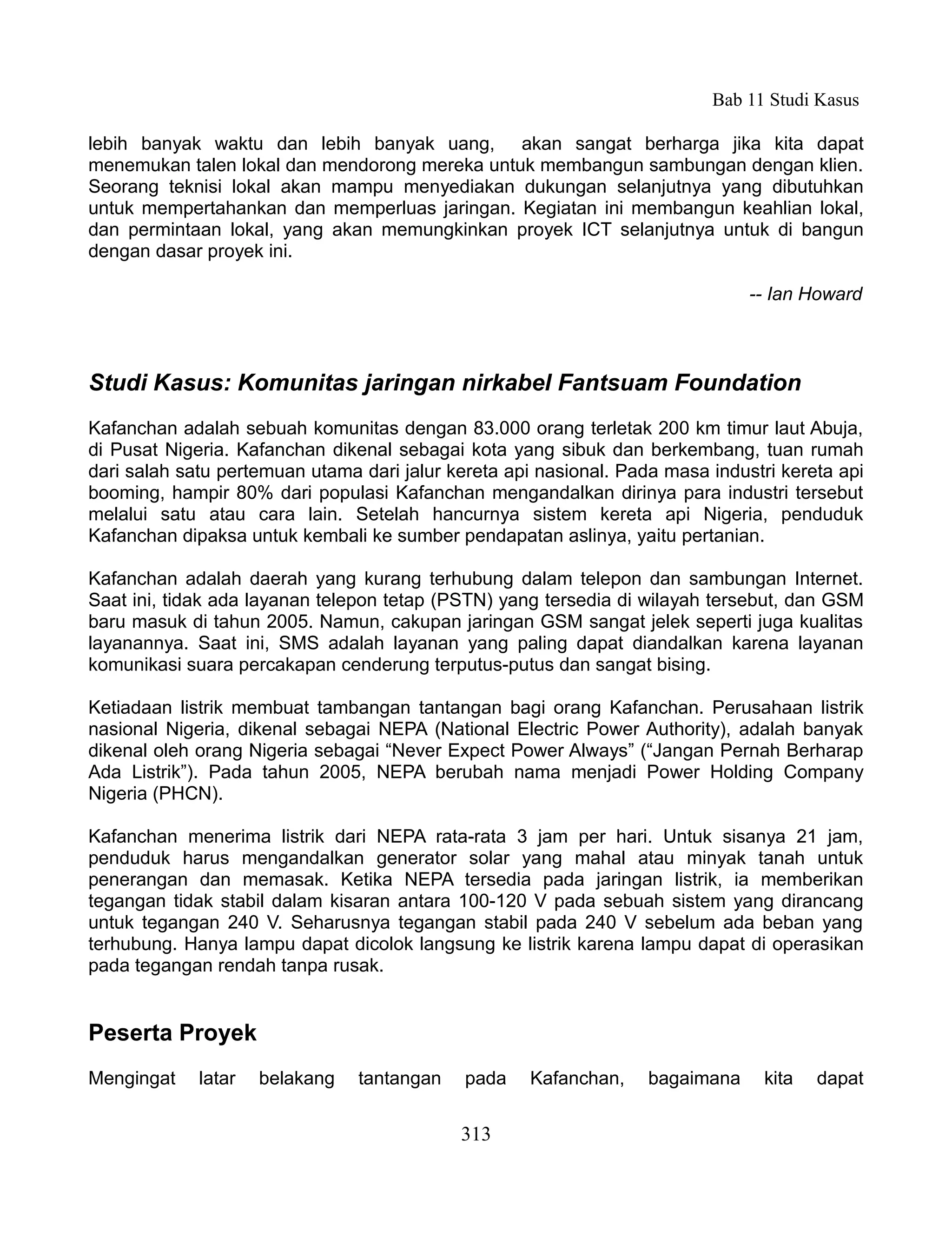 Bab 11 Studi Kasus

lebih banyak waktu dan lebih banyak uang, akan sangat berharga jika kita dapat
menemukan talen lokal dan mendorong mereka untuk membangun sambungan dengan klien.
Seorang teknisi lokal akan mampu menyediakan dukungan selanjutnya yang dibutuhkan
untuk mempertahankan dan memperluas jaringan. Kegiatan ini membangun keahlian lokal,
dan permintaan lokal, yang akan memungkinkan proyek ICT selanjutnya untuk di bangun
dengan dasar proyek ini.

                                                                               -- Ian Howard



Studi Kasus: Komunitas jaringan nirkabel Fantsuam Foundation
Kafanchan adalah sebuah komunitas dengan 83.000 orang terletak 200 km timur laut Abuja,
di Pusat Nigeria. Kafanchan dikenal sebagai kota yang sibuk dan berkembang, tuan rumah
dari salah satu pertemuan utama dari jalur kereta api nasional. Pada masa industri kereta api
booming, hampir 80% dari populasi Kafanchan mengandalkan dirinya para industri tersebut
melalui satu atau cara lain. Setelah hancurnya sistem kereta api Nigeria, penduduk
Kafanchan dipaksa untuk kembali ke sumber pendapatan aslinya, yaitu pertanian.

Kafanchan adalah daerah yang kurang terhubung dalam telepon dan sambungan Internet.
Saat ini, tidak ada layanan telepon tetap (PSTN) yang tersedia di wilayah tersebut, dan GSM
baru masuk di tahun 2005. Namun, cakupan jaringan GSM sangat jelek seperti juga kualitas
layanannya. Saat ini, SMS adalah layanan yang paling dapat diandalkan karena layanan
komunikasi suara percakapan cenderung terputus-putus dan sangat bising.

Ketiadaan listrik membuat tambangan tantangan bagi orang Kafanchan. Perusahaan listrik
nasional Nigeria, dikenal sebagai NEPA (National Electric Power Authority), adalah banyak
dikenal oleh orang Nigeria sebagai “Never Expect Power Always” (“Jangan Pernah Berharap
Ada Listrik”). Pada tahun 2005, NEPA berubah nama menjadi Power Holding Company
Nigeria (PHCN).

Kafanchan menerima listrik dari NEPA rata-rata 3 jam per hari. Untuk sisanya 21 jam,
penduduk harus mengandalkan generator solar yang mahal atau minyak tanah untuk
penerangan dan memasak. Ketika NEPA tersedia pada jaringan listrik, ia memberikan
tegangan tidak stabil dalam kisaran antara 100-120 V pada sebuah sistem yang dirancang
untuk tegangan 240 V. Seharusnya tegangan stabil pada 240 V sebelum ada beban yang
terhubung. Hanya lampu dapat dicolok langsung ke listrik karena lampu dapat di operasikan
pada tegangan rendah tanpa rusak.


Peserta Proyek
Mengingat    latar   belakang   tantangan    pada    Kafanchan,    bagaimana     kita   dapat


                                            313
 