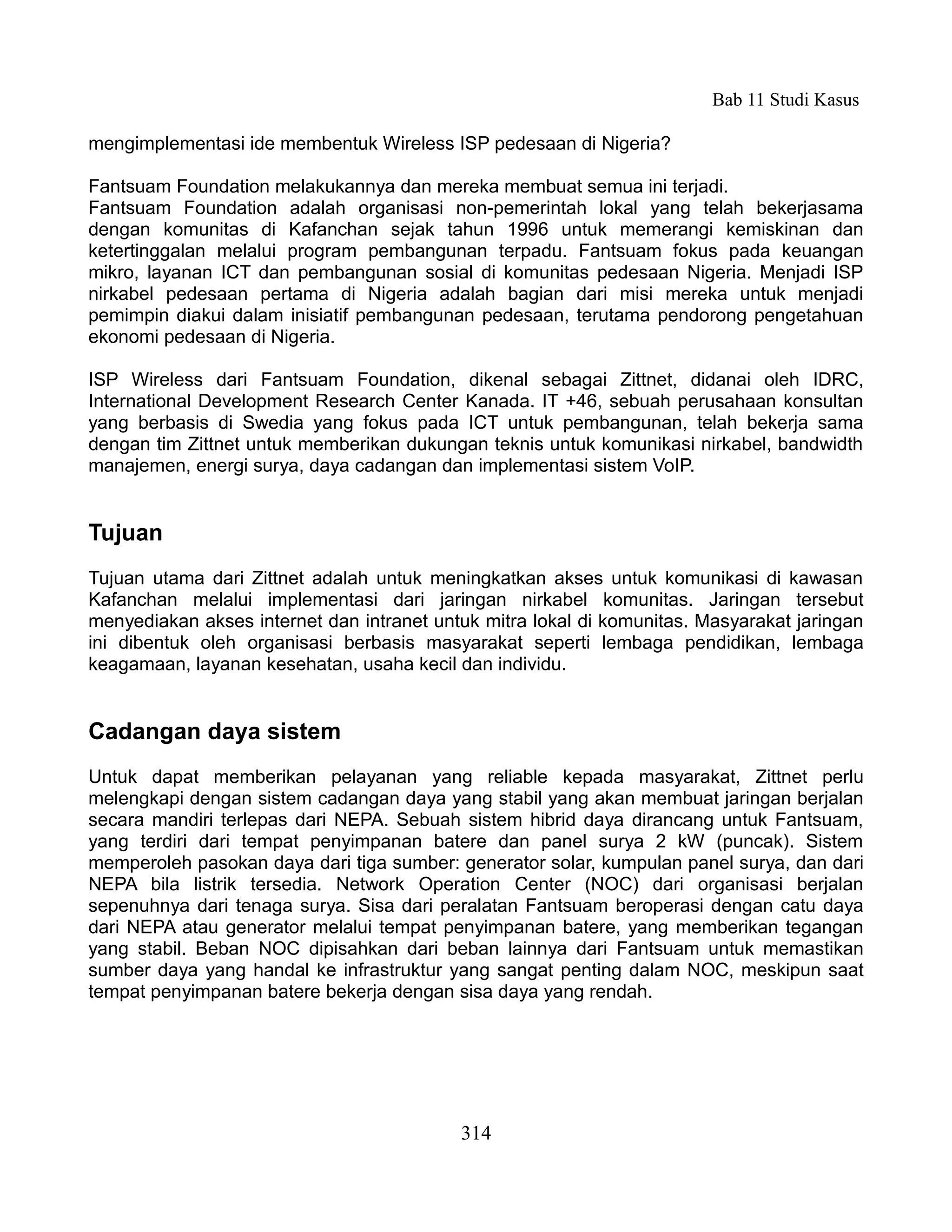 Bab 11 Studi Kasus

mengimplementasi ide membentuk Wireless ISP pedesaan di Nigeria?

Fantsuam Foundation melakukannya dan mereka membuat semua ini terjadi.
Fantsuam Foundation adalah organisasi non-pemerintah lokal yang telah bekerjasama
dengan komunitas di Kafanchan sejak tahun 1996 untuk memerangi kemiskinan dan
ketertinggalan melalui program pembangunan terpadu. Fantsuam fokus pada keuangan
mikro, layanan ICT dan pembangunan sosial di komunitas pedesaan Nigeria. Menjadi ISP
nirkabel pedesaan pertama di Nigeria adalah bagian dari misi mereka untuk menjadi
pemimpin diakui dalam inisiatif pembangunan pedesaan, terutama pendorong pengetahuan
ekonomi pedesaan di Nigeria.

ISP Wireless dari Fantsuam Foundation, dikenal sebagai Zittnet, didanai oleh IDRC,
International Development Research Center Kanada. IT +46, sebuah perusahaan konsultan
yang berbasis di Swedia yang fokus pada ICT untuk pembangunan, telah bekerja sama
dengan tim Zittnet untuk memberikan dukungan teknis untuk komunikasi nirkabel, bandwidth
manajemen, energi surya, daya cadangan dan implementasi sistem VoIP.


Tujuan
Tujuan utama dari Zittnet adalah untuk meningkatkan akses untuk komunikasi di kawasan
Kafanchan melalui implementasi dari jaringan nirkabel komunitas. Jaringan tersebut
menyediakan akses internet dan intranet untuk mitra lokal di komunitas. Masyarakat jaringan
ini dibentuk oleh organisasi berbasis masyarakat seperti lembaga pendidikan, lembaga
keagamaan, layanan kesehatan, usaha kecil dan individu.


Cadangan daya sistem
Untuk dapat memberikan pelayanan yang reliable kepada masyarakat, Zittnet perlu
melengkapi dengan sistem cadangan daya yang stabil yang akan membuat jaringan berjalan
secara mandiri terlepas dari NEPA. Sebuah sistem hibrid daya dirancang untuk Fantsuam,
yang terdiri dari tempat penyimpanan batere dan panel surya 2 kW (puncak). Sistem
memperoleh pasokan daya dari tiga sumber: generator solar, kumpulan panel surya, dan dari
NEPA bila listrik tersedia. Network Operation Center (NOC) dari organisasi berjalan
sepenuhnya dari tenaga surya. Sisa dari peralatan Fantsuam beroperasi dengan catu daya
dari NEPA atau generator melalui tempat penyimpanan batere, yang memberikan tegangan
yang stabil. Beban NOC dipisahkan dari beban lainnya dari Fantsuam untuk memastikan
sumber daya yang handal ke infrastruktur yang sangat penting dalam NOC, meskipun saat
tempat penyimpanan batere bekerja dengan sisa daya yang rendah.




                                           314
 
