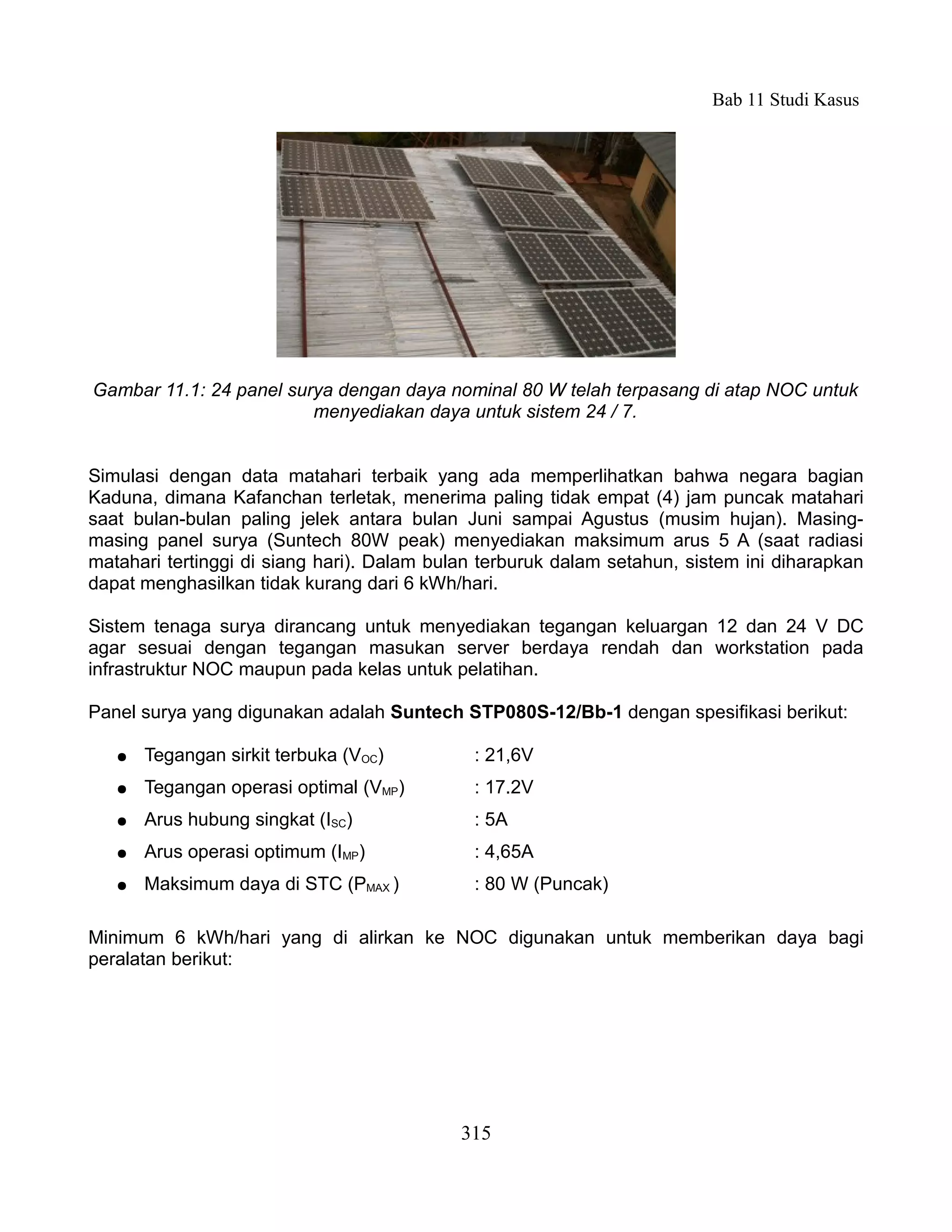 Bab 11 Studi Kasus




Gambar 11.1: 24 panel surya dengan daya nominal 80 W telah terpasang di atap NOC untuk
                         menyediakan daya untuk sistem 24 / 7.


Simulasi dengan data matahari terbaik yang ada memperlihatkan bahwa negara bagian
Kaduna, dimana Kafanchan terletak, menerima paling tidak empat (4) jam puncak matahari
saat bulan-bulan paling jelek antara bulan Juni sampai Agustus (musim hujan). Masing-
masing panel surya (Suntech 80W peak) menyediakan maksimum arus 5 A (saat radiasi
matahari tertinggi di siang hari). Dalam bulan terburuk dalam setahun, sistem ini diharapkan
dapat menghasilkan tidak kurang dari 6 kWh/hari.

Sistem tenaga surya dirancang untuk menyediakan tegangan keluargan 12 dan 24 V DC
agar sesuai dengan tegangan masukan server berdaya rendah dan workstation pada
infrastruktur NOC maupun pada kelas untuk pelatihan.

Panel surya yang digunakan adalah Suntech STP080S-12/Bb-1 dengan spesifikasi berikut:

   ●   Tegangan sirkit terbuka (VOC)         : 21,6V
   ●   Tegangan operasi optimal (VMP)        : 17.2V
   ●   Arus hubung singkat (ISC)             : 5A
   ●   Arus operasi optimum (IMP)            : 4,65A
   ●   Maksimum daya di STC (PMAX )          : 80 W (Puncak)

Minimum 6 kWh/hari yang di alirkan ke NOC digunakan untuk memberikan daya bagi
peralatan berikut:




                                            315
 