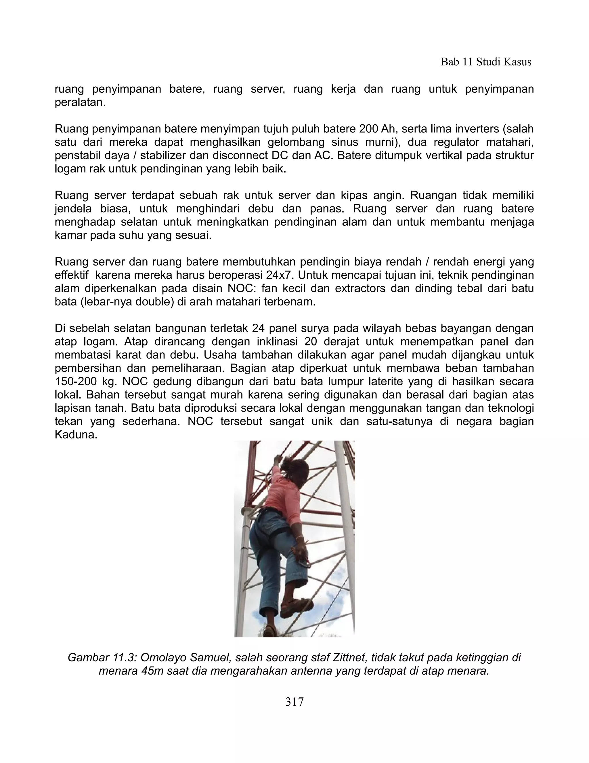 Bab 11 Studi Kasus

ruang penyimpanan batere, ruang server, ruang kerja dan ruang untuk penyimpanan
peralatan.

Ruang penyimpanan batere menyimpan tujuh puluh batere 200 Ah, serta lima inverters (salah
satu dari mereka dapat menghasilkan gelombang sinus murni), dua regulator matahari,
penstabil daya / stabilizer dan disconnect DC dan AC. Batere ditumpuk vertikal pada struktur
logam rak untuk pendinginan yang lebih baik.

Ruang server terdapat sebuah rak untuk server dan kipas angin. Ruangan tidak memiliki
jendela biasa, untuk menghindari debu dan panas. Ruang server dan ruang batere
menghadap selatan untuk meningkatkan pendinginan alam dan untuk membantu menjaga
kamar pada suhu yang sesuai.

Ruang server dan ruang batere membutuhkan pendingin biaya rendah / rendah energi yang
effektif karena mereka harus beroperasi 24x7. Untuk mencapai tujuan ini, teknik pendinginan
alam diperkenalkan pada disain NOC: fan kecil dan extractors dan dinding tebal dari batu
bata (lebar-nya double) di arah matahari terbenam.

Di sebelah selatan bangunan terletak 24 panel surya pada wilayah bebas bayangan dengan
atap logam. Atap dirancang dengan inklinasi 20 derajat untuk menempatkan panel dan
membatasi karat dan debu. Usaha tambahan dilakukan agar panel mudah dijangkau untuk
pembersihan dan pemeliharaan. Bagian atap diperkuat untuk membawa beban tambahan
150-200 kg. NOC gedung dibangun dari batu bata lumpur laterite yang di hasilkan secara
lokal. Bahan tersebut sangat murah karena sering digunakan dan berasal dari bagian atas
lapisan tanah. Batu bata diproduksi secara lokal dengan menggunakan tangan dan teknologi
tekan yang sederhana. NOC tersebut sangat unik dan satu-satunya di negara bagian
Kaduna.




  Gambar 11.3: Omolayo Samuel, salah seorang staf Zittnet, tidak takut pada ketinggian di
      menara 45m saat dia mengarahakan antenna yang terdapat di atap menara.

                                            317
 