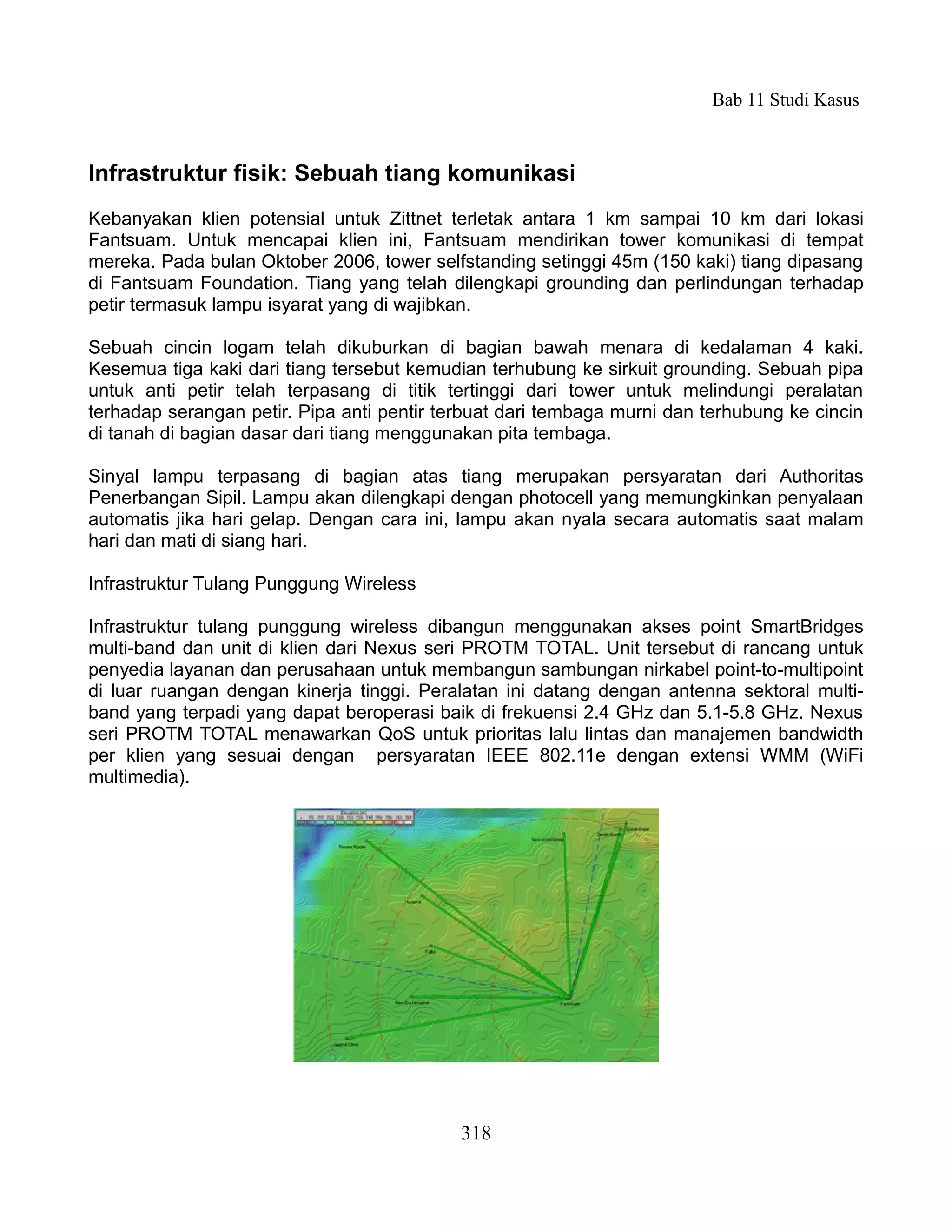 Bab 11 Studi Kasus



Infrastruktur fisik: Sebuah tiang komunikasi
Kebanyakan klien potensial untuk Zittnet terletak antara 1 km sampai 10 km dari lokasi
Fantsuam. Untuk mencapai klien ini, Fantsuam mendirikan tower komunikasi di tempat
mereka. Pada bulan Oktober 2006, tower selfstanding setinggi 45m (150 kaki) tiang dipasang
di Fantsuam Foundation. Tiang yang telah dilengkapi grounding dan perlindungan terhadap
petir termasuk lampu isyarat yang di wajibkan.

Sebuah cincin logam telah dikuburkan di bagian bawah menara di kedalaman 4 kaki.
Kesemua tiga kaki dari tiang tersebut kemudian terhubung ke sirkuit grounding. Sebuah pipa
untuk anti petir telah terpasang di titik tertinggi dari tower untuk melindungi peralatan
terhadap serangan petir. Pipa anti pentir terbuat dari tembaga murni dan terhubung ke cincin
di tanah di bagian dasar dari tiang menggunakan pita tembaga.

Sinyal lampu terpasang di bagian atas tiang merupakan persyaratan dari Authoritas
Penerbangan Sipil. Lampu akan dilengkapi dengan photocell yang memungkinkan penyalaan
automatis jika hari gelap. Dengan cara ini, lampu akan nyala secara automatis saat malam
hari dan mati di siang hari.

Infrastruktur Tulang Punggung Wireless

Infrastruktur tulang punggung wireless dibangun menggunakan akses point SmartBridges
multi-band dan unit di klien dari Nexus seri PROTM TOTAL. Unit tersebut di rancang untuk
penyedia layanan dan perusahaan untuk membangun sambungan nirkabel point-to-multipoint
di luar ruangan dengan kinerja tinggi. Peralatan ini datang dengan antenna sektoral multi-
band yang terpadi yang dapat beroperasi baik di frekuensi 2.4 GHz dan 5.1-5.8 GHz. Nexus
seri PROTM TOTAL menawarkan QoS untuk prioritas lalu lintas dan manajemen bandwidth
per klien yang sesuai dengan persyaratan IEEE 802.11e dengan extensi WMM (WiFi
multimedia).




                                            318
 