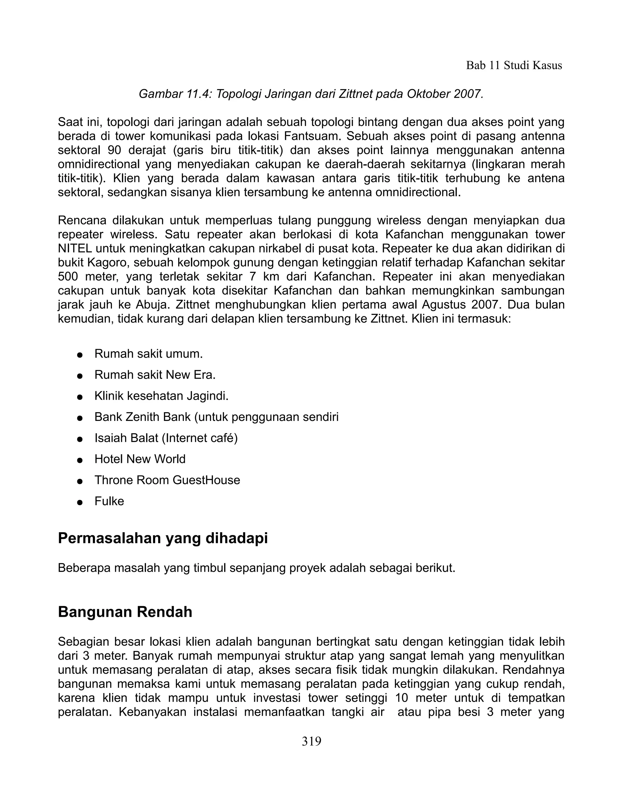 Bab 11 Studi Kasus

               Gambar 11.4: Topologi Jaringan dari Zittnet pada Oktober 2007.

Saat ini, topologi dari jaringan adalah sebuah topologi bintang dengan dua akses point yang
berada di tower komunikasi pada lokasi Fantsuam. Sebuah akses point di pasang antenna
sektoral 90 derajat (garis biru titik-titik) dan akses point lainnya menggunakan antenna
omnidirectional yang menyediakan cakupan ke daerah-daerah sekitarnya (lingkaran merah
titik-titik). Klien yang berada dalam kawasan antara garis titik-titik terhubung ke antena
sektoral, sedangkan sisanya klien tersambung ke antenna omnidirectional.

Rencana dilakukan untuk memperluas tulang punggung wireless dengan menyiapkan dua
repeater wireless. Satu repeater akan berlokasi di kota Kafanchan menggunakan tower
NITEL untuk meningkatkan cakupan nirkabel di pusat kota. Repeater ke dua akan didirikan di
bukit Kagoro, sebuah kelompok gunung dengan ketinggian relatif terhadap Kafanchan sekitar
500 meter, yang terletak sekitar 7 km dari Kafanchan. Repeater ini akan menyediakan
cakupan untuk banyak kota disekitar Kafanchan dan bahkan memungkinkan sambungan
jarak jauh ke Abuja. Zittnet menghubungkan klien pertama awal Agustus 2007. Dua bulan
kemudian, tidak kurang dari delapan klien tersambung ke Zittnet. Klien ini termasuk:

   ●   Rumah sakit umum.
   ●   Rumah sakit New Era.
   ●   Klinik kesehatan Jagindi.
   ●   Bank Zenith Bank (untuk penggunaan sendiri
   ●   Isaiah Balat (Internet café)
   ●   Hotel New World
   ●   Throne Room GuestHouse
   ●   Fulke


Permasalahan yang dihadapi
Beberapa masalah yang timbul sepanjang proyek adalah sebagai berikut.


Bangunan Rendah
Sebagian besar lokasi klien adalah bangunan bertingkat satu dengan ketinggian tidak lebih
dari 3 meter. Banyak rumah mempunyai struktur atap yang sangat lemah yang menyulitkan
untuk memasang peralatan di atap, akses secara fisik tidak mungkin dilakukan. Rendahnya
bangunan memaksa kami untuk memasang peralatan pada ketinggian yang cukup rendah,
karena klien tidak mampu untuk investasi tower setinggi 10 meter untuk di tempatkan
peralatan. Kebanyakan instalasi memanfaatkan tangki air atau pipa besi 3 meter yang

                                            319
 