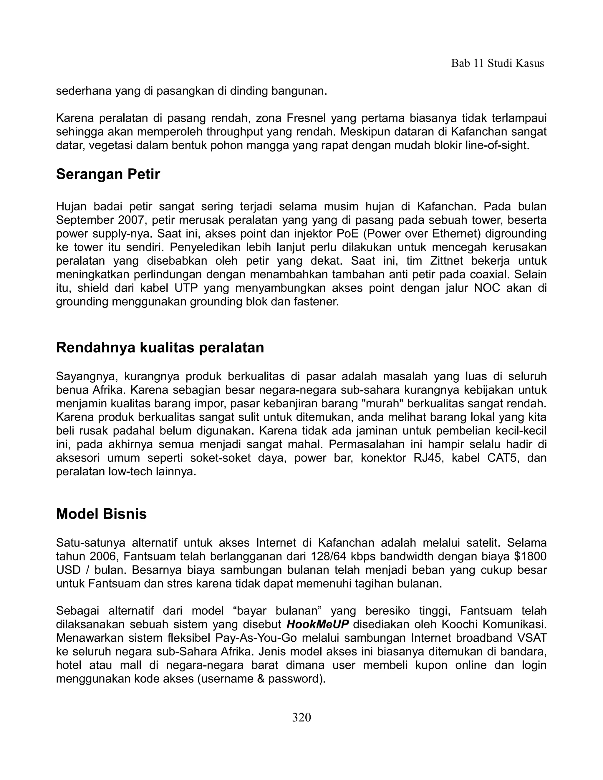 Bab 11 Studi Kasus

sederhana yang di pasangkan di dinding bangunan.

Karena peralatan di pasang rendah, zona Fresnel yang pertama biasanya tidak terlampaui
sehingga akan memperoleh throughput yang rendah. Meskipun dataran di Kafanchan sangat
datar, vegetasi dalam bentuk pohon mangga yang rapat dengan mudah blokir line-of-sight.

Serangan Petir

Hujan badai petir sangat sering terjadi selama musim hujan di Kafanchan. Pada bulan
September 2007, petir merusak peralatan yang yang di pasang pada sebuah tower, beserta
power supply-nya. Saat ini, akses point dan injektor PoE (Power over Ethernet) digrounding
ke tower itu sendiri. Penyeledikan lebih lanjut perlu dilakukan untuk mencegah kerusakan
peralatan yang disebabkan oleh petir yang dekat. Saat ini, tim Zittnet bekerja untuk
meningkatkan perlindungan dengan menambahkan tambahan anti petir pada coaxial. Selain
itu, shield dari kabel UTP yang menyambungkan akses point dengan jalur NOC akan di
grounding menggunakan grounding blok dan fastener.


Rendahnya kualitas peralatan
Sayangnya, kurangnya produk berkualitas di pasar adalah masalah yang luas di seluruh
benua Afrika. Karena sebagian besar negara-negara sub-sahara kurangnya kebijakan untuk
menjamin kualitas barang impor, pasar kebanjiran barang "murah" berkualitas sangat rendah.
Karena produk berkualitas sangat sulit untuk ditemukan, anda melihat barang lokal yang kita
beli rusak padahal belum digunakan. Karena tidak ada jaminan untuk pembelian kecil-kecil
ini, pada akhirnya semua menjadi sangat mahal. Permasalahan ini hampir selalu hadir di
aksesori umum seperti soket-soket daya, power bar, konektor RJ45, kabel CAT5, dan
peralatan low-tech lainnya.


Model Bisnis
Satu-satunya alternatif untuk akses Internet di Kafanchan adalah melalui satelit. Selama
tahun 2006, Fantsuam telah berlangganan dari 128/64 kbps bandwidth dengan biaya $1800
USD / bulan. Besarnya biaya sambungan bulanan telah menjadi beban yang cukup besar
untuk Fantsuam dan stres karena tidak dapat memenuhi tagihan bulanan.

Sebagai alternatif dari model “bayar bulanan” yang beresiko tinggi, Fantsuam telah
dilaksanakan sebuah sistem yang disebut HookMeUP disediakan oleh Koochi Komunikasi.
Menawarkan sistem fleksibel Pay-As-You-Go melalui sambungan Internet broadband VSAT
ke seluruh negara sub-Sahara Afrika. Jenis model akses ini biasanya ditemukan di bandara,
hotel atau mall di negara-negara barat dimana user membeli kupon online dan login
menggunakan kode akses (username & password).


                                           320
 