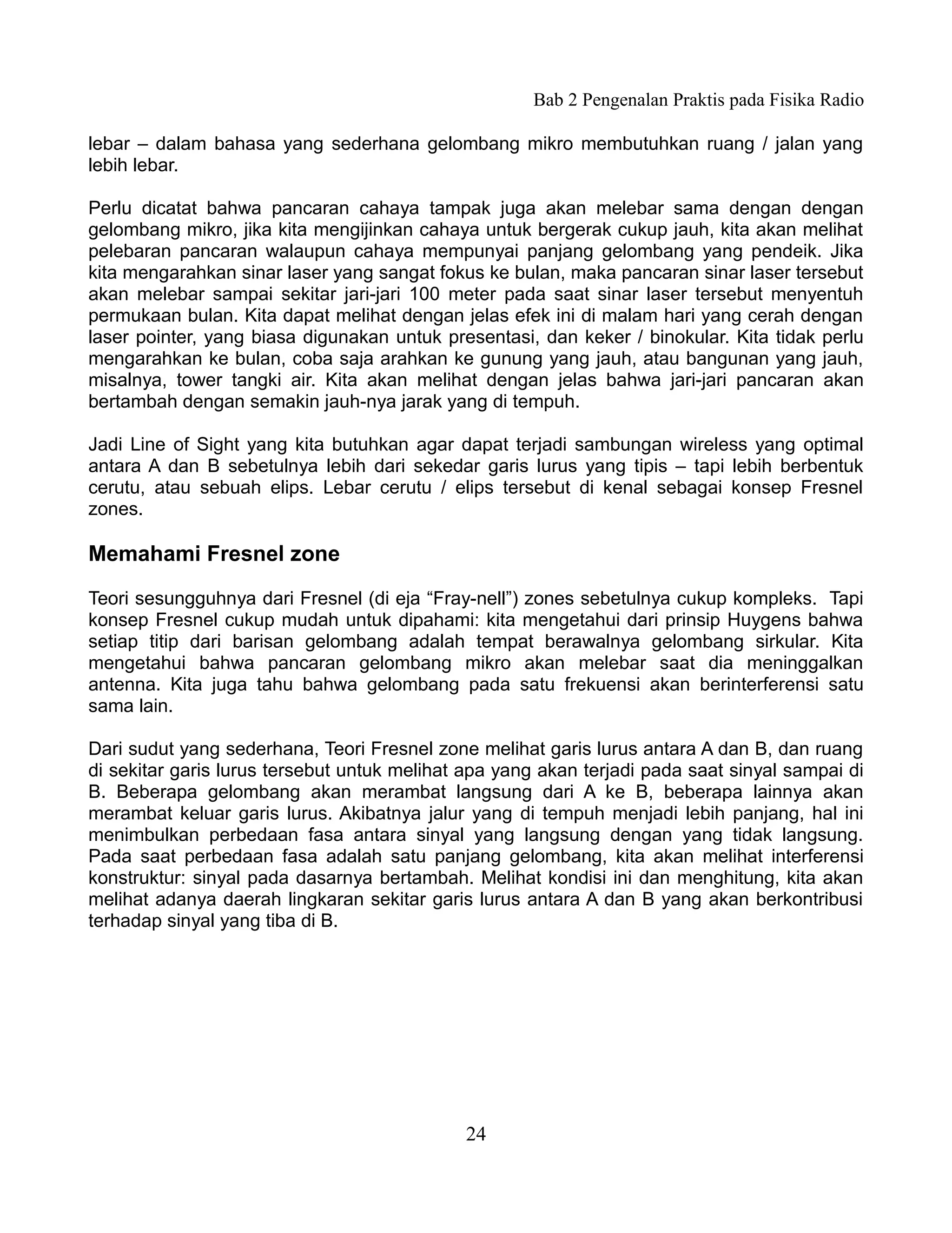 Bab 2 Pengenalan Praktis pada Fisika Radio

lebar – dalam bahasa yang sederhana gelombang mikro membutuhkan ruang / jalan yang
lebih lebar.

Perlu dicatat bahwa pancaran cahaya tampak juga akan melebar sama dengan dengan
gelombang mikro, jika kita mengijinkan cahaya untuk bergerak cukup jauh, kita akan melihat
pelebaran pancaran walaupun cahaya mempunyai panjang gelombang yang pendeik. Jika
kita mengarahkan sinar laser yang sangat fokus ke bulan, maka pancaran sinar laser tersebut
akan melebar sampai sekitar jari-jari 100 meter pada saat sinar laser tersebut menyentuh
permukaan bulan. Kita dapat melihat dengan jelas efek ini di malam hari yang cerah dengan
laser pointer, yang biasa digunakan untuk presentasi, dan keker / binokular. Kita tidak perlu
mengarahkan ke bulan, coba saja arahkan ke gunung yang jauh, atau bangunan yang jauh,
misalnya, tower tangki air. Kita akan melihat dengan jelas bahwa jari-jari pancaran akan
bertambah dengan semakin jauh-nya jarak yang di tempuh.

Jadi Line of Sight yang kita butuhkan agar dapat terjadi sambungan wireless yang optimal
antara A dan B sebetulnya lebih dari sekedar garis lurus yang tipis – tapi lebih berbentuk
cerutu, atau sebuah elips. Lebar cerutu / elips tersebut di kenal sebagai konsep Fresnel
zones.

Memahami Fresnel zone

Teori sesungguhnya dari Fresnel (di eja “Fray-nell”) zones sebetulnya cukup kompleks. Tapi
konsep Fresnel cukup mudah untuk dipahami: kita mengetahui dari prinsip Huygens bahwa
setiap titip dari barisan gelombang adalah tempat berawalnya gelombang sirkular. Kita
mengetahui bahwa pancaran gelombang mikro akan melebar saat dia meninggalkan
antenna. Kita juga tahu bahwa gelombang pada satu frekuensi akan berinterferensi satu
sama lain.

Dari sudut yang sederhana, Teori Fresnel zone melihat garis lurus antara A dan B, dan ruang
di sekitar garis lurus tersebut untuk melihat apa yang akan terjadi pada saat sinyal sampai di
B. Beberapa gelombang akan merambat langsung dari A ke B, beberapa lainnya akan
merambat keluar garis lurus. Akibatnya jalur yang di tempuh menjadi lebih panjang, hal ini
menimbulkan perbedaan fasa antara sinyal yang langsung dengan yang tidak langsung.
Pada saat perbedaan fasa adalah satu panjang gelombang, kita akan melihat interferensi
konstruktur: sinyal pada dasarnya bertambah. Melihat kondisi ini dan menghitung, kita akan
melihat adanya daerah lingkaran sekitar garis lurus antara A dan B yang akan berkontribusi
terhadap sinyal yang tiba di B.




                                             24
 