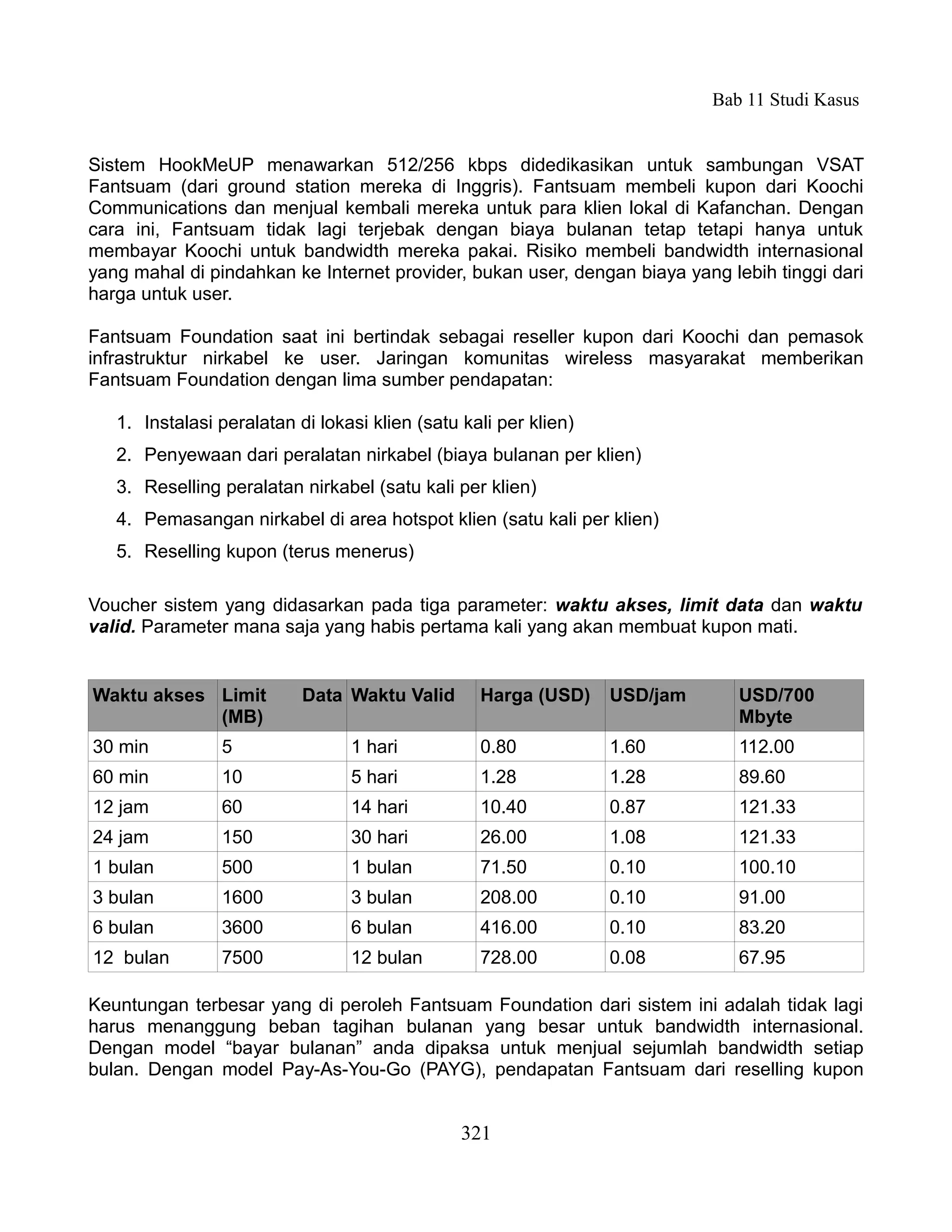 Bab 11 Studi Kasus


Sistem HookMeUP menawarkan 512/256 kbps didedikasikan untuk sambungan VSAT
Fantsuam (dari ground station mereka di Inggris). Fantsuam membeli kupon dari Koochi
Communications dan menjual kembali mereka untuk para klien lokal di Kafanchan. Dengan
cara ini, Fantsuam tidak lagi terjebak dengan biaya bulanan tetap tetapi hanya untuk
membayar Koochi untuk bandwidth mereka pakai. Risiko membeli bandwidth internasional
yang mahal di pindahkan ke Internet provider, bukan user, dengan biaya yang lebih tinggi dari
harga untuk user.

Fantsuam Foundation saat ini bertindak sebagai reseller kupon dari Koochi dan pemasok
infrastruktur nirkabel ke user. Jaringan komunitas wireless masyarakat memberikan
Fantsuam Foundation dengan lima sumber pendapatan:

   1. Instalasi peralatan di lokasi klien (satu kali per klien)
   2. Penyewaan dari peralatan nirkabel (biaya bulanan per klien)
   3. Reselling peralatan nirkabel (satu kali per klien)
   4. Pemasangan nirkabel di area hotspot klien (satu kali per klien)
   5. Reselling kupon (terus menerus)

Voucher sistem yang didasarkan pada tiga parameter: waktu akses, limit data dan waktu
valid. Parameter mana saja yang habis pertama kali yang akan membuat kupon mati.


Waktu akses Limit          Data Waktu Valid       Harga (USD)     USD/jam      USD/700
            (MB)                                                               Mbyte
30 min          5                1 hari           0.80            1.60         112.00
60 min          10               5 hari           1.28            1.28         89.60
12 jam          60               14 hari          10.40           0.87         121.33
24 jam          150              30 hari          26.00           1.08         121.33
1 bulan         500              1 bulan          71.50           0.10         100.10
3 bulan         1600             3 bulan          208.00          0.10         91.00
6 bulan         3600             6 bulan          416.00          0.10         83.20
12 bulan        7500             12 bulan         728.00          0.08         67.95

Keuntungan terbesar yang di peroleh Fantsuam Foundation dari sistem ini adalah tidak lagi
harus menanggung beban tagihan bulanan yang besar untuk bandwidth internasional.
Dengan model “bayar bulanan” anda dipaksa untuk menjual sejumlah bandwidth setiap
bulan. Dengan model Pay-As-You-Go (PAYG), pendapatan Fantsuam dari reselling kupon


                                                321
 