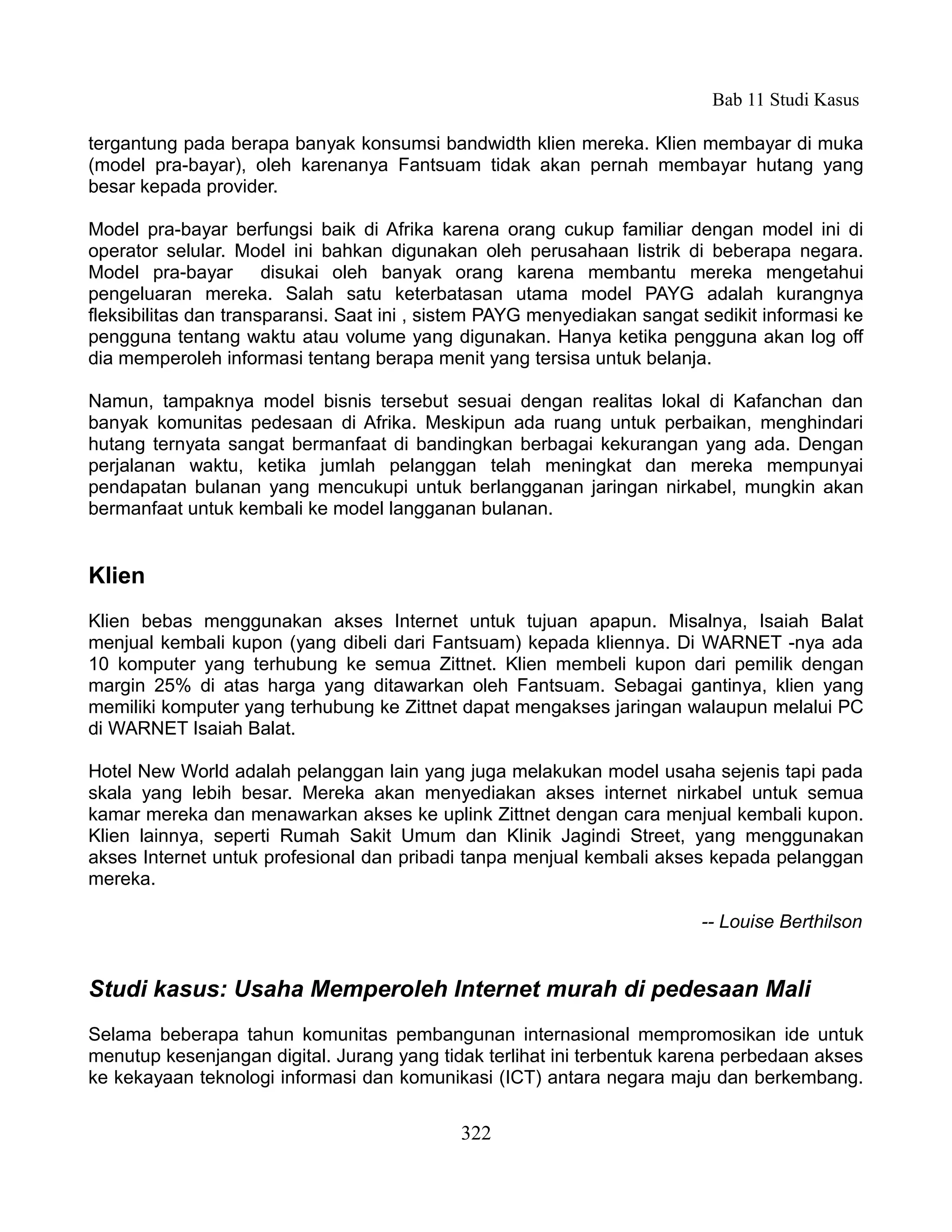 Bab 11 Studi Kasus

tergantung pada berapa banyak konsumsi bandwidth klien mereka. Klien membayar di muka
(model pra-bayar), oleh karenanya Fantsuam tidak akan pernah membayar hutang yang
besar kepada provider.

Model pra-bayar berfungsi baik di Afrika karena orang cukup familiar dengan model ini di
operator selular. Model ini bahkan digunakan oleh perusahaan listrik di beberapa negara.
Model pra-bayar disukai oleh banyak orang karena membantu mereka mengetahui
pengeluaran mereka. Salah satu keterbatasan utama model PAYG adalah kurangnya
fleksibilitas dan transparansi. Saat ini , sistem PAYG menyediakan sangat sedikit informasi ke
pengguna tentang waktu atau volume yang digunakan. Hanya ketika pengguna akan log off
dia memperoleh informasi tentang berapa menit yang tersisa untuk belanja.

Namun, tampaknya model bisnis tersebut sesuai dengan realitas lokal di Kafanchan dan
banyak komunitas pedesaan di Afrika. Meskipun ada ruang untuk perbaikan, menghindari
hutang ternyata sangat bermanfaat di bandingkan berbagai kekurangan yang ada. Dengan
perjalanan waktu, ketika jumlah pelanggan telah meningkat dan mereka mempunyai
pendapatan bulanan yang mencukupi untuk berlangganan jaringan nirkabel, mungkin akan
bermanfaat untuk kembali ke model langganan bulanan.


Klien
Klien bebas menggunakan akses Internet untuk tujuan apapun. Misalnya, Isaiah Balat
menjual kembali kupon (yang dibeli dari Fantsuam) kepada kliennya. Di WARNET -nya ada
10 komputer yang terhubung ke semua Zittnet. Klien membeli kupon dari pemilik dengan
margin 25% di atas harga yang ditawarkan oleh Fantsuam. Sebagai gantinya, klien yang
memiliki komputer yang terhubung ke Zittnet dapat mengakses jaringan walaupun melalui PC
di WARNET Isaiah Balat.

Hotel New World adalah pelanggan lain yang juga melakukan model usaha sejenis tapi pada
skala yang lebih besar. Mereka akan menyediakan akses internet nirkabel untuk semua
kamar mereka dan menawarkan akses ke uplink Zittnet dengan cara menjual kembali kupon.
Klien lainnya, seperti Rumah Sakit Umum dan Klinik Jagindi Street, yang menggunakan
akses Internet untuk profesional dan pribadi tanpa menjual kembali akses kepada pelanggan
mereka.

                                                                          -- Louise Berthilson


Studi kasus: Usaha Memperoleh Internet murah di pedesaan Mali
Selama beberapa tahun komunitas pembangunan internasional mempromosikan ide untuk
menutup kesenjangan digital. Jurang yang tidak terlihat ini terbentuk karena perbedaan akses
ke kekayaan teknologi informasi dan komunikasi (ICT) antara negara maju dan berkembang.


                                             322
 