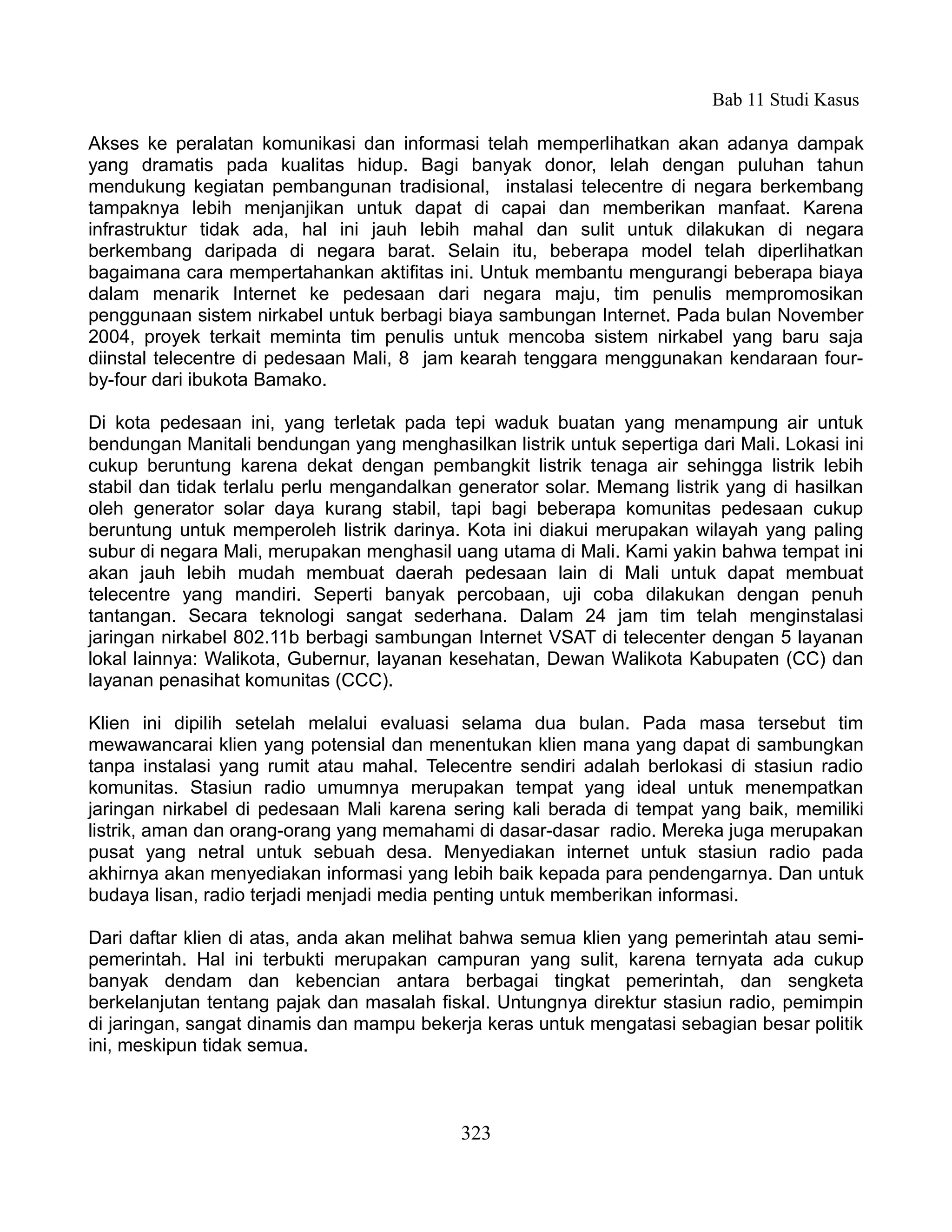 Bab 11 Studi Kasus

Akses ke peralatan komunikasi dan informasi telah memperlihatkan akan adanya dampak
yang dramatis pada kualitas hidup. Bagi banyak donor, lelah dengan puluhan tahun
mendukung kegiatan pembangunan tradisional, instalasi telecentre di negara berkembang
tampaknya lebih menjanjikan untuk dapat di capai dan memberikan manfaat. Karena
infrastruktur tidak ada, hal ini jauh lebih mahal dan sulit untuk dilakukan di negara
berkembang daripada di negara barat. Selain itu, beberapa model telah diperlihatkan
bagaimana cara mempertahankan aktifitas ini. Untuk membantu mengurangi beberapa biaya
dalam menarik Internet ke pedesaan dari negara maju, tim penulis mempromosikan
penggunaan sistem nirkabel untuk berbagi biaya sambungan Internet. Pada bulan November
2004, proyek terkait meminta tim penulis untuk mencoba sistem nirkabel yang baru saja
diinstal telecentre di pedesaan Mali, 8 jam kearah tenggara menggunakan kendaraan four-
by-four dari ibukota Bamako.

Di kota pedesaan ini, yang terletak pada tepi waduk buatan yang menampung air untuk
bendungan Manitali bendungan yang menghasilkan listrik untuk sepertiga dari Mali. Lokasi ini
cukup beruntung karena dekat dengan pembangkit listrik tenaga air sehingga listrik lebih
stabil dan tidak terlalu perlu mengandalkan generator solar. Memang listrik yang di hasilkan
oleh generator solar daya kurang stabil, tapi bagi beberapa komunitas pedesaan cukup
beruntung untuk memperoleh listrik darinya. Kota ini diakui merupakan wilayah yang paling
subur di negara Mali, merupakan menghasil uang utama di Mali. Kami yakin bahwa tempat ini
akan jauh lebih mudah membuat daerah pedesaan lain di Mali untuk dapat membuat
telecentre yang mandiri. Seperti banyak percobaan, uji coba dilakukan dengan penuh
tantangan. Secara teknologi sangat sederhana. Dalam 24 jam tim telah menginstalasi
jaringan nirkabel 802.11b berbagi sambungan Internet VSAT di telecenter dengan 5 layanan
lokal lainnya: Walikota, Gubernur, layanan kesehatan, Dewan Walikota Kabupaten (CC) dan
layanan penasihat komunitas (CCC).

Klien ini dipilih setelah melalui evaluasi selama dua bulan. Pada masa tersebut tim
mewawancarai klien yang potensial dan menentukan klien mana yang dapat di sambungkan
tanpa instalasi yang rumit atau mahal. Telecentre sendiri adalah berlokasi di stasiun radio
komunitas. Stasiun radio umumnya merupakan tempat yang ideal untuk menempatkan
jaringan nirkabel di pedesaan Mali karena sering kali berada di tempat yang baik, memiliki
listrik, aman dan orang-orang yang memahami di dasar-dasar radio. Mereka juga merupakan
pusat yang netral untuk sebuah desa. Menyediakan internet untuk stasiun radio pada
akhirnya akan menyediakan informasi yang lebih baik kepada para pendengarnya. Dan untuk
budaya lisan, radio terjadi menjadi media penting untuk memberikan informasi.

Dari daftar klien di atas, anda akan melihat bahwa semua klien yang pemerintah atau semi-
pemerintah. Hal ini terbukti merupakan campuran yang sulit, karena ternyata ada cukup
banyak dendam dan kebencian antara berbagai tingkat pemerintah, dan sengketa
berkelanjutan tentang pajak dan masalah fiskal. Untungnya direktur stasiun radio, pemimpin
di jaringan, sangat dinamis dan mampu bekerja keras untuk mengatasi sebagian besar politik
ini, meskipun tidak semua.



                                            323
 