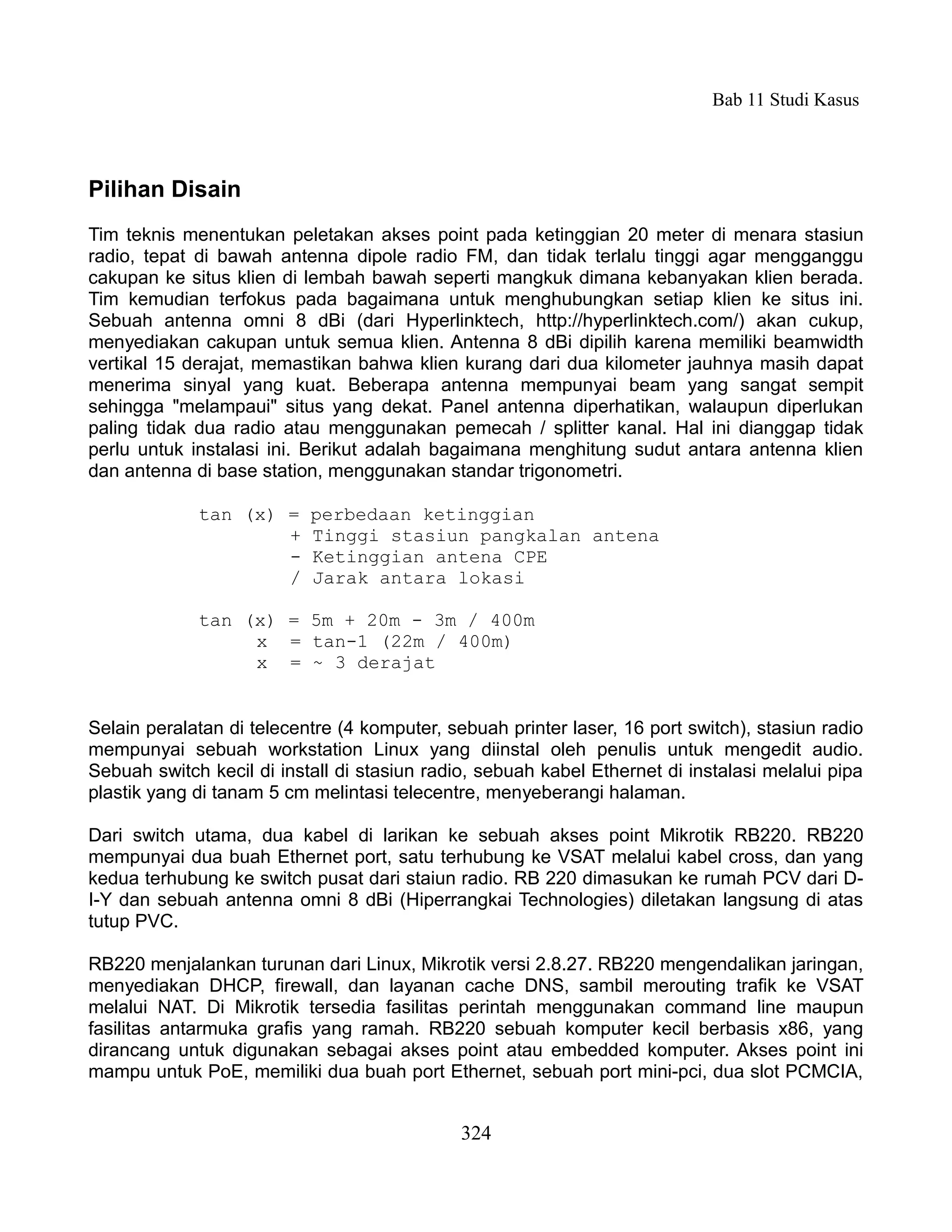 Bab 11 Studi Kasus



Pilihan Disain
Tim teknis menentukan peletakan akses point pada ketinggian 20 meter di menara stasiun
radio, tepat di bawah antenna dipole radio FM, dan tidak terlalu tinggi agar mengganggu
cakupan ke situs klien di lembah bawah seperti mangkuk dimana kebanyakan klien berada.
Tim kemudian terfokus pada bagaimana untuk menghubungkan setiap klien ke situs ini.
Sebuah antenna omni 8 dBi (dari Hyperlinktech, http://hyperlinktech.com/) akan cukup,
menyediakan cakupan untuk semua klien. Antenna 8 dBi dipilih karena memiliki beamwidth
vertikal 15 derajat, memastikan bahwa klien kurang dari dua kilometer jauhnya masih dapat
menerima sinyal yang kuat. Beberapa antenna mempunyai beam yang sangat sempit
sehingga "melampaui" situs yang dekat. Panel antenna diperhatikan, walaupun diperlukan
paling tidak dua radio atau menggunakan pemecah / splitter kanal. Hal ini dianggap tidak
perlu untuk instalasi ini. Berikut adalah bagaimana menghitung sudut antara antenna klien
dan antenna di base station, menggunakan standar trigonometri.

             tan (x) =     perbedaan ketinggian
                     +     Tinggi stasiun pangkalan antena
                     -     Ketinggian antena CPE
                     /     Jarak antara lokasi

             tan (x) = 5m + 20m - 3m / 400m
                  x = tan-1 (22m / 400m)
                  x = ~ 3 derajat


Selain peralatan di telecentre (4 komputer, sebuah printer laser, 16 port switch), stasiun radio
mempunyai sebuah workstation Linux yang diinstal oleh penulis untuk mengedit audio.
Sebuah switch kecil di install di stasiun radio, sebuah kabel Ethernet di instalasi melalui pipa
plastik yang di tanam 5 cm melintasi telecentre, menyeberangi halaman.

Dari switch utama, dua kabel di larikan ke sebuah akses point Mikrotik RB220. RB220
mempunyai dua buah Ethernet port, satu terhubung ke VSAT melalui kabel cross, dan yang
kedua terhubung ke switch pusat dari staiun radio. RB 220 dimasukan ke rumah PCV dari D-
I-Y dan sebuah antenna omni 8 dBi (Hiperrangkai Technologies) diletakan langsung di atas
tutup PVC.

RB220 menjalankan turunan dari Linux, Mikrotik versi 2.8.27. RB220 mengendalikan jaringan,
menyediakan DHCP, firewall, dan layanan cache DNS, sambil merouting trafik ke VSAT
melalui NAT. Di Mikrotik tersedia fasilitas perintah menggunakan command line maupun
fasilitas antarmuka grafis yang ramah. RB220 sebuah komputer kecil berbasis x86, yang
dirancang untuk digunakan sebagai akses point atau embedded komputer. Akses point ini
mampu untuk PoE, memiliki dua buah port Ethernet, sebuah port mini-pci, dua slot PCMCIA,


                                              324
 