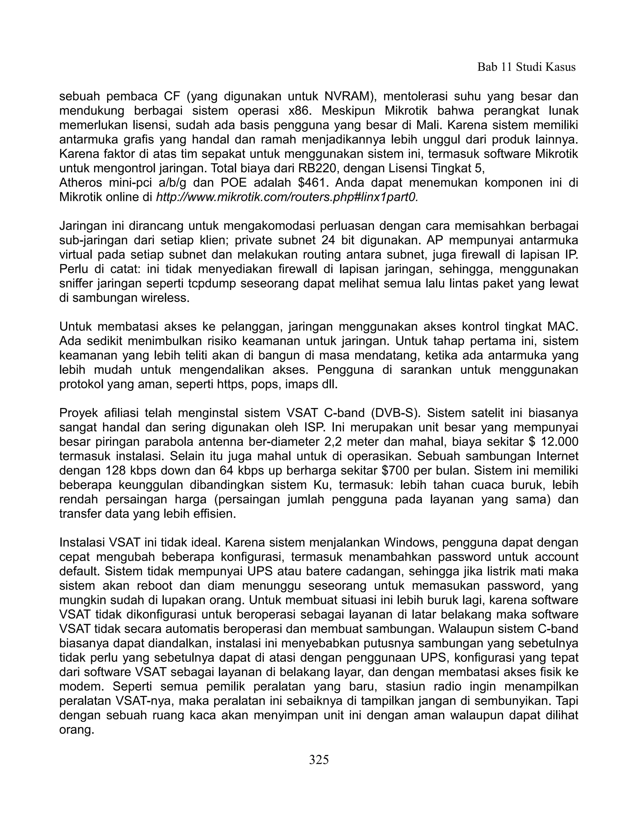 Bab 11 Studi Kasus

sebuah pembaca CF (yang digunakan untuk NVRAM), mentolerasi suhu yang besar dan
mendukung berbagai sistem operasi x86. Meskipun Mikrotik bahwa perangkat lunak
memerlukan lisensi, sudah ada basis pengguna yang besar di Mali. Karena sistem memiliki
antarmuka grafis yang handal dan ramah menjadikannya lebih unggul dari produk lainnya.
Karena faktor di atas tim sepakat untuk menggunakan sistem ini, termasuk software Mikrotik
untuk mengontrol jaringan. Total biaya dari RB220, dengan Lisensi Tingkat 5,
Atheros mini-pci a/b/g dan POE adalah $461. Anda dapat menemukan komponen ini di
Mikrotik online di http://www.mikrotik.com/routers.php#linx1part0.

Jaringan ini dirancang untuk mengakomodasi perluasan dengan cara memisahkan berbagai
sub-jaringan dari setiap klien; private subnet 24 bit digunakan. AP mempunyai antarmuka
virtual pada setiap subnet dan melakukan routing antara subnet, juga firewall di lapisan IP.
Perlu di catat: ini tidak menyediakan firewall di lapisan jaringan, sehingga, menggunakan
sniffer jaringan seperti tcpdump seseorang dapat melihat semua lalu lintas paket yang lewat
di sambungan wireless.

Untuk membatasi akses ke pelanggan, jaringan menggunakan akses kontrol tingkat MAC.
Ada sedikit menimbulkan risiko keamanan untuk jaringan. Untuk tahap pertama ini, sistem
keamanan yang lebih teliti akan di bangun di masa mendatang, ketika ada antarmuka yang
lebih mudah untuk mengendalikan akses. Pengguna di sarankan untuk menggunakan
protokol yang aman, seperti https, pops, imaps dll.

Proyek afiliasi telah menginstal sistem VSAT C-band (DVB-S). Sistem satelit ini biasanya
sangat handal dan sering digunakan oleh ISP. Ini merupakan unit besar yang mempunyai
besar piringan parabola antenna ber-diameter 2,2 meter dan mahal, biaya sekitar $ 12.000
termasuk instalasi. Selain itu juga mahal untuk di operasikan. Sebuah sambungan Internet
dengan 128 kbps down dan 64 kbps up berharga sekitar $700 per bulan. Sistem ini memiliki
beberapa keunggulan dibandingkan sistem Ku, termasuk: lebih tahan cuaca buruk, lebih
rendah persaingan harga (persaingan jumlah pengguna pada layanan yang sama) dan
transfer data yang lebih effisien.

Instalasi VSAT ini tidak ideal. Karena sistem menjalankan Windows, pengguna dapat dengan
cepat mengubah beberapa konfigurasi, termasuk menambahkan password untuk account
default. Sistem tidak mempunyai UPS atau batere cadangan, sehingga jika listrik mati maka
sistem akan reboot dan diam menunggu seseorang untuk memasukan password, yang
mungkin sudah di lupakan orang. Untuk membuat situasi ini lebih buruk lagi, karena software
VSAT tidak dikonfigurasi untuk beroperasi sebagai layanan di latar belakang maka software
VSAT tidak secara automatis beroperasi dan membuat sambungan. Walaupun sistem C-band
biasanya dapat diandalkan, instalasi ini menyebabkan putusnya sambungan yang sebetulnya
tidak perlu yang sebetulnya dapat di atasi dengan penggunaan UPS, konfigurasi yang tepat
dari software VSAT sebagai layanan di belakang layar, dan dengan membatasi akses fisik ke
modem. Seperti semua pemilik peralatan yang baru, stasiun radio ingin menampilkan
peralatan VSAT-nya, maka peralatan ini sebaiknya di tampilkan jangan di sembunyikan. Tapi
dengan sebuah ruang kaca akan menyimpan unit ini dengan aman walaupun dapat dilihat
orang.

                                            325
 
