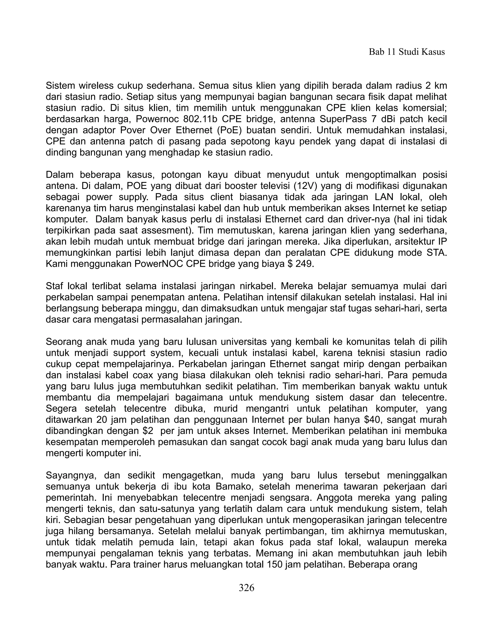 Bab 11 Studi Kasus


Sistem wireless cukup sederhana. Semua situs klien yang dipilih berada dalam radius 2 km
dari stasiun radio. Setiap situs yang mempunyai bagian bangunan secara fisik dapat melihat
stasiun radio. Di situs klien, tim memilih untuk menggunakan CPE klien kelas komersial;
berdasarkan harga, Powernoc 802.11b CPE bridge, antenna SuperPass 7 dBi patch kecil
dengan adaptor Pover Over Ethernet (PoE) buatan sendiri. Untuk memudahkan instalasi,
CPE dan antenna patch di pasang pada sepotong kayu pendek yang dapat di instalasi di
dinding bangunan yang menghadap ke stasiun radio.

Dalam beberapa kasus, potongan kayu dibuat menyudut untuk mengoptimalkan posisi
antena. Di dalam, POE yang dibuat dari booster televisi (12V) yang di modifikasi digunakan
sebagai power supply. Pada situs client biasanya tidak ada jaringan LAN lokal, oleh
karenanya tim harus menginstalasi kabel dan hub untuk memberikan akses Internet ke setiap
komputer. Dalam banyak kasus perlu di instalasi Ethernet card dan driver-nya (hal ini tidak
terpikirkan pada saat assesment). Tim memutuskan, karena jaringan klien yang sederhana,
akan lebih mudah untuk membuat bridge dari jaringan mereka. Jika diperlukan, arsitektur IP
memungkinkan partisi lebih lanjut dimasa depan dan peralatan CPE didukung mode STA.
Kami menggunakan PowerNOC CPE bridge yang biaya $ 249.

Staf lokal terlibat selama instalasi jaringan nirkabel. Mereka belajar semuamya mulai dari
perkabelan sampai penempatan antena. Pelatihan intensif dilakukan setelah instalasi. Hal ini
berlangsung beberapa minggu, dan dimaksudkan untuk mengajar staf tugas sehari-hari, serta
dasar cara mengatasi permasalahan jaringan.

Seorang anak muda yang baru lulusan universitas yang kembali ke komunitas telah di pilih
untuk menjadi support system, kecuali untuk instalasi kabel, karena teknisi stasiun radio
cukup cepat mempelajarinya. Perkabelan jaringan Ethernet sangat mirip dengan perbaikan
dan instalasi kabel coax yang biasa dilakukan oleh teknisi radio sehari-hari. Para pemuda
yang baru lulus juga membutuhkan sedikit pelatihan. Tim memberikan banyak waktu untuk
membantu dia mempelajari bagaimana untuk mendukung sistem dasar dan telecentre.
Segera setelah telecentre dibuka, murid mengantri untuk pelatihan komputer, yang
ditawarkan 20 jam pelatihan dan penggunaan Internet per bulan hanya $40, sangat murah
dibandingkan dengan $2 per jam untuk akses Internet. Memberikan pelatihan ini membuka
kesempatan memperoleh pemasukan dan sangat cocok bagi anak muda yang baru lulus dan
mengerti komputer ini.

Sayangnya, dan sedikit mengagetkan, muda yang baru lulus tersebut meninggalkan
semuanya untuk bekerja di ibu kota Bamako, setelah menerima tawaran pekerjaan dari
pemerintah. Ini menyebabkan telecentre menjadi sengsara. Anggota mereka yang paling
mengerti teknis, dan satu-satunya yang terlatih dalam cara untuk mendukung sistem, telah
kiri. Sebagian besar pengetahuan yang diperlukan untuk mengoperasikan jaringan telecentre
juga hilang bersamanya. Setelah melalui banyak pertimbangan, tim akhirnya memutuskan,
untuk tidak melatih pemuda lain, tetapi akan fokus pada staf lokal, walaupun mereka
mempunyai pengalaman teknis yang terbatas. Memang ini akan membutuhkan jauh lebih
banyak waktu. Para trainer harus meluangkan total 150 jam pelatihan. Beberapa orang

                                            326
 